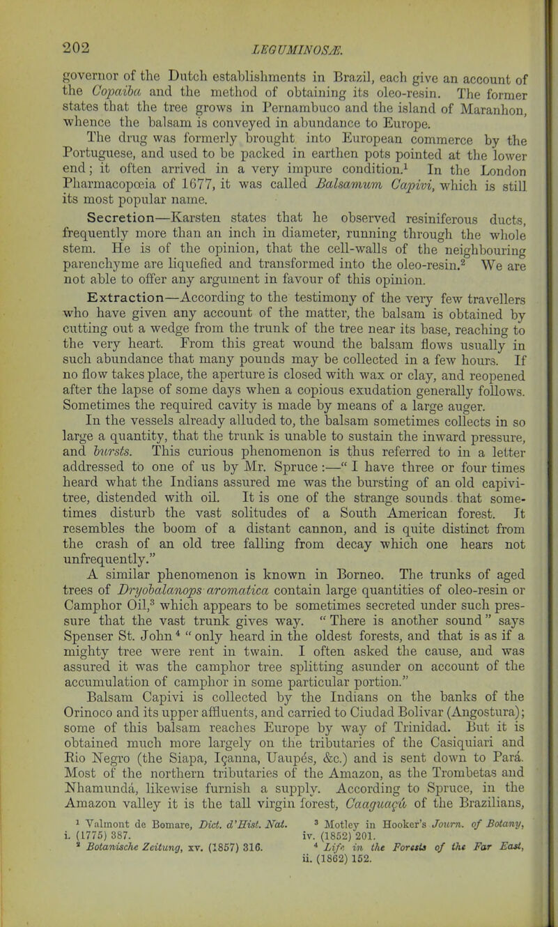 governor of the Dutch establishments in Brazil, each give an account of the Copaiba and the method of obtaining its oleo-resin. The former states that the tree grows in Pernambuco and the island of Maranhon, whence the balsam is conveyed in abundance to Europe. The drug was formerly brought into European commerce by the Portuguese, and used to be packed in earthen pots pointed at the lower end; it often arrived in a very impure condition.1 In the London Pharmacopoeia of 1677, it was called Balsamum Capivi, which is still its most popular name. Secretion—Karsten states that he observed resiniferous ducts, frequently more than an inch in diameter, running through the whole stem. He is of the opinion, that the cell-walls of the neighbouring parenchyme are liquefied and transformed into the oleo-resin.2 We are not able to offer any argument in favour of this opinion. Extraction—According to the testimony of the very few travellers who have given any account of the matter, the balsam is obtained by cutting out a wedge from the trunk of the tree near its base, reaching to the very heart. From this great wound the balsam flows usually in such abundance that many pounds may be collected in a few hours. If no flow takes place, the aperture is closed with wax or clay, and reopened after the lapse of some days when a copious exudation generally follows. Sometimes the required cavity is made by means of a large auger. In the vessels already alluded to, the balsam sometimes collects in so large a quantity, that the trunk is unable to sustain the inward pressure, and bursts. This curious phenomenon is thus referred to in a letter addressed to one of us by Mr. Spruce :—“ I have three or four times heard what the Indians assured me was the bursting of an old capivi- tree, distended with oil. It is one of the strange sounds that some- times disturb the vast solitudes of a South American forest. It resembles the boom of a distant cannon, and is quite distinct from the crash of an old tree falling from decay which one hears not unfrequently.” A similar phenomenon is known in Borneo. The trunks of aged trees of Dryobalanops aromatica contain large quantities of oleo-resin or Camphor Oil,3 which appears to be sometimes secreted under such pres- sure that the vast trunk gives way. “ There is another sound ” says Spenser St. John4 “only heard in the oldest forests, and that is as if a mighty tree were rent in twain. I often asked the cause, and was assured it was the camphor tree splitting asunder on account of the accumulation of camphor in some particular portion.” Balsam Capivi is collected by the Indians on the banks of the Orinoco and its upper affluents, and carried to Ciudad Bolivar (Angostura); some of this balsam reaches Europe by way of Trinidad. But it is obtained much more largely on the tributaries of the Casiquiari and Bio Negro (the Siapa, ^anna, Uaupes, &c.) and is sent down to Para. Most of the northern tributaries of the Amazon, as the Trombetas and Nhamunda, likewise furnish a supply. According to Spruce, in the Amazon valley it is the tall virgin forest, Caaguagu of the Brazilians, 1 Valinont de Bomare, Did. d’Hist. Hat. 3 Motley in Hooker’s Joum. of Botany, i. (1775) 387. iv. (1852) 201. a Botanischc Zeitung, xv. (1857) 316. 4 Lift in the Forests of the Far East, ii. (1862) 152.
