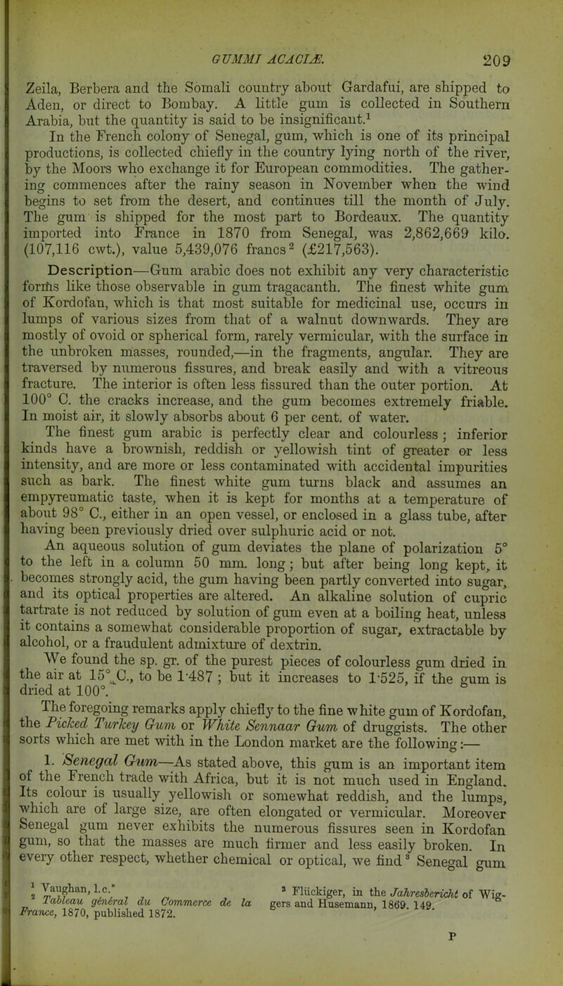 Zeila, Berbera and the Somali country about Gardafui, are shipped to Aden, or direct to Bombay. A little gum is collected in Southern Arabia, but the quantity is said to be insignificant.1 In the French colony of Senegal, gum, which is one of its principal productions, is collected chiefly in the country lying north of the river, by the Moors who exchange it for European commodities. The gather- ing commences after the rainy season in November when the wind begins to set from the desert, and continues till the month of July. The gum is shipped for the most part to Bordeaux. The quantity imported into France in 1870 from Senegal, was 2,862,669 kilo. (107,116 cwt.), value 5,439,076 francs2 (£217,563). Description—Gum arabic does not exhibit any very characteristic forriis like those observable in gum tragacanth. The finest white gum of Kordofan, which is that most suitable for medicinal use, occurs in lumps of various sizes from that of a walnut downwards. They are mostly of ovoid or spherical form, rarely vermicular, with the surface in the unbroken masses, rounded,—in the fragments, angular. They are traversed by numerous fissures, and break easily and with a vitreous fracture. The interior is often less fissured than the outer portion. At 100° C. the cracks increase, and the gum becomes extremely friable. In moist air, it slowly absorbs about 6 per cent, of water. The finest gum arabic is perfectly clear and colourless ; inferior kinds have a brownish, reddish or yellowish tint of greater or less intensity, and are more or less contaminated with accidental impurities such as bark. The finest white gum turns black and assumes an empyreumatic taste, when it is kept for months at a temperature of about 98° C., either in an open vessel, or enclosed in a glass tube, after having been previously dried over sulphuric acid or not. An aqueous solution of gum deviates the plane of polarization 5° to the left in a column 50 mm. long; but after being long kept, it becomes strongly acid, the gum having been partly converted into sugar, and its optical properties are altered. An alkaline solution of cupric tartrate is not reduced by solution of gum even at a boiling heat, unless it contains a somewhat considerable proportion of sugar, extractable by alcohol, or a fraudulent admixture of dextrin. M e found the sp. gr. of the purest pieces of colourless gum dried in the air at 15 C., to be T487 ; but it increases to T525, if the gum is dried at 100°. The foregoing remarks apply chiefly to the fine white gum of Kordofan, the Picked Purkey Gum or White Sennaar Gum of druggists. The other sorts which are met with in the London market are the following:— 1. Senegal Gum—As stated above, this gum is an important item of the French trade with Africa, but it is not much used in England. Its colour is usually yellowish or somewhat reddish, and the lumps, which are of large size, are often elongated or vermicular. Moreover Senegal gum never exhibits the numerous fissures seen in Kordofan gum, so that the masses are much firmer and less easily broken. In every other respect, whether chemical or optical, we find3 Senegal gum 1 Vaughan, l.c. 2 Tableau general du Commerce de la France, 1870, published 1872. 3 Fliickiger, in the Jahresberichi of Wig- gers and Husemann, 1869. 149. P