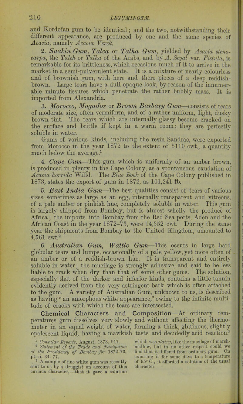 and Kordofan gum to be identical; and the two, notwithstanding their different appearance, are produced by one and the same species of Acacia, namely Acacia Vcrelc. 2. Suahin Gum, Talca or Talha Gum, yielded by Acacia steno- carpa, the Talch or Talha of the Arabs, and by A. Seyal var. Fistula, is remarkable for its brittleness, which occasions much of it to arrive in the market in a semi-pulverulent state. It is a mixture of nearly colourless and of brownish gum, with here and there pieces of a deep reddish- brown. Large tears have a dull opaque look, by reason of the innumer- able minute fissures which penetrate the rather bubbly mass. It is imported from Alexandria. 3. Morocco, Mogador or Brown Barbary Gum—consists of tears of moderate size, often vermiform, and of a rather uniform, light, dusky brown tint. The tears which are internally glassy become cracked on the surface and brittle if kept in a warm room; they are perfectly soluble in water. Gums of various kinds, including the resin Sandrac, were exported from Morocco in the year 1872 to the extent of 5110 cwt., a quantity much below the average.1 4. Cape Gum—This gum which is uniformly of an amber brown, is produced in plenty in the Cape Colony, as a spontaneous exudation of Acacia horrida Willd. The Blue Boole of the Cape Colony published in 1873, states the export of gum in 1872, as 101,241 lb. 5. East India Gum—The best qualities consist of tears of various sizes, sometimes as large as an egg, internally transparent and vitreous, of a pale amber or pinkish hue, completely soluble in water. This gum is largely shipped from Bombay, but is almost wholly the produce of Africa; the imports into Bombay from the Bed Sea ports, Aden and the African Coast in the year 1872-73, were 14,352 cwt. During the same year the shipments from Bombay to the United Kingdom, amounted to 4,561 cwTt.2 6. Australian Gum, Wattle Gum—This occurs in large hard globular tears and lumps, occasionally of a pale yellow, yet more often of an amber or of a reddish-brown hue. It is transparent and entirely soluble in water; the mucilage is strongly adhesive, and said to be less liable to crack when dry than that of some other gums. The solution, especially that of the darker and inferior kinds, contains a little tannin evidently derived from the very astringent bark which is often attached to the gum. A variety of Australian Gum, unknown to us, is described as having “ an amorphous white appearance,” owing to tlie infinite multi- tude of cracks with which the tears are intersected. Chemical Characters and Composition—At ordinary tem- peratures gum dissolves very slowly and without affecting the thermo- meter in an equal weight of water, forming a thick, glutinous, slightly opalescent liquid, having a mawkish taste and decidedly acid reaction.3 1 Consular Reports, August, 1873. 917. 2 Statement of the Trade and Navigation of the Presidency of Bombay for 1872-73, pt. ii. 34. 77. 3 A sample of fine white gum was recently sent to us by a, druggist on account of this curious character,—that it gave a solution which was glairy, like the mucilage of marsh- mallow, but in no other respect could we find that it differed from ordinary gum. On exposing it for some days to a temperature of 95° C., it afforded a solution of the usual character.