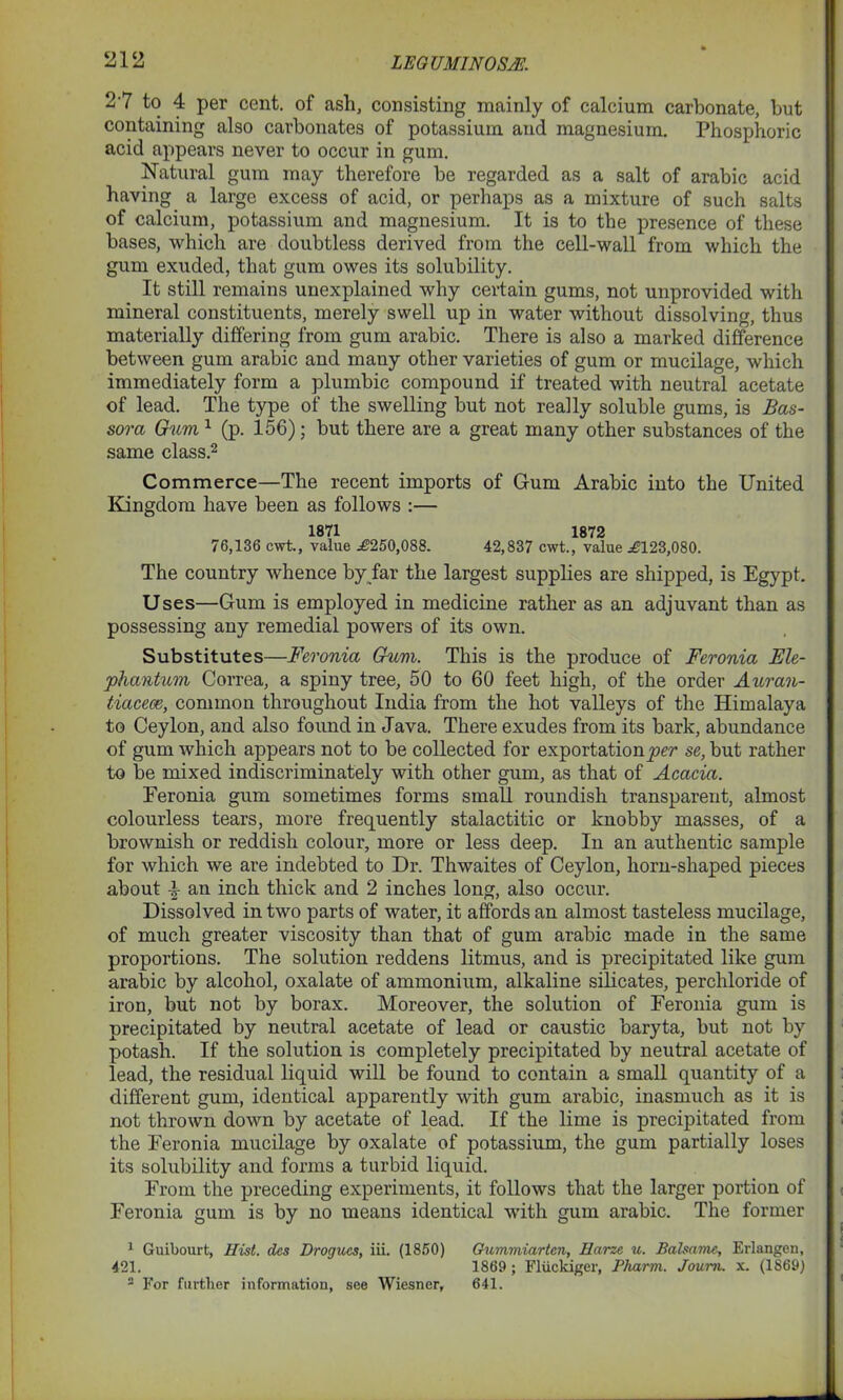 2 7 to 4 per cent, of ash, consisting mainly of calcium carbonate, but containing also carbonates of potassium and magnesium. Phosphoric acid appears never to occur in gum. Natural gum may therefore be regarded as a salt of arabic acid having a large excess of acid, or perhaps as a mixture of such salts of calcium, potassium and magnesium. It is to the presence of these bases, which are doubtless derived from the cell-wall from which the gum exuded, that gum owes its solubility. It still remains unexplained why certain gums, not unprovided with mineral constituents, merely swell up in water without dissolving, thus materially differing from gum arabic. There is also a marked difference between gum arabic and many other varieties of gum or mucilage, which immediately form a plumbic compound if treated with neutral acetate of lead. The type of the swelling but not really soluble gums, is Bas- sova Gum1 (p. 156); but there are a great many other substances of the same class.2 Commerce—The recent imports of Gum Arabic into the United Kingdom have been as follows :— 1871 1872 76,136 cwt., value ^250,088. 42,837 cwt., value ^123,080. The country whence by far the largest supplies are shipped, is Egypt. Uses—Gum is employed in medicine rather as an adjuvant than as possessing any remedial powers of its own. Substitutes—Feronia Gum. This is the produce of Feronia Ele- phantum Correa, a spiny tree, 50 to 60 feet high, of the order Auran- tiacece, common throughout India from the hot valleys of the Himalaya to Ceylon, and also found in Java. There exudes from its bark, abundance of gum which appears not to be collected for exportation^?^ se, but rather to be mixed indiscriminately with other gum, as that of Acacia. Eeronia gum sometimes forms small roundish transparent, almost colourless tears, more frequently stalactitic or knobby masses, of a brownish or reddish colour, more or less deep. In an authentic sample for which we are indebted to Dr. Thwaites of Ceylon, horn-shaped pieces about 4 an inch thick and 2 inches long, also occur. Dissolved in two parts of water, it affords an almost tasteless mucilage, of much greater viscosity than that of gum arabic made in the same proportions. The solution reddens litmus, and is precipitated like gum arabic by alcohol, oxalate of ammonium, alkaline silicates, perchloride of iron, but not by borax. Moreover, the solution of Feronia gum is precipitated by neutral acetate of lead or caustic baryta, but not by potash. If the solution is completely precipitated by neutral acetate of lead, the residual liquid will be found to contain a small quantity of a different gum, identical apparently with gum arabic, inasmuch as it is not thrown down by acetate of lead. If the lime is precipitated from the Feronia mucilage by oxalate of potassium, the gum partially loses its solubility and forms a turbid liquid. From the preceding experiments, it follows that the larger portion of Feronia gum is by no means identical with gum arabic. The former 1 Guibourt, Hist, des Drogues, iii. (1850) Gummiarten, Harze u. Balsams, Erlangen, 421. 1869; Fliickiger, Pharm. Joum. x. (1869) - For further information, see Wiesner, 641.