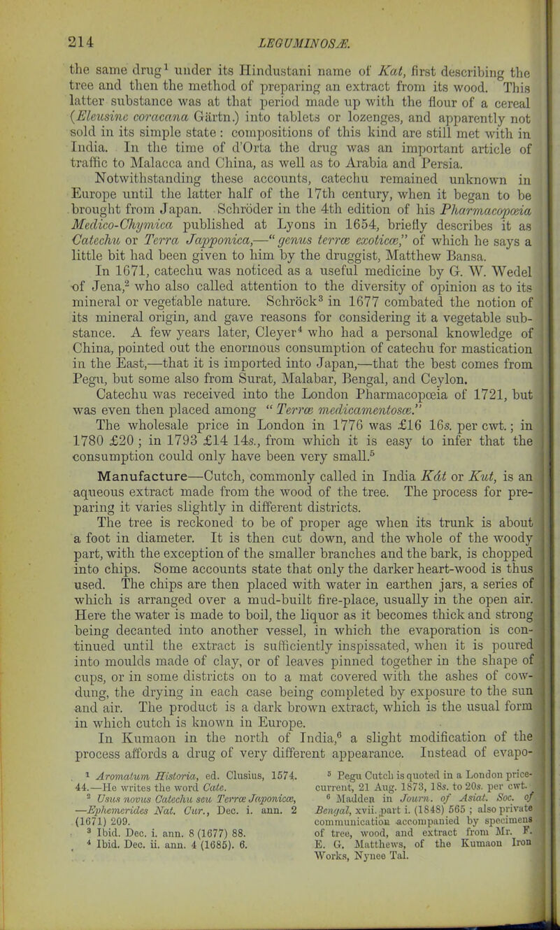 the same drug1 under its Hindustani name of Kat, first describing the tree and then the method of preparing an extract from its wood. This latter substance was at that period made up with the flour of a cereal {.Eleusinc coracana Gartn.) into tablets or lozenges, and apparently not sold in its simple state: compositions of this kind are still met with in India. In the time of d’Orta the drug was an important article of traffic to Malacca and China, as well as to Arabia and Persia. Notwithstanding these accounts, catechu remained unknown in Europe until the latter half of the 17th century, when it began to be brought from Japan. Schroder in the 4th edition of his Pharmacopoeia Medico-Chymica published at Lyons in 1654, briefly describes it as Catechu or Terra Japponica,—“genus terree exoticceof which he says a little bit had been given to him by the druggist, Matthew Bansa. In 1671, catechu was noticed as a useful medicine by G. W. Wedel of Jena,2 who also called attention to the diversity of opinion as to its mineral or vegetable nature. Schrock3 in 1677 combated the notion of its mineral origin, and gave reasons for considering it a vegetable sub- stance. A few years later, Cleyer4 who had a personal knowledge of China, pointed out the enormous consumption of catechu for mastication in the East,—that it is imported into Japan,—that the best comes from Pegu, but some also from Surat, Malabar, Bengal, and Ceylon. Catechu was received into the London Pharmacopoeia of 1721, but was even then placed among “ Terree mcdicamentosce.” The wholesale price in London in 1776 was £16 16s. per cwt.; in 1780 £20 ; in 1793 £14 14s., from which it is easy to infer that the consumption could only have been very small.5 Manufacture—Cutch, commonly called in India Kdt or Kut, is an aqueous extract made from the wood of the tree. The process for pre- paring it varies slightly in different districts. The tree is reckoned to be of proper age when its trunk is about a foot in diameter. It is then cut down, and the whole of the woody part, with the exception of the smaller branches and the bark, is chopped into chips. Some accounts state that only the darker heart-wood is thus used. The chips are then placed with water in earthen jars, a series of which is arranged over a mud-built fire-place, usually in the open air. Here the water is made to boil, the liquor as it becomes thick and strong being decanted into another vessel, in which the evaporation is con- tinued until the extract is sufficiently inspissated, when it is poured into moulds made of clay, or of leaves pinned together in the shape of cups, or in some districts on to a mat covered with the ashes of cow- dung, the drying in each case being completed by exposure to the sun and air. The product is a dark brown extract, which is the usual form in which cutch is known iu Europe. In Kumaon in the north of India,6 a slight modification of the process affords a drug of very different appearance. Instead of evapo- 1 Aromatum Historia, ed. Clusius, 1574. 44.—He writes the word Cate. 2 Usics novus Catechu seu Terree Japonicce, —Ephemerides Nat. Cur., Dec. i. ann. 2 (1671) 209. 3 Ibid. Dec. i. ann. 8 (1677) 88. 4 Ibid. Dec. ii. ann. 4 (1685). 6. 5 Pegu Cutcli is quoted in a London price- current, 21 Aug. 1873, 18s. to 20s. per cwt. 6 Madden in Journ. of Asiat. Soc. of Bengal, xvii.jpart i. (1848) 565 ; also private communication accompanied by specimens of tree, wood, and extract from Mr. F. E. G. Matthews, of the Kumaon Iron Works, Nynee Tal.