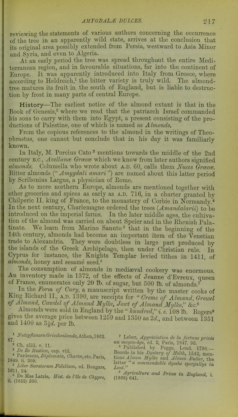 reviewing the statements of various authors concerning the occurrence of the tree in an apparently wild state, arrives at the conclusion that its original area possibly extended from Persia, westward to Asia Minor and Syria, and even to Algeria. At an early period the tree was spread throughout the entire Medi- terranean region, and in favourable situations, far into the continent of Europe. It was apparently introduced into Italy from Greece, where according to Heldreich,1 the bitter variety is truly wild. The almond- tree matures its fruit in the south of England, but is liable to destruc- tion by frost in many parts of central Europe. History—The earliest notice of the almond extant is that in the Book of Genesis,2 where we read that the patriarch Israel commanded his sons to carry with them into Egypt, a present consisting of the pro- ductions of Palestine, one of which is named as A ImoncLs. From the copious references to the almond in the writings of Theo- phrastus, one cannot but conclude that in his day it was familiarly known. In Italy, M. Porcius Cato 3 mentions towards the middle of the 2nd century b.c., Avellance Grcecce which we know from later authors signified almonds. Columella who wrote about a.d. 60, calls them Nuces Grcecce. Bitter almonds (“ Amygdali amari ”) are named about this latter period by Scribonius Largus, a physician of Eome. As to more northern Europe, almonds are mentioned together with other groceries and spices as early as a.d. 716, in a charter granted by Chilperic II. king of France, to the monastery of Corbie in Normandy.4 In the next century, Charlemagne ordered the trees {Amandalarii) to be introduced on the imperial farms. In the later middle ages, the cultiva- tion of the almond was carried on about Speier and in the Bhenish Pala- tinate. We learn from Marino Sanuto5 that in the beginning of the 14th century, almonds had become an important item of the Venetian trade to Alexandria. They were doubtless in large part produced by the islands of the Greek Archipelago, then under Christian rule. In Cyprus for instance, the Knights Templar levied tithes in 1411, of almonds, honey and sesame seed.6 The consumption of almonds in mediaeval cookery was enormous. An inventory made in 1372, of the effects of Jeanne d’Evreux, queen of France, enumerates only 20 lb. of sugar, but 500 lb. of almonds.7 . In the Form °f Gwry, a manuscript written by the master cooks of King Eichard II., a.d. 1390, are receipts for “ Creme of Almand, Grewel of Almand, Cawdcl of Almand Myllce, Jowl of Almand Mylkef &c.8 Almonds were sold in England by the “ hundred,” i. e. 108 lb. Borers9 gives the average price between 1259 and 1350 as 2d and between 1351 and 1400 as 2>\d. per lb. 67. Nutzpflanzcn Griechenlands, Athen, 1862. 2 Ch. xliii. v. 11. 3 Be Be Rustica, cap. viii. 4 Pardessus, Biplomata, Chartce, etc. Paris 1849. ii. 309. 5 Liber Secretorum Fidclium, ed. Bondars 1611. 24; ° ’ 0 De Mas Latrie, Hist, de Vile de Chyme ii. (1852; 500. 7 Leber, Appreciation de la fortune privie au moycn-dge, 4d. 2, Paris, 1847. 95. 8 Published by Pegge, Lnnd. 1780.— Boorde in his Byetary of Helth, 1542, men- tions Almon Mylke and Almon Butter, the latter “a commendable dysshe specyallye in Lent. 9 Agriculture and Prices in England, i. (1866) 641.