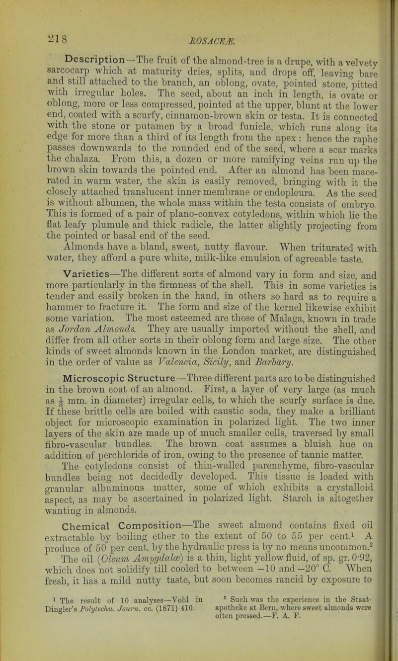 Description—The fruit of the almond-tree is a drupe, with a velvety sarcocarp which at maturity dries, splits, and drops off, leaving bare and still attached to the branch, an oblong, ovate, pointed stone,°pitted with irregular holes. The seed, about an inch in length, is ovate or oblong, more or less compressed, pointed at the upper, blunt at the lower end, coated with a scurfy, cinnamon-brown skin or testa. It is connected with the stone or putainen by a broad funicle, which runs alono- its edge for more than a third of its length from the apex : hence the raphe passes downwards to the rounded end of the seed, where a scar marks the chalaza. From this, a dozen or more ramifying veins run up the brown skin towards the pointed end. After an almond has been mace- rated in warm water, the skin is easily removed, bringing with it the closely attached translucent inner membrane or endopleura. As the seed is without albumen, the whole mass within the testa consists of embryo. This is formed of a pair of plano-convex cotyledons, within which lie the flat leafy plumule and thick radicle, the latter slightly projecting from the pointed or basal end of the seed. Almonds have a bland, sweet, nutty flavour. When triturated with water, they afford a pure white, milk-like emulsion of agreeable taste. Varieties—The different sorts of almond vary in form and size, and more particularly in the firmness of the shell. This in some varieties is tender and easily broken in the hand, in others so hard as to require a hammer to fracture it. The form and size of the kernel likewise exhibit some variation. The most esteemed are those of Malaga, known in trade as Jordan Almonds. They are usually imported without the shell, and differ from all other sorts in their oblong form and large size. The other kinds of sweet almonds known in the London market, are distinguished in the order of value as Valencia, Sicily, and Barbary. Microscopic Structure—Three different parts are to be distinguished in the brown coat of an almond. First, a layer of very large (as much as J mm. in diameter) irregular cells, to which the scurfy surface is due. If these brittle cells are boiled with caustic soda, they make a brilliant object for microscopic examination in polarized light. The two inner layers of the skin are made up of much smaller cells, traversed by small fibro-vascular bundles. The brown coat assumes a bluish hue on addition of perchloride of iron, owing to the presence of tannic matter. The cotyledons consist of thin-walled parencliyme, fibro-vascular bundles being not decidedly developed. This tissue is loaded with granular albuminous matter, some of which exhibits a crystalloid aspect, as may be ascertained in polarized light. Starch is altogether wanting in almonds. Chemical Composition—The sweet almond contains fixed oil extractable by boiling ether to the extent of 50 to 55 per cent.1 A produce of 50 per cent, by the hydraulic press is by no means uncommon.2 The oil (Oleum Amygdalce) is a thin, light yellow fluid, of sp. gr. 0'92, which does not solidify till cooled to between -10 and—20° C. When fresh, it has a mild nutty taste, but soon becomes rancid by exposure to 1 The result of 10 analyses—Vohl in 2 Such was the experience in the Staat- Dingler’s Polyteclm. Journ. cc. (1871) 410. apotheke at Bern, where sweet almonds were often pressed.—F. A. F.