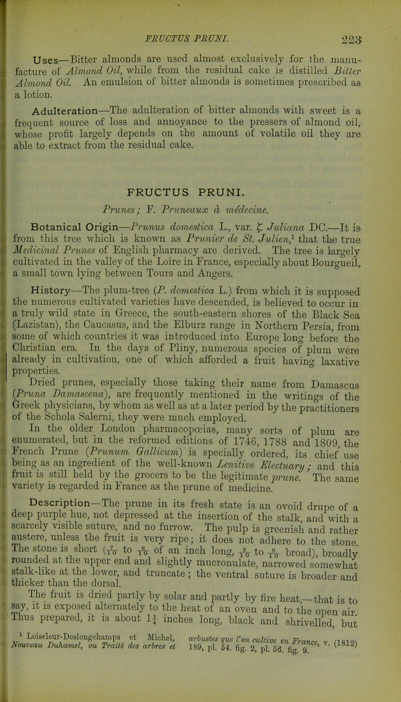 FRUCTUS PRUNI. 223- Uses—Bitter almonds are used almost exclusively for the manu- facture of Almond Oil, while from the residual cake is distilled Bitter Almond Oil. An emulsion of hitter almonds is sometimes prescribed as a lotion. Adulteration—The adulteration of bitter almonds with sweet is a frequent source of loss and annoyance to the pressers of almond oil, whose profit largely depends on the amount of volatile oil they are able to extract from the residual cake. FRUCTUS PRUNI. Prunes; F. Pruneaux d mMccine. Botanical Origin—Prunus domestica L., var. f Juliana DC.—It is from this tree which is known as Prunier de St. Julien,1 that the true Medicinal Prunes of English pharmacy are derived. The tree is largely cultivated in the valley of the Loire in France, especially about Bourgueil, a small town lying between Tours and Angers. History—The plum-tree {P. domestica L.) from which it is supposed the numerous cultivated varieties have descended, is believed to occur in a truly wild state in Greece, the south-eastern shores of the Black Sea (Lazistan), the Caucasus, and the Elburz range in Northern Persia, from some of which countries it was introduced into Europe long before the Christian era. In the days of Pliny, numerous species of plum were already in cultivation, one of which afforded a fruit havin'’- laxative properties. Dried prunes, especially those taking their name from Damascus (Pruna Damascena), are frequently mentioned in the writings of the Greek physicians, by whom as well as at a later period by the practitioners of the Schola Salerni, they were much employed. In the older London pharmacopoeias, many sorts of plum are enumerated, but in the reformed editions of 1746, 1788 and 1809 the 1 French Prune (Prunum Gallicum) is specially ordered, its chief use being as an ingredient of the well-known Lenitive Electuary; and this fruit is still held by the grocers to be the legitimate 'prune. ’ The same [ variety is regarded in France as the prune of medicine. Description—The prune in its fresh state is an ovoid drupe of a deep purple hue, not depressed at the insertion of the stalk, and with a scarcely visible suture, and no furrow. The pulp is greenish and rather austere, unless the fruit is very ripe; it does not adhere to the stone The stone is short to * of an inch long, TV to ^ broad), broadly rounded at the upper end and slightly mucronulate, narrowed somewhat stalk-like at the lower, and truncate; the ventral suture is broader and thicker than the dorsal. The fruit is dried partly by solar and partly by fire heat,—that is to I say, it is exposed alternately to the heat ot an oven and to the onen air ! Thus prepared, it is about inches long, black and shrivelled, but 1 Loiseleur-Deslongchamps et Michel, arbustes que Von cultive en France v H812i