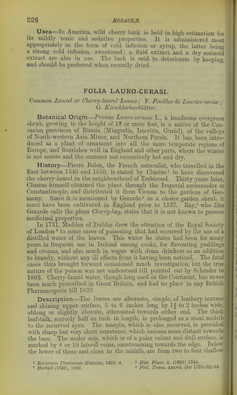 22G ROSACEJS, Uses—In America, wild cherry bark is held in high estimation for its mildly tonic and sedative properties. It is administered most appropriately in the form of cold infusion or syrup, the latter being a strong cold infusion, sweetened ; a iiuid extract and a dry resinoid extract are also in use. The bark is said to deteriorate by keeping, and should bo preferred when recently dried. FOLIA LAURO-CERASI. Common Laurel or Cherry-laurel Leaves; F. Feuillcs cle Lauricr-cerise ; G. Kirschlorbecrbldtier. Botanical Origin—Prunus Lauro-cerasus L., a handsome evergreen shrub, growing to the height of 18 or more feet, is a native of the Cau- casian provinces of Eussia (Mingrelia, Imeritia, Guriel), of the valleys of North-western Asia Minor, and Northern Persia. It has. been intro- duced as a plant of ornament into all the more temperate regions of Europe, and flourishes well in England and other parts, where the winter is not severe and the summer not excessively hot and dry. History—Pierre Belon, the French naturalist, who travelled in the East between 154G and 1550, is stated by Clusius1 to have discovered the cherry-laurel in the neighbourhood of Trebizond. Thirty years later, Clusius himself obtained the plant through the Imperial ambassador at j Constantinople, and distributed it from Vienna to the gardens of Ger- many. Since it is mentioned by Gerarde2 as a choice garden shrub, it must have been cultivated in England prior to 1597. Eay,3 who like Gerarde calls the plant Cherry-bay, states that it is not known to possess ' medicinal properties. In 1731, Madden of Dublin drew the attention of the Eoyal Society of London 4 to some cases- of poisoning that had occurred by the use of a distilled water of the leaves. This water he states had been for many years in frequent use in Ireland among cooks, for flavouring puddings and creams, and also much in vogue with dram drinkers as an addition to brandy, without any ill effects from it having been noticed. The fatal cases thus brought forward occasioned much investigation, but the true nature of the poison was not understood till pointed out by Schrader in 1803. Cherry-laurel water, though long used on the Continent, has never been much prescribed in Great Britain, and had no place in any British Pharmacopoeia till 1839. Description—The leaves are alternate, simple, of leathery texture j and shining upper surface, 5 to G inches long by If to 2 inches wide, oblong or slightly obovate, attenuated towards either end. The thick leafstalk, scarcely half an inch in length, is prolonged as a stout midrib to the recurved apex. The margin, which is also recurved, is provided . with sharp but very short serratures, which become more distant towards the base. The under side, which is of a paler colour and dull surface, is . marked by 8 or 10 lateral veins, anastomosing towards the edge. Below the lower of these and close to the midrib, are from two to four shallow 1 Rarionmi Planlarum Eistoria, 1601. 4. 2 Herball (1636), 1603. 3 Hist. Plant, ii. (1693) 1549. 4 Phil. Trans, xxxvii. (for 1731-32) 84.