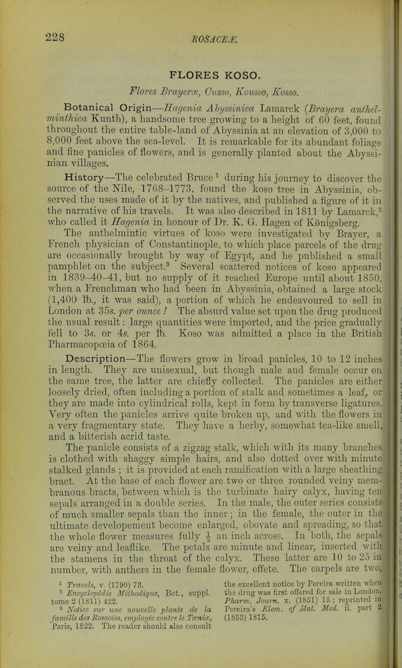 22S FLORES KOSO. Flores Brayercc, Cusso, Kousso, Kosso. Botanical Origin—Hagenia Abyssinica Lamarck (Brayera anihel- minthica Kunth), a handsome tree growing to a height of 60 feet, found throughout the entire table-land of Abyssinia at an elevation of 3,000 to 8,000 feet above the sea-level. It is remarkable for its abundant foliage and fine panicles of flowers, and is generally planted about the Abyssi- nian villages. History—The celebrated Bruce 1 during his journey to discover the ! source of the Nile, 1768-1773, found the koso tree in Abyssinia, ob- served the uses made of it by the natives, and published a figure of it in the narrative of his travels. It was also described in 1811 by Lamarck,2 i who called it Hagenia in. honour of Dr. Iv. G. Hagen of Konigsberg. The anthelmintic virtues of koso were investigated by Brayer, a French physician of Constantinople, to which place parcels of the drug are occasionally brought by way of Egypt, and he published a small pamphlet on the subject.3 Several scattered notices of koso appeared in 1839-40-41, but no supply of it reached Europe until about 1850, when a Frenchman who had been in Abyssinia, obtained a large stock (1,400 lb., it was said), a portion of which he endeavoured to sell in London at 35s. per ounce ! The absurd value set upon the drug produced the usual result: large quantities were imported, and the price gradually fell to 3s. or 4s. per lb. Koso was admitted a place in the British Pharmacopoeia of 1864. Description—The flowers grow in broad panicles, 10 to 12 inches in length. They are unisexual, but though male and female occur on the same tree, the latter are chiefly collected. The panicles are either loosely dried, often including a portion of stalk and sometimes a leaf, or they are made into cylindrical rolls, kept in form by transverse ligatures. Very often the panicles arrive quite broken up, and with the flowers in a very fragmentary state. They have a herb}-, somewhat tea-like smell, and a bitterish acrid taste. The panicle consists of a zigzag stalk, which with its many branches! is clothed with shaggy simple hairs, and also dotted over with minute stalked glands ; it is provided at each ramification with a large sheathing bract. At the base of each flower are two or three rounded veiny mem- branous bracts, between which is the turbinate hairy calyx, having ten sepals arranged in a double series. In the male, the outer series consists of much smaller sepals than the inner; in the female, the outer in the ultimate developement become enlarged, obovate and spreading, so that the whole flower measures fully 4 an inch across. In both, the sepals : are veiny and leaflike. The petals are minute and linear, inserted with the stamens in the throat of the calyx. These latter are 10 to 25 iu number, with anthers in the female flower, effete. The carpels are two, 1 Travels, v. (1790) 73. 2 EncyclopCdie M&thodiquc, Bot., suppl. tome 2 (1811) 422. 3 Notice sur une nouvclle plante de la famille des Itosacdes, cmployic contre le Taenia, Paris, 1822. The reader should also consult the excellent notice by Pereira written when the drug was first offered for sale iu London. Pharm. Journ. x. (1851) 15 ; reprinted in Pereira’s Elam, of Mat. Med. ii. part 21 (1853) 1815.