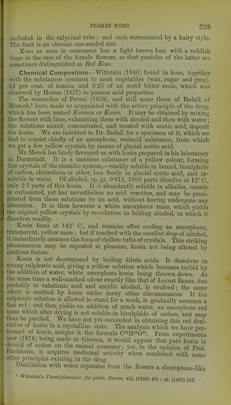 included in the calycinal tube ; aud each surmounted by a hairy style. The fruit is an obovate one-seeded nut. Koso as seen in commerce has a light brown hue, with a reddish tinge in the case of the female flowers, so that panicles of the latter are sometimes distinguished as Red Koso. Chemical Composition—Wittstein (1840) found in koso, together with the substances common to most vegetables (wax, sugar and gum), 24 per cent, of tannin, and 6-25 of an acrid bitter resin, which was observed by Harms (1857) to possess acid properties. The researches of Pavesi (1858), and still more those of Eedall of Munich,1 have made us acquainted with the active principle of the drug, which has been named Koussin or Kosin. It may be obtained by mixing the flowers with lime, exhausting them with alcohol and then with water; the solutions mixed, concentrated, and treated with acetic acid, deposit the kosin. We are indebted to Dr. Bedall for a specimen of it, which we rind to consist chiefly of an amorphous, resinoid substance, from which we got a few yellow crystals by means of glacial acetic acid. Mr. Merck has lately favoured us with kosin prepared in his laboratory at Darmstadt. It is a tasteless substance of a yellow colour, forming fine crystals of the rhombic system,—readily soluble in benzol, bisulphide of carbon, chloroform or ether, less freely in glacial acetic acid, and in- soluble in water. Of alcohol, sp. gr. 0-818, 1000 parts dissolve at 12° C., only 2-3 parts of this kosin. It is abundantly soluble in alkalies, caustic or carbonated, yet has nevertheless no acid reaction, and may be preci- pitated from these solutions by an acid, without having undergone any alteration. It is then however a white amorphous mass, which yields the original yellow crystals by re-solution in boiling alcohol, in which it dissolves readily. Kosin fuses at 142° C., and remains after cooling an amorphous, transparent, yellow mass ; but if touched with the sinallest drop of alcohol’ it immediately assumes the form of stellate tufts of crystals. This striking phenomenon may be repeated at pleasure, kosin not being altered by cautious fusion. Kosm is not decomposed by boiling dilute acids. It dissolves in strong sulphuric acid, giving a yellow solution which becomes turbid by the addition of water, white amorphous kosin being thrown down. At the same time a well-marked odour exactly like that of Locust Beans, due probably to valerianic acid and amylic alcohol, is evolved ; the same 1 odour is emitted by kosin under many other circumstances. If the sulphuiic solution is allowed to stand lor a week, it gradually assumes a fine led ,. and then yields on addition of much water, an amorphous red mass which after drying is not soluble in bisulphide of carbon, and may thus be purified.. We have not yet succeeded in obtaining this red deri- vative of kosin in a crystalline state. The analysis which we have per- formed of kosm, assigns it the formula C3lIP8010. From experiments now (1874) being made at Giessen, it would appear that pure kosin is devoid of action on the animal economy; yet, in the opinion of Prof Lucliheim,. it acquires medicinal activity when combined with some other principles existing in the drug. Distillation with water separates from the flowers a stearoptene-like 1 Wittstein’s Vierteljahresschr. fur prakt. Pharm. viii. (1859) 481 ; xi. (1862) 207.