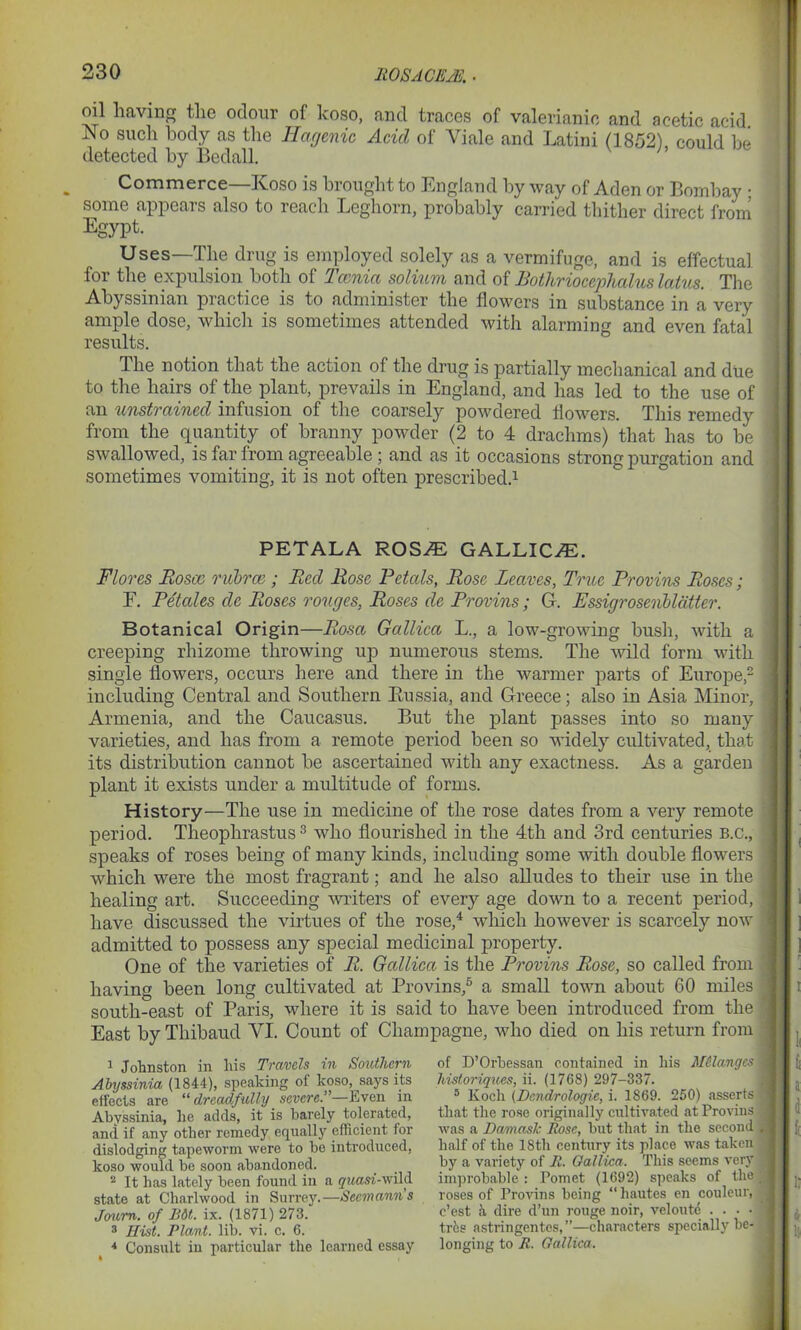 UO SAC EM oil having the odour of koso, and traces of valerianic and acetic acid. No such body as the Hagenic Acid of Yiale and Latini (1852) could be detected by Bedall. v h Commerce—Koso is brought to England by way of Aden or Bombay : some appears also to reach Leghorn, probably carried thither direct from Egypt. Uses—The drug is employed solely as a vermifuge, and is effectual for the expulsion both of Tccnia solium and of Bothriocephalus latus. The Abyssinian practice is to administer the flowers in substance in a very ample dose, which is sometimes attended with alarming and even fatal results. The notion that the action of the drug is partially mechanical and due to the hairs of the plant, prevails in England, and has led to the use of an unstrained infusion of the coarsely powdered flowers. This remedy from the quantity of branny powder (2 to 4 drachms) that has to be swallowed, is far from agreeable ; and as it occasions strong purgation and sometimes vomiting, it is not often prescribed.1 PETALA ROS® GALLIC.®. Flores Roscc rubrce ; Red Rose Petals, Rose Leaves, True Provins Roses; F. Petales de Roses rouges, Roses de Provins; G. Fssigrosenbldtter. Botanical Origin—Rosa Gallica L., a low-growing bush, with a creeping rhizome throwing up numerous stems. The wild form with single flowers, occurs here and there in the warmer parts of Europe,2 including Central and Southern Eussia, and Greece; also in Asia Minor, Armenia, and the Caucasus. But the plant passes into so many varieties, and has from a remote period been so widely cultivated, that its distribution cannot be ascertained with any exactness. As a garden plant it exists under a multitude of forms. History—The use in medicine of the rose dates from a very remote period. Theophrastus3 who flourished in the 4th and 3rd centuries b.c., speaks of roses being of many kinds, including some with double flowers which were the most fragrant; and he also alludes to their use in the healing art. Succeeding writers of every age down to a recent period, have discussed the virtues of the rose,4 which however is scarcely now admitted to possess any special medicinal property. One of the varieties of R. Gallica is the Provins Rose, so called from having been long cultivated at Provins,5 a small town about 60 miles south-east of Paris, where it is said to have been introduced from the East byThibaud VI. Count of Champagne, who died on his return from 1 Johnston in liis Travels in Southern Abyssinia (1844), speaking of koso, says its effects are “dreadfully severe.”—Even in Abyssinia, he adds, it is barely tolerated, and if any other remedy equally efficient for dislodging tapeworm were to be introduced, koso would be soon abandoned. 2 It has lately been found in a g'Masi-wild state at Charlwood in Surrey.—Seemanns Joum. of Bit. ix. (1871) 273. 3 Hist. Plant, lib. vi. c. 6. 4 Consult in particular the learned essay of D’Orbessan contained in his Melanges historiques, ii. (1768) 297-337. 5 Koch (Dcndrologie, i. 1869. 250) asserts that the rose originally cultivated atProvius was a Damask Rose, but that in the second half of the 18th century its place was taken by a variety of R. Gallica. This seems very improbable: Pomet (1692) speaks of the roses of Provins being “ hautes en couleur, e’est a dire d’un rouge noir, veloute .... trbs astringentes,”—characters specially be- longing to R. Gallica.