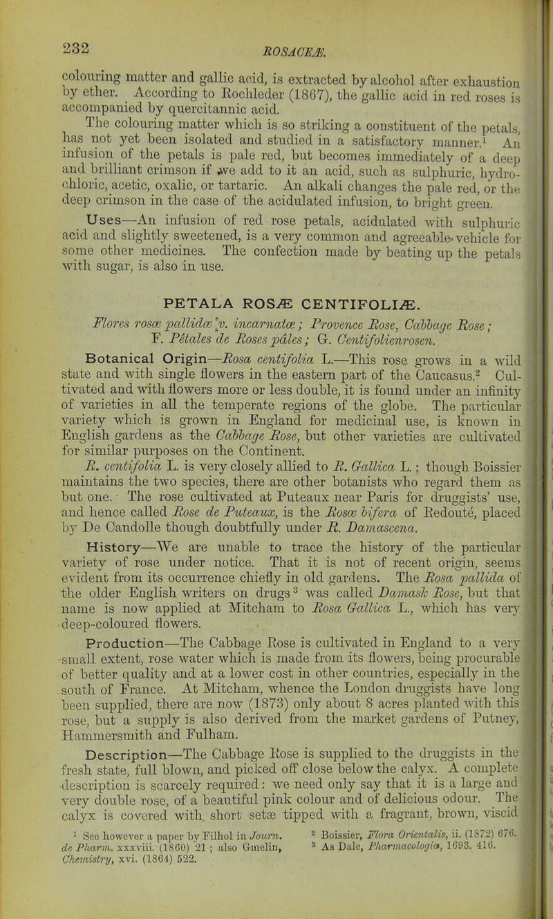 colouring matter and gal lie acid, is extracted by alcohol after exhaustion by ether. According to Pochleder (1867), the gallic acid in red roses is accompanied by quercitannic acid. The colouring matter which is so striking a constituent of the petals, has not yet been isolated and studied in a satisfactory manner.1 An infusion of the petals is pale red, but becomes immediately of a deep and brilliant crimson if we add to it an acid, such as sulphuric, hydro- chloric, acetic, oxalic, or tartaric. An alkali changes the pale red, or the deep crimson in the case of the acidulated infusion, to bright green. Uses—An infusion of red rose petals, acidulated with sulphuric acid and slightly sweetened, is a very common and agreeable-vehicle for some other medicines. The confection made by beating up the petals with sugar, is also in use. PETALA ROS/E CENTIFOLI^E. Flores rosce pallidce [v. incarnatce; Provence Rose, Cabbage Rose ; F. Petales de Roses pales; G. Centifolienrosen. Botanical Origin—Rosa centifolia L.—This rose grows in a wild state and with single flowers in the eastern part of the Caucasus.2 Cul- tivated and with flowers more or less double, it is found under an infinity of varieties in all the temperate regions of the globe. The particular variety which is grown in England for medicinal use, is known in English gardens as the Cabbage Rose, but other varieties are cultivated for similar purposes on the Continent. R. centifolia L. is very closely allied to R. Callica L.; though Boissier maintains the two species, there are other botanists who regard them as but one. • The rose cultivated at Puteaux near Paris for druggists’ use, and lienee called Rose de Puteaux, is the Rosce bifera of Bedoute, placed by De Candolle though doubtfully under R. Damascena. History—We are unable to trace the history of the particular variety of rose under notice. That it is not of recent origin, seems evident from its occurrence chiefly in old gardens. The Rosa pallida of the older English writers on drugs3 was called Damask Rose, but that name is now applied at Mitcham to Rosa Callica L., which has very deep-coloured flowers. Production—The Cabbage Pose is cultivated in England to a very small extent, rose water which is made from its flowers, being procurable of better quality and at a lower cost in other countries, especially in the south of France. At Mitcham, whence the London druggists have long been supplied, there are now (1873) only about 8 acres planted with this rose, but a supply is also derived from the market gardens of Putney, Hammersmith and Fulham. Description—The Cabbage Pose is supplied to the druggists in the fresh state, full blown, and picked off close below the calyx. A complete description is scarcely required: we need only say that it is a large and very double rose, of a beautiful pink colour and of delicious odour. The calyx is covered with short setae tipped with a fragrant, brown, viscid 1 See however a paper by Filhol in Jo urn. 2 Boissier, Flora Orientalis, ii. (1S 7—) B7t>. de Pharm. xxxviii. (1860) 21 ; also Gmelin, 2 As Dale, Pharmacologic», 1693. 416. Chemistry, xvi. (1864) 522.