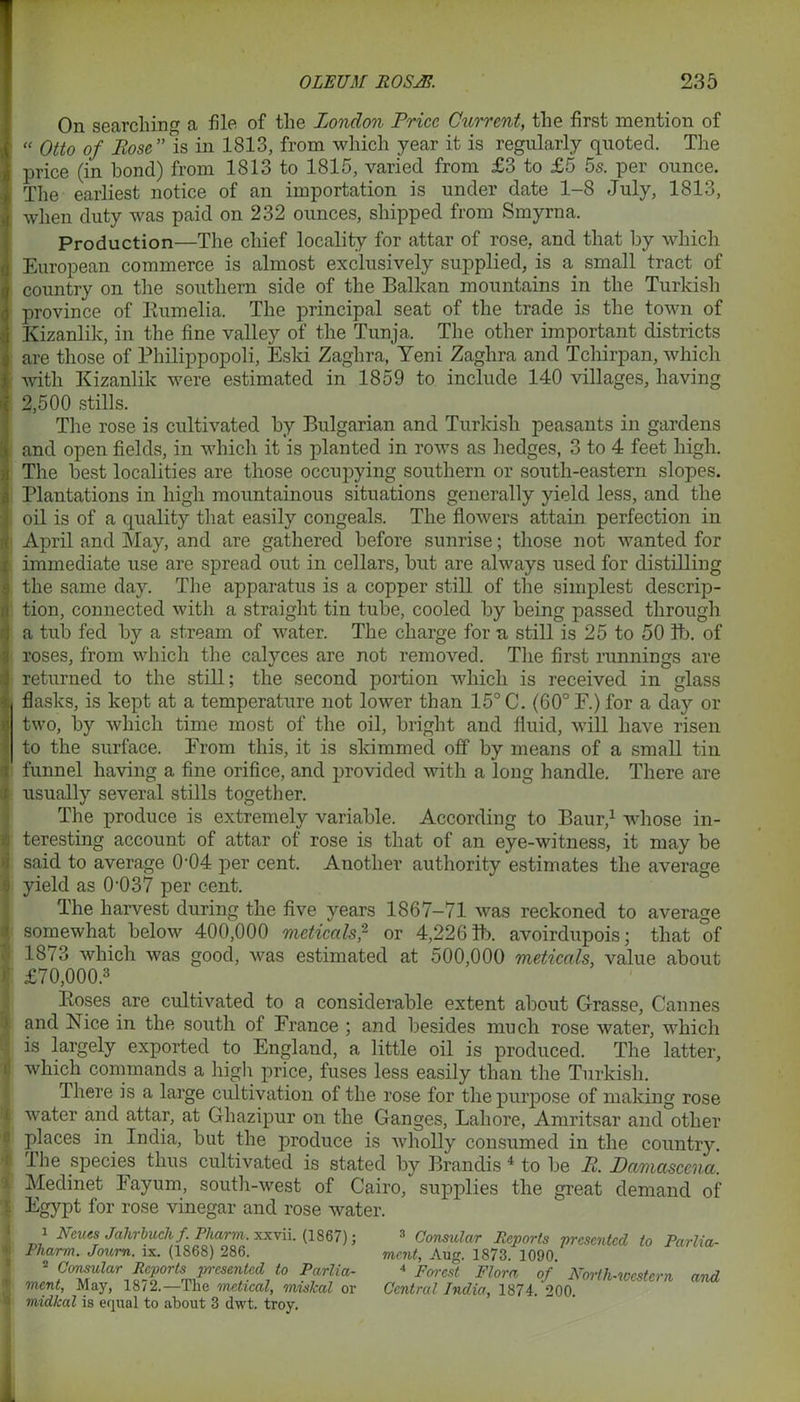On searching a file of the London Price Current, the first mention of “ Otto of Bose ” is in 1813, from which year it is regularly quoted. The price (in bond) from 1813 to 1815, varied from £3 to £5 5s. per ounce. The earliest notice of an importation is under date 1-8 July, 1813, when duty was paid on 232 ounces, shipped from Smyrna. Production—The chief locality for attar of rose, and that by which European commerce is almost exclusively supplied, is a small tract of country on the southern side of the Balkan mountains in the Turkish province of Bumelia. The principal seat of the trade is the town of Kizanlik, in the fine valley of the Tunja. The other important districts are those of Philippopoli, Eski Zaghra, Yeni Zaghra and Tchirpan, which with Kizanlik were estimated in 1859 to include 140 villages, having 2,500 stills. The rose is cultivated by Bulgarian and Turkish peasants in gardens and open fields, in which it is planted in rows as hedges, 3 to 4 feet high. The best localities are those occupying southern or south-eastern slopes. Plantations in high mountainous situations generally yield less, and the oil is of a quality that easily congeals. The flowers attain perfection in April and May, and are gathered before sunrise; those not wanted for immediate use are spread out in cellars, but are always used for distilling the same day. The apparatus is a copper still of the simplest descrip- tion, connected with a straight tin tube, cooled by being passed through a tub fed by a stream of water. The charge for a still is 25 to 50 lb. of roses, from which the calyces are not removed. The first runnings are returned to the still; the second portion which is received in glass flasks, is kept at a temperature not lower than 15° C. (60° F.) for a day or two, by which time most of the oil, bright and fluid, will have risen to the surface. From this, it is skimmed off by means of a small tin funnel having a fine orifice, and provided with a long handle. There are usually several stills together. The produce is extremely variable. According to Baur,1 whose in- teresting account of attar of rose is that of an eye-witness, it may be said to average 0-04 per cent. Another authority estimates the average yield as 0-037 per cent. The harvest during the five years 1867-71 was reckoned to average somewhat below 400,000 meticals,2 or 4,2261b. avoirdupois; that of 1873 which was good, was estimated at 500,000 meticals, value about £70,000.3 Poses are cultivated to a considerable extent about Grasse, Cannes and Nice in the south of France ; and besides much rose water, which is largely exported to England, a little oil is produced. The latter, which commands a high price, fuses less easily than the Turkish. There is a large cultivation of the rose for the purpose of making rose water and attar, at Ghazipur on the Ganges, Lahore, Amritsar and other places in India, but the produce is wholly consumed in the country. The species thus cultivated is stated by Brandis 4 to be B. Damascena. Medinet Fayum, south-west of Cairo, supplies the great demand of Egypt for rose vinegar and rose water. 1 Nev.es Jahrbuch f. Pharm. xxvii. (1867); Pharm. Journ. ix. (1868) 286. 2 Consular Reports presented to Parlia- ment, May, 1872.—The metical, miskal or midkal is equal to about 3 dwt. troy. 3 Consular Reports presented to Parlia- ment, Aug. 1873. 1090. 4 Forest Flora of North-western and Central India, 1874. 200.