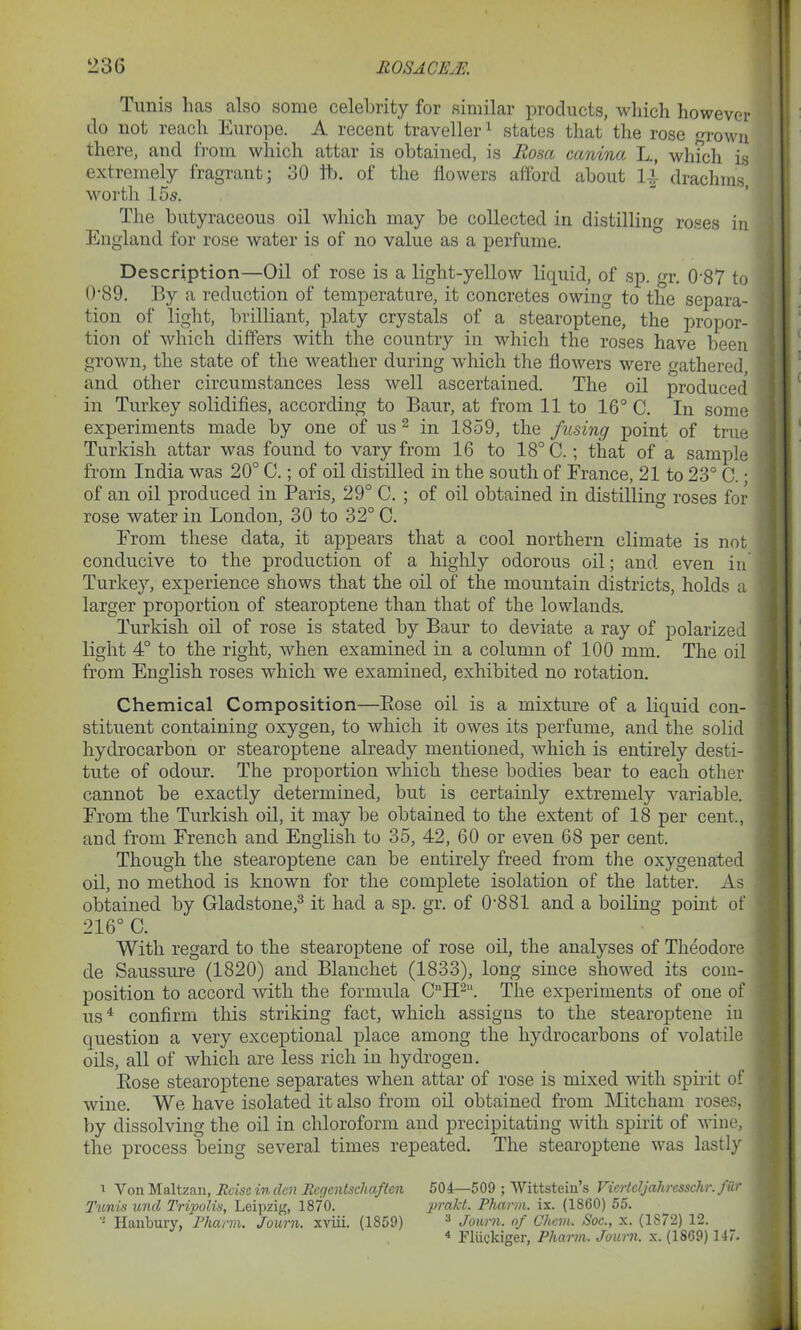 Tunis has also some celebrity for similar products, which however do not reach Europe. A recent' traveller1 states that the rose m-own there, and from which attar is obtained, is Rosa canina L., winch is extremely fragrant; 30 ft. of the flowers afford about 14 drachms worth 15s. The butyraceous oil which may be collected in distilling roses in England for rose water is of no value as a perfume. Description—Oil of rose is a light-yellow liquid, of sp. gr. 0’87 to 0'89. By a reduction of temperature, it concretes owing to the separa- tion of light, brilliant, platy crystals of a stearoptene, the propor- tion of which differs with the country in which the roses have been grown, the state of the weather during which the flowers were fathered and other circumstances less well ascertained. The oil produced in Turkey solidifies, according to Baur, at from 11 to 16° C. In some experiments made by one of us 2 in 1859, the fusing point of true Turkish attar was found to vary from 16 to 18° C.; that of a sample from India was 20° C.; of oil distilled in the south of France, 21 to 23° C. ■ of an oil produced in Paris, 29° C. ; of oil obtained in distilling roses for rose water in London, 30 to 32° C. From these data, it appears that a cool northern climate is not conducive to the production of a highly odorous oil; and even in Turkey, experience shows that the oil of the mountain districts, holds a larger proportion of stearoptene than that of the lowlands. Turkish oil of rose is stated by Baur to deviate a ray of polarized light 4° to the right, when examined in a column of 100 mm. The oil from English roses which we examined, exhibited no rotation. Chemical Composition—Rose oil is a mixture of a liquid con- stituent containing oxygen, to which it owes its perfume, and the solid hydrocarbon or stearoptene already mentioned, which is entirely desti- tute of odour. The proportion which these bodies bear to each other cannot be exactly determined, but is certainly extremely variable. From the Turkish oil, it may be obtained to the extent of 18 per cent., and from French and English to 35, 42, 60 or even 68 per cent. Though the stearoptene can be entirely freed from the oxygenated oil, no method is known for the complete isolation of the latter. As obtained by Gladstone,3 it had a sp. gr. of 0'881 and a boiling point of 216° C. With regard to the stearoptene of rose oil, the analyses of Theodore de Saussure (1820) and Blauchet (1833), long since showed its com- position to accord with the formula CnH2“. The experiments of one of us4 confirm this striking fact, which assigns to the stearoptene in question a very exceptional place among the hydrocarbons of volatile oils, all of which are less rich in hydrogen. Rose stearoptene separates when attar of rose is mixed with spirit of wine. We have isolated it also from oil obtained from Mitcham roses, by dissolving the oil in chloroform and precipitating with spirit of wine, the process being several times repeated. The stearoptene was lastly i Von Maltzan, Rciseinden Regcntscliaftcn 504—509 ; Wittsteiu’s Vierteljahresschr. fur Tunis unci Tripolis, Leipzig, 1870. prakt. Pharm. is. (1860) 55. Ilaiibury, Pharm. Journ. xviii. (1859) 3 Journ. of Chem. Soc., x. (1872) 12. 4 Fliickiger, Pharm. Journ. x. (1869) 147.