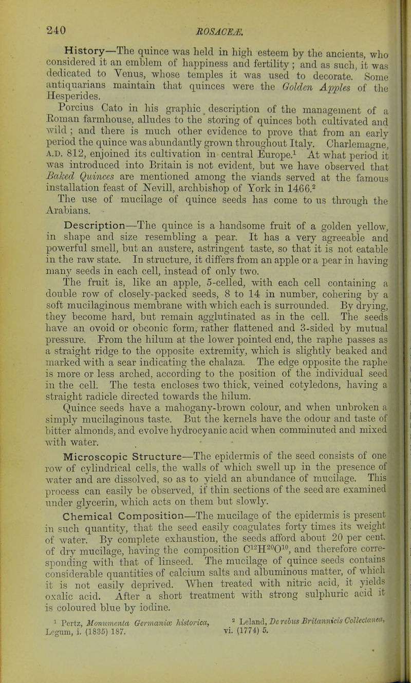 History—The quince was held in high esteem by the ancients, who considered it an emblem of happiness and fertility ; and as such, it was dedicated to Venus, whose temples it was used to decorate.' Some antiquarians maintain that quinces were the Golden Apples of the Hesperides. Porcitis Cato in his graphic _ description of the management of a Roman farmhouse, alludes to the storing of quinces both cultivated and wild ; and there is much other evidence to prove that from an early period the quince was abundantly grown throughout Italy. Charlemagne, a.d. 812, enjoined its cultivation in central Europe.1 At what period it was introduced into Britain is not evident, but we have observed that ■ Baked Quinces are mentioned among the viands served at the famous installation feast of Nevill, archbishop of York in 1466.2 The use of mucilage of quince seeds has come to us through the Arabians. Description—The quince is a handsome fruit of a golden yellow, ! in shape and size resembling a pear. It has a very agreeable and powerful smell, but an austere, astringent taste, so that it is not eatable - in the raw state. In structure, it differs from an apple or a pear in having many seeds in each cell, instead of only two. The fruit is, like an apple, 5-celled, with each cell containing a ] double row of closely-packed seeds, 8 to 14 in number, cohering by a soft mucilaginous membrane with which each is surrounded. By drying, ( they become hard, but remain agglutinated as in the cell. The seeds | have an ovoid or obconic form, rather flattened and 3-sided by mutual 1 pressure. From the hilum at the lower pointed end, the raphe passes as : a straight ridge to the opposite extremity, which is slightly beaked and marked with a scar indicating the chalaza. The edge opposite the raphe 3 is more or less arched, according to the position of the individual seed ! iir the cell. The testa encloses two thick, veined cotyledons, having a straight radicle directed towards the hilum. Quince seeds have a mahogany-brown colour, and when unbroken a i simply mucilaginous taste. But the kernels have the odour and taste of ! bitter almonds, and evolve hydrocyanic acid when comminuted and mixed 1 with water. Microscopic Structure—The epidermis of the seed consists of one row of cylindrical cells, the walls of which swell up in the presence of water and are dissolved, so as to yield an abundance of mucilage. This process can easily be observed, if thin sections of the seed are examined under glycerin, which acts on them but slowly. Chemical Composition—The mucilage of the epidermis is present in such quantity, that the seed easily coagulates forty times its weight of water. By complete exhaustion, the seeds afford about 20 per cent, of dry mucilage, having the composition C12H20O10, and therefore corre- sponding with that of linseed. The mucilage of quince seeds contains considerable quantities of calcium salts and albuminous matter, of which it is not easily deprived. When treated with nitric acid, it yields jj oxalic acid. After a short treatment with strong sulphuric acid it is coloured blue by iodine. 1 Pertz, Monumcnta Germanicc historica, 2 Leland, Vc rebus Britannicis ColltctaeM-, Legum, i. (1835) 187. vi. (177-1) 5.