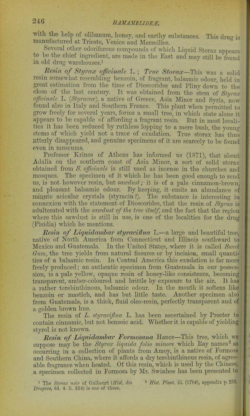 24G with the help of olibanum, honey, and earthy substances. This dru ig manufactured at Trieste, Venice and Marseilles. Several other odoriferous compounds of which Liquid Storax appears to he the chief ingredient, are made in the East and may still be found in old drug warehouses.1 Resin of Styrax officinale L.; True Storax—This was a solid resin somewhat resembling benzoin, of fragrant, balsamic odour, held in great estimation from the time of Dioscorides and Pliny down to the close of the last, century. It was obtained from the stem of Styrax officinale L. (Styracccc), a native of Greece, Asia Minor and Syria, now found also in Italy and Southern France. This plant when permitted to grow freely for several years, forms a small tree, in which state alone it appears to be capable of affording a fragrant resin. But in most locali- ties it has been reduced by ruthless lopping to a mere bush, the young stems of which yield not a trace of exudation. True storax has thus Utterly disappeared, and genuine specimens of it are scarcely to be found even in museums. Professor Krinos of Athens has informed us (1871), that about Adalia on the southern coast of Asia Minor, a sort of solid storax obtained from S. officinale is still used as incense in the churches and mosques. The specimen of it which he has been good enough to send us, is not however resin, but saivdust; it is of a pale cinnamon-brown, and pleasant balsamic odour. By keeping, it emits an abundance of minute acicular crystals (styracin?). The substance is interesting in connexion with the statement of Dioscorides, that the resin of Styrax is adulterated with the saiodust of the tree itself, and the fact that the region where this sawdust is still in use, is one of the localities for the drug (Pisidia) which he mentions. Resin of Liquidanibar styracidua L.—a large and beautiful tree, native of North America from Connecticut and Illinois southward to Mexico and Guatemala. In the United States, where it is called Sweet Gum, the tree yields from natural fissures or by incision, small quanti- ties of a balsamic resin. In Central America this exudation is far more freely produced; an authentic specimen from Guatemala in our posses- sion, is a pale yellow, opaque resin of honey-like consistence, becoming transparent, amber-coloured and brittle by exposure to the air. It has a rather terebintliinous, balsamic odour. In the mouth it softens like benzoin or mastich, and has but little taste. Another specimen also from Guatemala, is a thick, fluid oleo-resin, perfectly transparent and of a golden brown hue. The resin of L. styraciflua L. has been ascertained by Procter to contain cinnamic, but not benzoic acid. Whether it is capable of yielding styrol is not known. Resin of Liquidambar Formosana fiance—This tree, which we suppose maybe the Styrax liquida folio minor e which Bay names2 as occurring in a collection of plants from Amoy, is a native of Formosa and Southern China, where it affords a dry terebinthinous resin, of agree- ' able fragrance when heated. Of this resin, which is used by the Chinese, .a specimen collected in Formosa by Mr. Swinhoe has been presented to 1 The Storax noir of Guibourt [Hist, dcs 2 1.list. Plant, iii. (1704), appendix p. 233. Drogues, 6d. 4. ii. 554) is one of these.
