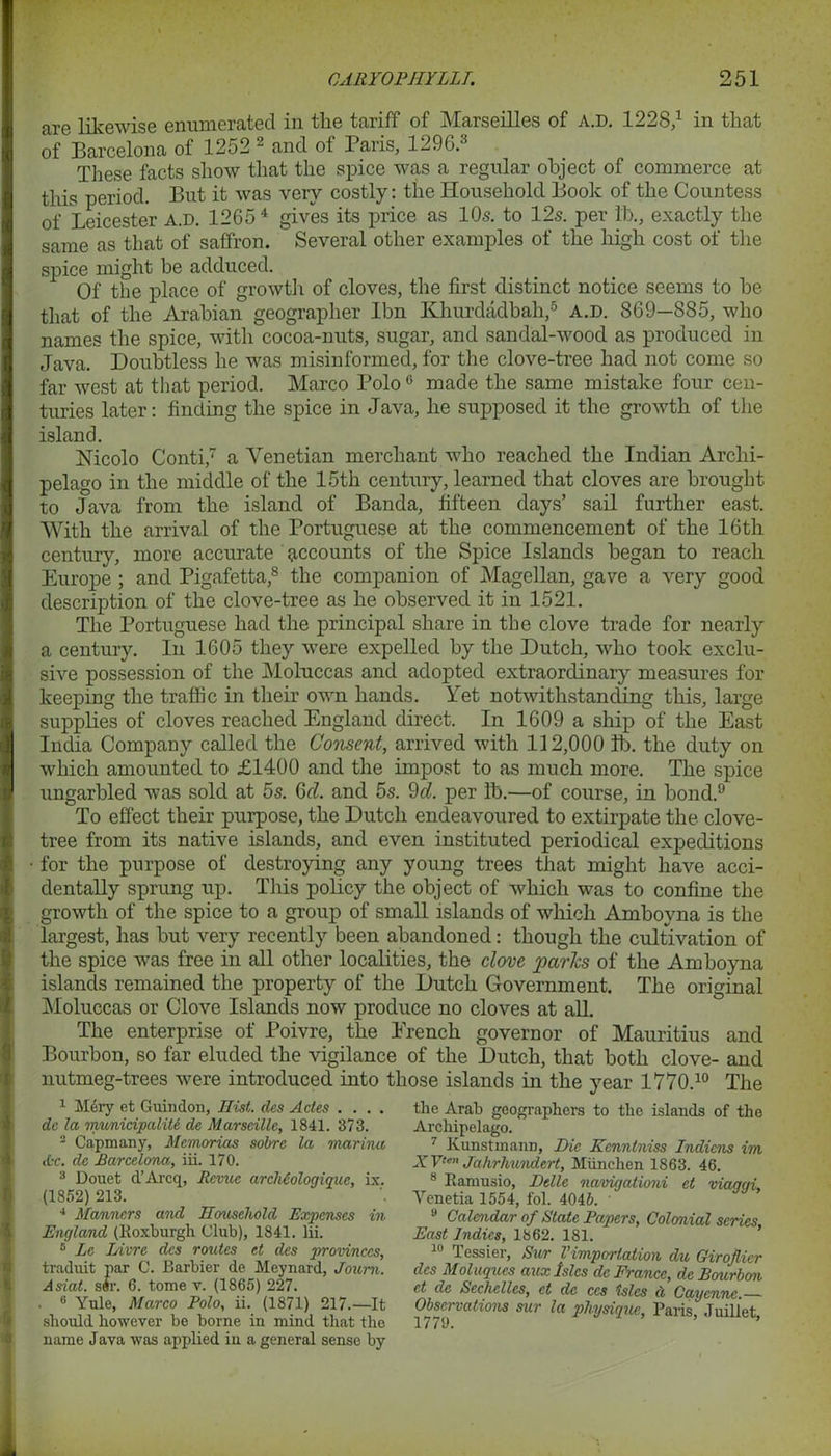 £ 5 CARYOPHYLLT. 251 are likewise enumerated in the tariff of Marseilles of a.d. 122S,1 in that of Barcelona of 1252 2 and of Paris, 1296.3 These facts show that the spice was a regular object of commerce at this period. But it was very costly: the Household Book of the Countess of Leicester a.d. 1265 4 gives its price as 10s. to 12s. per lb., exactly the same as that of saffron. Several other examples of the high cost of the spice might be adduced. Of the place of growth of cloves, the first distinct notice seems to be that of the Arabian geographer Ibn Khurdadbah,5 a.d. 869-885, who names the spice, with cocoa-nuts, sugar, and sandal-wood as produced in Java. Doubtless he was misinformed, for the clove-tree had not come so far west at that period. Marco Polo6 made the same mistake four cen- turies later: finding the spice in Java, he supposed it the growth of the island. Nicolo Conti,7 a Venetian merchant who reached the Indian Archi- pelago in the middle of the 15th century, learned that cloves are brought to Java from the island of Banda, fifteen days’ sail further east. With the arrival of the Portuguese at the commencement of the 16th century, more accurate accounts of the Spice Islands began to reach Europe ; and Pigafetta,8 the companion of Magellan, gave a very good description of the clove-tree as he observed it in 1521. The Portuguese had the principal share in the clove trade for nearly a century. In 1605 they were expelled by the Dutch, who took exclu- sive possession of the Moluccas and adopted extraordinary measures for keeping the traffic in their own hands. Yet notwithstanding this, large supplies of cloves reached England direct. In 1609 a ship of the East India Company called the Consent, arrived with 112,000 ib. the duty on which amounted to £1400 and the impost to as much more. The spice ungarbled was sold at 5s. Gel. and 5s. 9cl. per lb.—of course, in bond.9 To effect their purpose, the Dutch endeavoured to extirpate the clove- tree from its native islands, and even instituted periodical expeditions for the purpose of destroying any young trees that might have acci- dentally sprung up. This policy the object of which was to confine the growth of the spice to a group of small islands of which Amboyna is the largest, has but very recently been abandoned: though the cultivation of the spice wTas free in all other localities, the clove paries of the Amboyna islands remained the property of the Dutch Government. The original Moluccas or Clove Islands now produce no cloves at all. The enterprise of Poivre, the Erench governor of Mauritius and Bourbon, so far eluded the vigilance of the Dutch, that both clove- and nutmeg-trees were introduced into those islands in the year 1770.10 The 1 Mery et Girin don, Hist, des Ades .... dc la municipality de Marseille, 1841. 373. 2 Capmany, Memorias sobre la marina Ac. de Barcelona, iii. 170. 3 Douet d’Arcq, Revue arcMologique, ix. (1852) 213. 4 Manners and Hmisehold Expenses in England (Roxburgh Club), 1841. Iii. s Le Livre des routes et des provinces, traduit par C. Barbier de Meynard, Joum. Asiat. s#r. 6. tome v. (1865) 227. 6 Yule, Marco Polo, ii. (1871) 217.—It should however be borne in mind that the name Java was applied in a general sense by the Arab geographers to the islands of the Archipelago. 7 Kunstmann, Die Kenntniss Indiens im XVten Jahrhundert, Miinehen 1863. 46. 8 Ramusio, JJellc navigationi et viaqqi, Venetia 1554, fol. 4045. • 9 Calendar of State Papers, Colonial series East Indies, 1862. 181. 10 Tessier, Sur Vimportation du Girofiier des Moluques aux Isles dc France, dc Bourbon et de Sechclles, et de ccs isles d Cayenne. Observations sur la physique, Paris, Juillet,