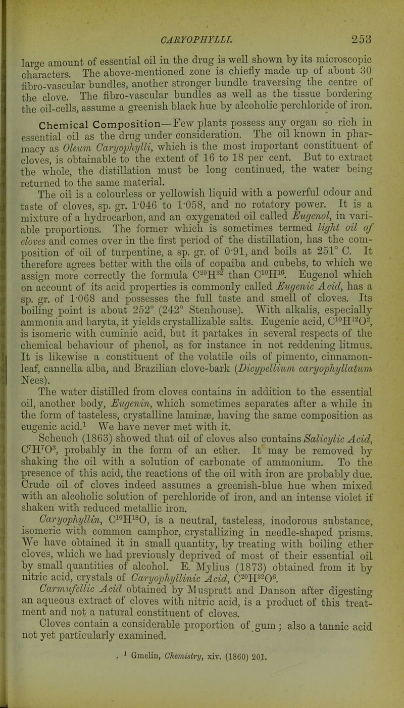 lai-fre amount of essential oil in the drug is well shown by its microscopic characters. The above-mentioned zone is chiefly made up of about 30 fibro-vascular bundles, another stronger bundle traversing the centre of the clove. The fibro-vascular bundles as well as the tissue bordering the oil-cells, assume a greenish black hue by alcoholic perchloride of iron. Chemical Composition—Few plants possess any organ so rich in essential oil as the drug under consideration. The oil known in phar- macy as Oleum Caryopthylli, which is the most important constituent of cloves, is obtainable to the extent of 16 to 18 per cent. But to extract the whole, the distillation must be long continued, the water being returned to the same material. The oil is a colourless or yellowish liquid with a powerful odour and taste of cloves, sp. gr. 1*046 to 1-058, and no rotatory power. It is a mixture of a hydrocarbon, and an oxygenated oil called Eugmol, in vari- able proportions. The former which is sometimes termed light oil of cloves and comes over in the first period of the distillation, has the com- position of oil of turpentine, a sp. gr. of 0-91, and boils at 251° C. It therefore agrees better with the oils of copaiba and cubebs, to which we assign more correctly the formula C20H32 than C10H16. Eugenol which on account of its acid properties is commonly called Eugenic Acid, has a sp. gr. of T06S and possesses the full taste and smell of cloves. Its boiling point is about 252° (242° Stenhouse). With alkalis, especially ammonia and baryta, it yields crystallizable salts. Eugenic acid, C10H12O2, is isomeric with cuminic acid, but it partakes in several respects of the chemical behaviour of phenol, as for instance in not reddening litmus. It is likewise a constituent of the volatile oils of pimento, cinnamon- leaf, cannella alba, and Brazilian clove-bark (.Dicypellium caryofhyllatum Nees). The water distilled from cloves contains in addition to the essential oil, another body, Eugenin, which sometimes separates after a while in the form of tasteless, crystalline laminae, having the same composition as eugenic acid.1 We have never met with it. Sclieuch (1863) showed that oil of cloves also contains Salicylic Acid, C7H703, probably in the form of an ether. It may be removed by shaking the oil with a solution of carbonate of ammonium. To the presence of this acid, the reactions of the oil with iron are probably due. Crude oil of cloves indeed assumes a greenish-blue hue when mixed with an alcoholic solution of perchloride of iron, and an intense violet if shaken with reduced metallic iron. Caryophyllin, C10H18O, is a neutral, tasteless, inodorous substance, isomeric with common camphor, crystallizing in needle-shaped prisms. We have obtained it in small quantity, by treating with boiling ether clove's, which we had previously deprived of most of their essential oil by small quantities of alcohol. E. Mylius (1873) obtained from it by nitric acid, crystals of Oaryophyllinic Acid, C20H32O6. Carmufcllic Acid obtained by j\1 uspratt and Dan son after digesting an aqueous extract of cloves with nitric acid, is a product of this treat- ment and not a natural constituent of cloves. Cloves contain a considerable proportion of gum ; also a tannic acid not yet particularly examined. . 1 Gmeliu, Chemistry, xiv. (1860) 201.