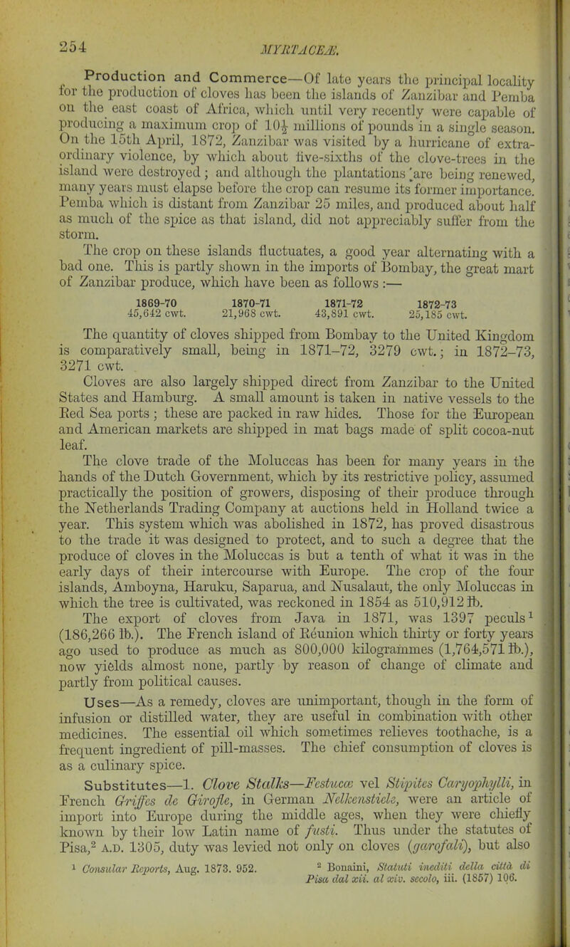 MYliTACE At, Production and Commerce—Of late years the principal locality lor the production of cloves has been the islands of Zanzibar and Pemba on the east coast of Africa, which until very recently were capable of producing a maximum crop of 10£ millions of pounds in a single season. On the 15th April, 1872, Zanzibar was visited by a hurricane of extra- ordinary violence, by which about live-sixths of the clove-trees in the island were destroyed ; and although the plantations'are being renewed, many years must elapse before the crop can resume its former importance! Pemba which is distant from Zanzibar 25 miles, and produced about half as much of the spice as that island, did not appreciably suffer from the storm. The crop on these islands lluctuates, a good year alternating with a bad one. This is partly shown in the imports of Bombay, the great mart of Zanzibar produce, which have been as follows :— 1869-70 1870-71 1871-72 1872-73 45,642 cwt. 21,968 cwt. 43,891 cwt. 25,185 cwt. The quantity of cloves shipped from Bombay to the United Kingdom is comparatively small, being in 1871-72, 3279 cwt.; in 1872-73, 3271 cwt. Cloves are also largely shipped direct from Zanzibar to the United States and Hamburg. A small amount is taken in native vessels to the Bed Sea ports ; these are packed in raw hides. Those for the European and American markets are shipped in mat bags made of split cocoa-nut leaf. The clove trade of the Moluccas has been for many years in the hands of the Dutch Government, which by its restrictive policy, assumed practically the position of growers, disposing of their produce through the Netherlands Trading Company at auctions held in Holland twice a year. This system which was abolished in 1872, has proved disastrous to the trade it was designed to protect, and to such a degree that the produce of cloves in the Moluccas is but a tenth of what it was in the early days of their intercourse with Europe. The crop of the four islands, Amboyna, Haruku, Saparua, and Nusalaut, the only Moluccas in which the tree is cultivated, was reckoned in 1854 as 510,9121b. The export of cloves from Java in 1871, was 1397 peculs1 (186,266 lb.). The French island of Eeunion which thirty or forty years ago used to produce as much as 800,000 kilogrammes (1,764,571 lb.), now yields almost none, partly by reason of change of climate and partly from political causes. Uses—As a remedy, cloves are unimportant, though in the form of infusion or distilled water, they are useful in combination with other medicines. The essential oil which sometimes relieves toothache, is a frequent ingredient of pill-masses. The chief consumption of cloves is as a culinary spice. Substitutes—1. Clove Stalks—Festucco vel Stipites Caryophylli, in French Griffcs clc Giroflc, in German NdkensticU, were an article of import into Europe during the middle ages, when they were chiefly' known by their low Latin name of fusti. Thus under the statutes of Pisa,2 a.d. 1305, duty was levied not only on cloves (garofali), but also 1 Consular Reports, Aug. 1873. 952. 2 Bouaini, Statuti inediti dcllu citta di Pisa dal xii. al xiv. sccolo, iii. (1S57) 106.