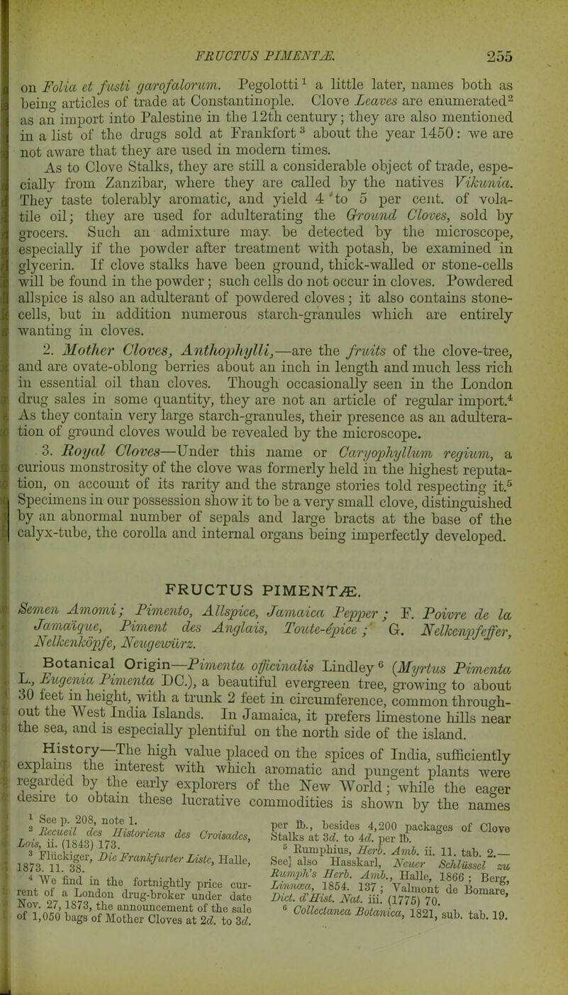 on Folia et fasti garofalorum. Pegolotti1 a little later, names both as beim>- articles of trade at Constantinople. Clove Leaves are enumerated2 as an import into Palestine in the 12th century; they are also mentioned in a list of the drugs sold at Frankfort3 about the year 1450: we are not aware that they are used in modern times. As to Clove Stalks, they are still a considerable object of trade, espe- cially from Zanzibar, where they are called by the natives Vikunza. They taste tolerably aromatic, and yield 4 'to 5 per cent, of vola- tile oil; they are used for adulterating the Ground Cloves, sold by grocers. Such an admixture may. be detected by the microscope, especially if the powder after treatment with potash, be examined in glycerin. If clove stalks have been ground, thick-walled or stone-cells will be found in the powder ; such cells do not occur in cloves. Powdered allspice is also an adulterant of powdered cloves; it also contains stone- cells, but in addition numerous starch-granules which are entirely wanting in cloves. 2. Mother Cloves, Anthophylli,—are the fruits of the clove-tree, and are ovate-oblong berries about an inch in length and much less rich in essential oil than cloves. Though occasionally seen in the London drug sales in some quantity, they are not an article of regular import.4 As they contain very large starch-granules, their presence as an adultera- tion of ground cloves would be revealed by the microscope. 3. Royal Cloves—Under this name or Caryophyllum regium, a curious monstrosity of the clove was formerly held in the highest reputa- tion, on account of its rarity and the strange stories told respecting it.5 bpecimens in our possession show it to be a very small clove, distinguished by an abnormal number of sepals and large bracts at the base of the calyx-tube, the corolla and internal organs being imperfectly developed. FRUCTUS PIMENTZE. Semen Amomi, Pimento, Allspice, Jamaica Pepper ‘ F. Poivre de la Jamaique, Piment des Anglais, Foutc-dpice ,■ Gr. Nelkcnpfetfer, Nclkcnkopfe, Neugewiirz. Botanical Origin Pimcnta officinalis Lindley 5 (Myrtus Pimenta L., Lugenia Pimcnta L)C.), a beautiful evergreen tree, growing to about 30 leet in height, with a trunk 2 feet in circumference, common through- out the W est India Islands. In Jamaica, it prefers limestone hills near the sea, and is especially plentiful on the north side of the island. History—The high value placed on the spices of India, sufficiently explains the interest with which aromatic and pungent plants were regarded by the early explorers of the New World; while the eager desire to obtain these lucrative commodities is shown by the names 4 See p. 208, note 1. Rccucil des Historiens des Croisadcs Lois, ii. (1843) 173. 1873F1nk38er’ ^ Frankfurter Liste> Hu lie, 4 We find in the fortnightly price cur- rent ol a London drug-broker under date Nov. 27, 1873, the announcement of the sale of 1,050 bags of Mother Cloves at 2d. to 3d. per lb., besides 4,200 packages of Clove Stalks at 3c?. to 4c?. per lb. 5 Kumpliius, Herb. Amb. ii. 11. tab. 2.— See] also Hasskarl, Ncucr Schliissel ' zu Rumph’s Herb. Amb., Halle, 1866 • Berg Lin’icea 1854. 137 ; Valmont do Bornare’ Diet, d Hist. Nat. iii. (1775) 70. 0 Collectanea Botanica, 1821,’sub. tab. 19.