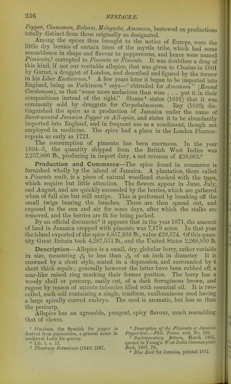 1 epper, Cinnamon, Balsam, Mclcgucta, Amomum, bestowed on productions totally distinct from those originally so designated. Among the spices thus brought to the notice of Europe, were the little dry berries of certain trees of the myrtle tribe, which had some resemblance in shape and flavour to peppercorns, and hence were named Pimicnta,} corrupted to Fimenta or Pimento. It was doubtless a drug of this kind, if not our veritable allspice, that was given to Clusius in 1601 by Garret, a druggist of London, and described and figured by the former in his Liber Exoticorum.1 2 A few years later it began to be imported into England, being as Parkinson3 says—“obtruded for Amomum” {Round Cardamom), so that “some more audacious than wise . . . put it in their compositions instead of the right.” Sloane4 states (1691) that it was commonly sold by druggists for Carpobalsamum. ' Pay (1693) dis- tinguished the spice as a production of Jamaica under the name of Sweet-scented Jamaica Pepper or All-spice, and states it to be abundantly imported into England, and in frequent use as a condiment, though not employed in medicine. The spice had a place in the London Pharma- copoeia as early as 1721. The consumption of pimento has been enormous. In the year 1804-5, the quantity shipped from the British West Indies was 2,257,000 lb., producing in import duty, a net revenue of £38,063.5 Production and Commerce—The spice found in commerce is furnished wholly by the island of Jamaica. A plantation, there called a Pimento walk, is a piece of natural woodland stocked with the trees, which require but little attention. The flowers appear in June, July, and August, and are quickly succeeded by the berries, which are gathered when of full size but still unripe. This is performed by breaking off the small twigs bearing the bunches. These are then spread out, and exposed to the sun and air for some days, after which the stalks are removed, and the berries are fit for being packed. By an official document6 it appears that in the year 1871, the amount of land in Jamaica cropped with pimento was 7,178 acres. In that year the island exported of the spice 6,857,838 lb., value £28,574. Of this quan- tity Great Britain took 4,287,551 lb., and the United States 2,266,950 lb. Description—Allspice is a small, dry, globular berry, rather variable in size, measuring ^ to less than of an inch in diameter. It is crowned by a short style, seated in a depression, and surrounded by 4 short thick sepals ; generally however the latter have been rubbed off, a scar-like raised ring marking their former position. The berry has a woody shell or pericarp, easily cut, of a dark ferruginous brown, and rugose by reason of minute tubercles filled with essential oil. It is two- ceiled, each cell containing a single, reniform, exalbuminous seed having a large spirally curved embryo. The seed is aromatic, but less so than the pericarp. Allspice has an agreeable, pungent, spicy flavour, .much resembling that of cloves. 1 Pimicnta, the Spanish for pepper is derived from pigmentum, a general name in mediaeval Latin for spiccry. - Lib. i. c. 17. 3 Thealrum Botanicum (1640) 1567. 4 Description of the Pimicnta or Jamaica Pepper-tree.—Phil. Trans, xvii. No. 192. s Parliamentary Return, March 1805, quoted in Young’s West-India Co7nmon-placc Book, 1807. 79. 6 Blue Book for Jamaica, printed 1872.