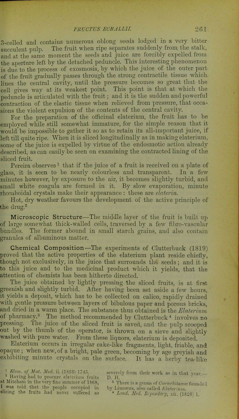 3-celled and contains numerous oblong seeds lodged in a very bitter succulent pulp. The fruit when ripe separates suddenly from, the stalk, and at the same moment the seeds and juice are forcibly expelled from the aperture left by the detached peduncle. This interesting phenomenon is due to the process of exosmosis, by which the juice of the outer part of the fruit gradually passes through the strong contractile tissue which, lines the central cavity, until the pressure becomes so great that the cell gives way at its weakest point. This point is that at which the peduncle is articulated with the fruit; and it is the sudden and powerful contraction of the elastic tissue when relieved from pressure, that occa- sions the violent expulsion of the contents of the central cavity. For the preparation of the officinal elaterium, the fruit lias to be employed while still somewhat immature, for the simple reason that it would be impossible to gather it so as to retain its all-important juice, if left till quite ripe. When it is sliced longitudinally as in making elaterium, some of the juice is expelled by virtue of the endosmotic action already described, as can easily be seen on examining the contracted lining of the sliced fruit. Pereira observes1 that if the juice of a fruit is received on a plate of glass, it is seen to be nearly colourless and transparent. In a few minutes however, by exposure to the air, it becomes slightly turbid, and small white coagula are formed in it. By slow evaporation, minute rhomboidal crystals make their appearance : these are elcitcrin. Hot, dry weather favours the development of the active principle of the drug.2 Microscopic Structure—The middle layer of the fruit is built up of large somewhat thick-walled cells, traversed by a few fil>ro-vascular bundles. The former abound in small starch grains, and also contain granules of albuminous matter. Chemical Composition—The experiments of Clutterbuck (1819) proved that the active properties of the elaterium plant reside chiefly, though not exclusively, in the juice that surrounds the seeds ; and it is to this juice and to the medicinal product which it yields, that the attention of chemists has been hitherto directed. The juice obtained by lightly pressing the sliced fruits, is at first greenish and slightly turbid. After having been set aside a few hours, it yields a deposit, which has to be collected on calico, rapidly drained with gentle pressure between layers of bibulous paper and porous bricks, and dried in a warm place. The substance thus obtained is the Elaterium of pharmacy.3 The method recommended by Clutterbuck4 involves no pressing. The juice of the sliced fruit is saved, and the pulp scooped out by the thumb of the operator, is thrown on a sieve and slightly washed with pure water. From these liquors, elaterium is deposited. Elaterium occurs in irregular cake-like fragments, light, friable, and opaque; when new, ot a briglit, pale green, becoming by age greyish and exhibit]n0 minute crystals on the surface. It has a herby tea-like 1 Elem. of Mati Med. ii. (1858) 1745. severely from their work as in that year 2 Having had to procure elaterium fruits D. H. at Mitcham in the very fine summer of 18(58, 3 There is a genus of Ciccurbitacea: found® l L was told that the people occupied in by Linnaeus, also called Elaterium slicing the fruits had never suffered so 4 Land. Med. Repository, xii (1820, 1