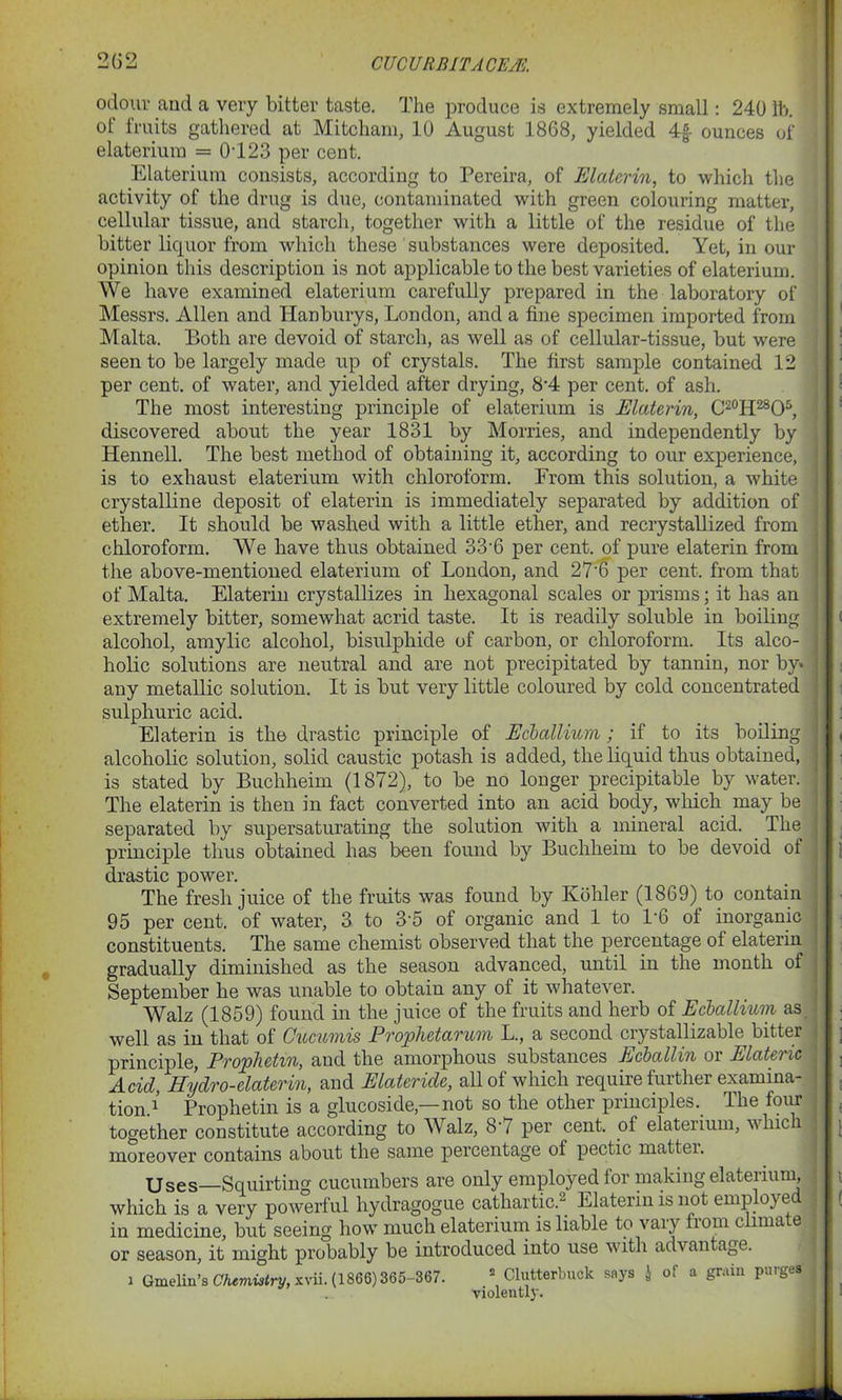 odour and a very bitter taste. The produce is extremely small: 240 lb. ot fruits gathered at Mitcham, 10 August 1868, yielded 4rf ounces of elaterium = 0123 per cent. Elaterium consists, according to Pereira, of Elaterin, to which the activity of the drug is due, contaminated with green colouring matter, cellular tissue, and starch, together with a little of the residue of the bitter liquor from which these substances were deposited. Yet, in our opinion this description is not applicable to the best varieties of elaterium. We have examined elaterium carefully prepared in the laboratory of Messrs. Allen and Hanburys, London, and a fine specimen imported from Malta. Both are devoid of starch, as well as of cellular-tissue, but were seen to be largely made up of crystals. The first sample contained 12 per cent, of water, and yielded after drying, 8*4 per cent, of ash. The most interesting principle of elaterium is Elaterin, C^H^O5, discovered about the year 1831 by Monies, and independently by Hennell. The best method of obtaining it, according to our experience, is to exhaust elaterium with chloroform. From this solution, a white crystalline deposit of elaterin is immediately separated by addition of ether. It should be washed with a little ether, and recrystallized from chloroform. We have thus obtained 33-6 per cent, of pure elaterin from the above-mentioned elaterium of London, and 27‘6 per cent, from that of Malta. Elaterin crystallizes in hexagonal scales or prisms; it has an extremely bitter, somewhat acrid taste. It is readily soluble in boiling alcohol, amylic alcohol, bisulphide of carbon, or chloroform. Its alco- holic solutions are neutral and are not precipitated by tannin, nor by* any metallic solution. It is but very little coloured by cold concentrated sulphuric acid. Elaterin is the drastic principle of Ecballium; if to its boiling alcoholic solution, solid caustic potash is added, the liquid thus obtained, is stated by Buchheim (1872), to be no longer precipitable by water. The elaterin is then in fact converted into an acid body, which may be separated by supersaturating the solution with a mineral acid. The principle thus obtained has been found by Buchheim to be devoid of drastic power. The fresh juice of the fruits was found by Kohler (1869) to contain 95 per cent, of water, 3 to 3'5 of organic and 1 to 1'6 of inorganic constituents. The same chemist observed that the percentage of elaterin gradually diminished as the season advanced, until in the month of September he was unable to obtain any of it whatever. Walz (1859) found in the juice of the fruits and herb of Ecballium as well as in that of Oucumis Prophetarum L., a second crystallizable bitter principle, Prophetm, and the amorphous substances Ecballin or Elateric Acid, Hydro-elaterin, and Elateride, all of which require further examina- tion.1’ Prophetin is a glucoside,—not so the other principles. The four together constitute according to Walz, 8‘7 per cent, of elaterium, which moreover contains about the same percentage of pect.ic mattei. Uses—Squirting cucumbers are only employed for making elaterium, which is a very powerful hydragogue cathartic.2 Elaterin is not employed j in medicine, but seeing how much elaterium is liable to vary from climate or season, it might probably be introduced into use with advantage. i Gmelin’s Chemistry, xvii. (1866) 365-367. 2 Clutterbuck says J of a grain purges violontlf