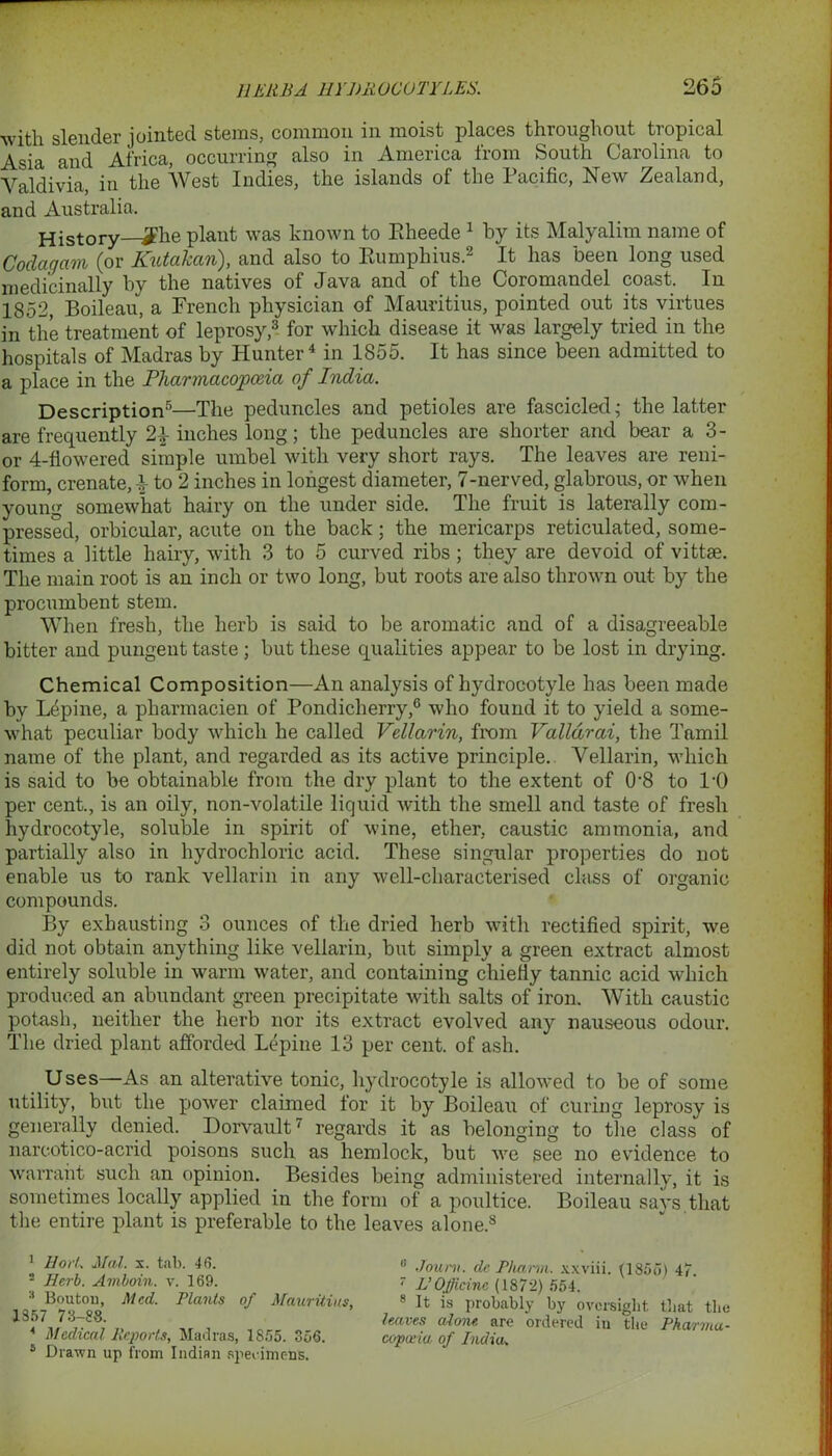 with slender jointed stems, common in moist places throughout tropical Asia and Africa, occurring also in America from South Carolina to Valdivia, in the West Indies, the islands of the Pacific, New Zealand, and Australia. History—*£he plant was known to Rheede 1 by its Malyalim name of Coclagam (or Kutakan), and also to Rumphius.2 It has been long used medicinally by the natives of Java and of the Coromandel coast. In 1852, Boileau, a French physician of Mauritius, pointed out its virtues in the treatment of leprosy,3 for which disease it was largely tried in the hospitals of Madras by Hunter4 in 1855. It has since been admitted to a place in the Pharmacopoeia of India. Description5 *—The peduncles and petioles are fascicled- the latter are frequently inches long; the peduncles are shorter and bear a 3- or 4-flowered simple umbel with very short rays. The leaves are reni- form, crenate, -4- to 2 inches in longest diameter, 7-nerved, glabrous, or when young somewhat hairy on the under side. The fruit is laterally com- pressed, orbicular, acute on the back; the mericarps reticulated, some- times a little hairy, with 3 to 5 curved ribs; they are devoid of vittse. The main root is an inch or two long, but roots are also thrown out by the procumbent stem. When fresh, the herb is said to be aromatic and of a disagreeable bitter and pungent taste; but these qualities appear to be lost in drying. Chemical Composition—An analysis of hydrocotyle has been made by Lepine, a pharmacien of Pondicherry,0 who found it to yield a some- what peculiar body which he called Vellarin, from Valldrai, the Tamil name of the plant, and regarded as its active principle. Vellarin, which is said to be obtainable from the dry plant to the extent of 0-8 to l-0 per cent., is an oily, non-volatile liquid with the smell and taste of fresh hydrocotyle, soluble in spirit of wine, ether, caustic ammonia, and partially also in hydrochloric acid. These singular properties do not enable us to rank vellarin in any well-characterised class of organic compounds. By exhausting 3 ounces of the dried herb with rectified spirit, we did not obtain anything like vellarin, but simply a green extract almost entirely soluble in warm water, and containing chiefly tannic acid which produced an abundant green precipitate with salts of iron. With caustic potash, neither the herb nor its extract evolved any nauseous odour. The dried plant afforded Lepine 13 per cent, of ash. Uses—As an alterative tonic, hydrocotyle is allowed to be of some utility, but the power claimed for it by Boileau of curing leprosy is generally denied. Dorvault7 regards it as belonging to the class of nareotico-acrid poisons such as hemlock, but we see no evidence to warrant such an opinion. Besides being administered internally, it is sometimes locally applied in the form of a poultice. Boileau says that the entire plant is preferable to the leaves alone.8 1 Hod. Med. x. tab. 46. 2 Herb. Amboin. v. 169. 3 Bouton, Med. Plants of Mauritius 1357 73-88. A Medical Reports, Madras, 1S55. 356. 8 Drawn up from Indian specimens. It is probably by oversight that the leaves alone, are ordered in the Pharma- copoeia of India„ li Jouni. de Pharvi. xxviii. (1855) 47. 7 L’Officinc (1872) 554. 8 It ia r»rr»l»n'kl lvir *1.,. j.