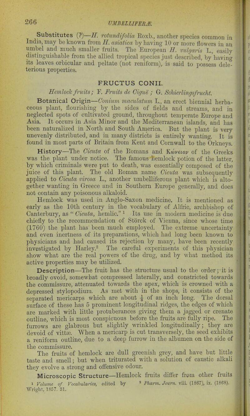 UMBELLIFERM Substitutes (?)—H. rotundifolia Boxb., another species common in India, may he known from H. asiatica by having 10 or more flowers in an umbel and much smaller fruits. The European 11. vulgaris L., easily distinguishable from the allied tropical species just described, by having its leaves orbicular and peltate (not reniform), is said to possess dele” terious properties. FRUCTUS CONIL Hemlock fruits; E. Fruits de Cicjue ; G. Schierlingsfrucht. Botanical Origin—Conium maculatum L., an erect biennial herba- ceous plant, flourishing by the sides of fields and streams, and in neglected spots of cultivated ground, throughout temperate Europe and Asia. It occurs in Asia Minor and the Mediterranean islands, and has been naturalized in North and South America. But the plant is veiy unevenly distributed, and in many districts is entirely wanting. It is found in most parts of Britain from Kent and Cornwall to the Orkneys. History—The Cicuta of the Bomans and Kwveiov of the Greeks was the plant under notice. The famous hemlock potion of the latter, by which criminals were put to death, was essentially composed of the juice of this plant. The old Boman name Cicuta was subsequently applied to Cicuta virosa L., another umbelliferous plant which is alto- gether wanting in Greece and in Southern Europe generally, and does not contain any poisonous alkaloid. Hemlock was used in Anglo-Saxon medicine. It is mentioned as early as the 10th century in the vocabulary of Alfric, archbishop of Canterbury, as “ Cicuta, hemlic.” 1 Its use in modem medicine is due chiefly to the recommendation of Storck of Vienna, since whose time (1760) the plant has been much employed. The extreme uncertainty and even inertness of its preparations, which had long been known to physicians and had caused its rejection by many, have been recently investigated by Harley.2 The careful experiments of this physician show what are the real powers of the drug, and by what method its active properties may be utilized. Description—The fruit has the structure usual to the order pit is broadly ovoid, somewhat compressed laterally, and constricted towards the commissure, attenuated towards the apex, which is crowned with a depressed stylopodiura. As met with in the shops, it consists of the separated mericarps which are about -J of an inch long. The dorsal surface of these has 5 prominent longitudinal ridges, the edges of which are marked with little protuberances giving them a jagged or crenate outline, which is most conspicuous before the fruits are fully ripe. The furrows are glabrous but slightly wrinkled longitudinally; they are devoid of vittte. When a mericarp is cut transversely, the seed exhibits a reniform outline, due to a deep furrow in the albumen on the side of the commissure. The fruits of hemlock are dull greenish grey, and have but little taste and smell; but when triturated with a solution of caustic alkali they evolve a strong and offensive odour. Microscopic Structure—Hemlock fruits differ from other fruits i Volume of Vocabularies, edited by ‘2 Pharm. Joum. viii. (1S67), is. (1868). Wright, 1857. 31.