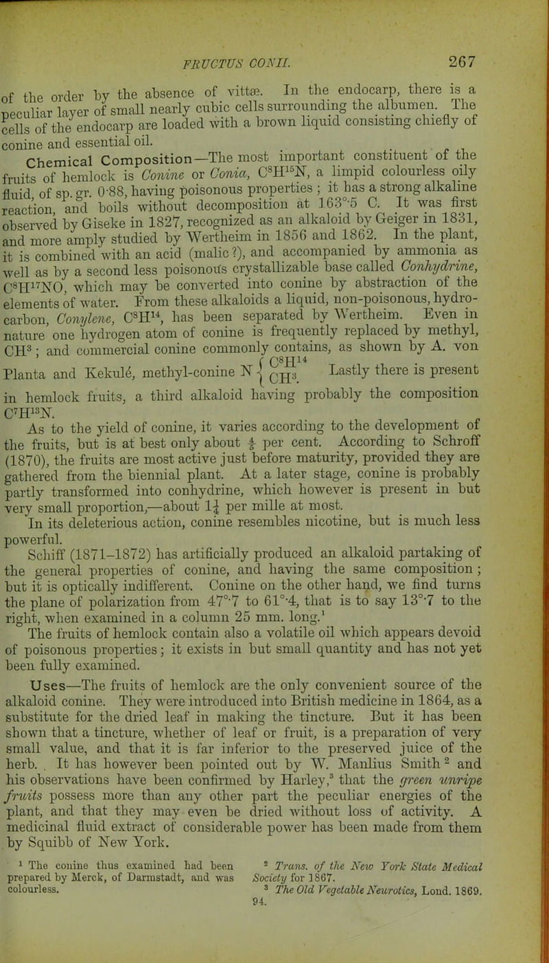 of the order by the absence of vrtte. In the endocarp, there is a peculiar layer of small nearly cubic cells surrounding the albumen. The cells of the endocarp are loaded with a brown liquid consisting chiefly of conine and essential oil. Chemical Composition—The most important constituent of the fruits of hemlock is Conine or Coma, C8H15N, a limpid colourless oily fluid of so or 0'88, having poisonous properties ; it has a strong alkaline reaction and boils without decomposition at 163°-5 C. It was first observed by Giseke in 1827, recognized as an alkaloid by Geiger m 1831, and more amply studied by Wertlieim in 1856 and 1862. In the plant, it is combined'with an acid (malic?), and accompanied by ammonia as well as by a second less poisonous crystallizable base called Conhydrine, C8IT17NO. which may be converted into conine by abstraction of the elements of water. From these alkaloids a liquid, non-poisonous, hydio- carbon, Conylene, C8H14, has been separated by Wertlieim. Even in nature one hydrogen atom of conine is frequently leplaced by methyl, CH3 • and commercial conine commonly contains, as shown by A. von ’ r Q8jqi4 Planta and Ivekule, methyl-conine N j CH3 Lastly there is present in hemlock fruits, a third alkaloid having probably the composition C7H13N. As to the yield of conine, it varies according to the development of the fruits, but is at best only about -f- per cent. According to Schroff (1870), the fruits are most active just before maturity, provided they are gathered from the biennial plant. At a later stage, conine is probably partly transformed into conhydrine, which however is present in but very small proportion,—about 1^ per mille at most. In its deleterious action, conine resembles nicotine, but is much less powerful. Schiff (1871-1872) has artificially produced an alkaloid partaking of the general properties of conine, and having the same composition ; but it is optically indifferent. Conine on the other hand, we find turns the plane of polarization from 47°'7 to 61°-4, that is to say 130,7 to the right, when examined in a column 25 mm. long.1 The fruits of hemlock contain also a volatile oil which appears devoid of poisonous properties; it exists in but small quantity and has not yet been fully examined. Uses—The fruits of hemlock are the only convenient source of the alkaloid conine. They were introduced into British medicine in 1864, as a substitute for the dried leaf in making the tincture. But it has been shown that a tincture, whether of leaf or fruit, is a preparation of very small value, and that it is far inferior to the preserved juice of the herb. . It has however been pointed out by W. Manlius Smith 2 and his observations have been confirmed by Harley,3 that the green unrijpe fruits possess more than any other part the peculiar energies of the plant, and that they may even be dried without loss of activity. A medicinal fluid extract of considerable power has been made from them by Squibb of New York. 1 The conine thus examined had been 2 Trans, of the New York State Medical prepared by Merck, of Darmstadt, and was Society for 1867. colourless. 3 The Old Vegetable Neurotics, Loud, 1869. 94.