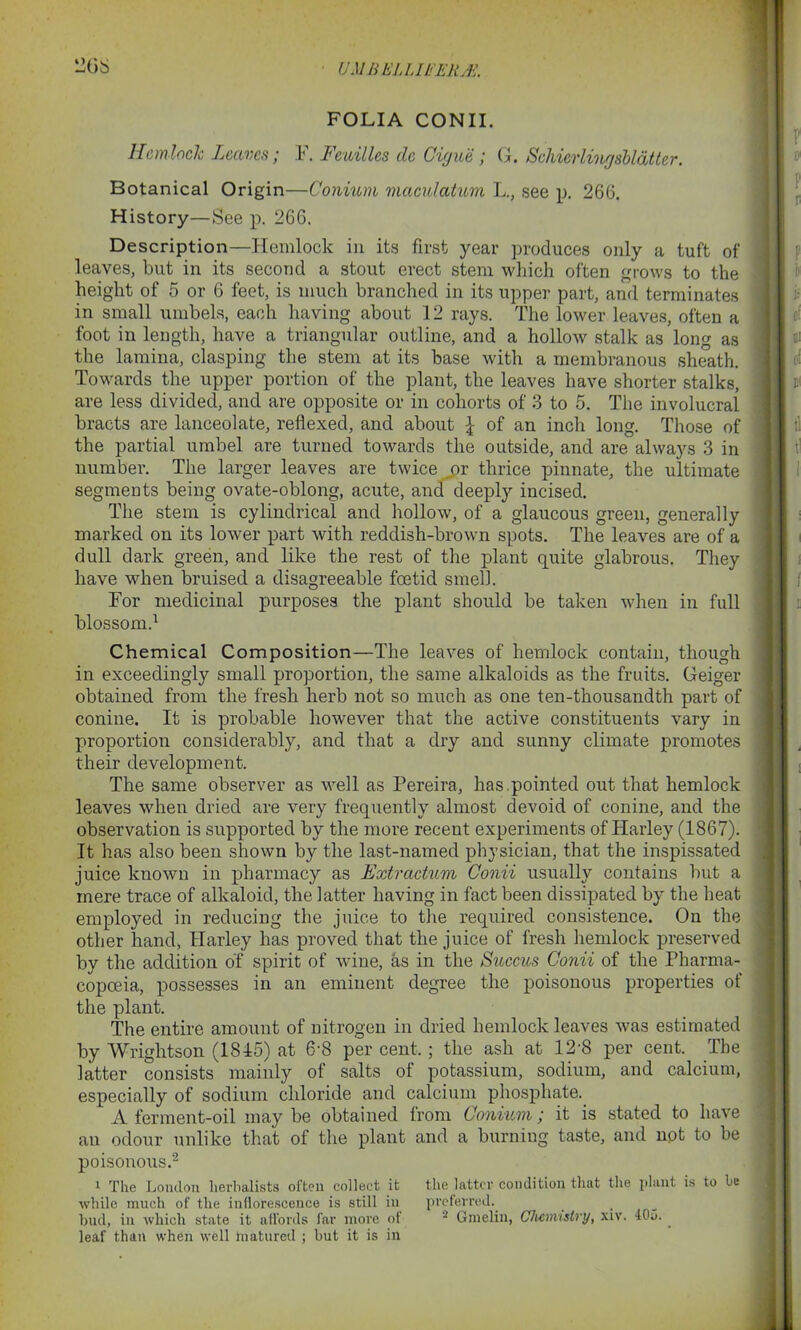 FOLIA CONII. Hemlock Leaves; F. Feuilles clc Cigue ; G. Schi&rlingsbldtter. Botanical Origin—Conium maculatum L., see p. 266. History—See p. 266. Description—Hemlock in its first year produces only a tuft of leaves, but in its second a stout erect stem which often grows to the height of 5 or 6 feet, is much branched in its upper part, and terminates in small umbels, each having about 12 rays. The lower leaves, often a foot in length, have a triangular outline, and a hollow stalk as long as the lamina, clasping the stem at its base with a membranous sheath. Towards the upper portion of the plant, the leaves have shorter stalks, are less divided, and are opposite or in cohorts of 3 to 5. The involucral bracts are lanceolate, reflexed, and about \ of an inch long. Those of the partial umbel are turned towards the outside, and are always 3 in number. The larger leaves are twice or thrice pinnate, the ultimate segments being ovate-oblong, acute, and deeply incised. The stem is cylindrical and hollow, of a glaucous green, generally marked on its lower part with reddish-brown spots. The leaves are of a dull dark green, and like the rest of the plant quite glabrous. They have when bruised a disagreeable foetid smell. For medicinal purposes the plant should be taken when in full blossom.1 Chemical Composition—The leaves of hemlock contain, though in exceedingly small proportion, the same alkaloids as the fruits. Geiger obtained from the fresh herb not so much as one ten-thousandth part of conine. It is probable however that the active constituents vary in proportion considerably, and that a dry and sunny climate promotes their development. The same observer as well as Pereira, has .pointed out that hemlock leaves when dried are very frequently almost devoid of conine, and the observation is supported by the more recent experiments of Harley (1867). It has also been shown by the last-named physician, that the inspissated juice known in pharmacy as Extractum Conii usually contains but a mere trace of alkaloid, the latter having in fact been dissipated by the heat employed in reducing the juice to the required consistence. On the other hand, Harley has proved that the juice of fresh hemlock preserved by the addition of spirit of wine, as in the Succus Conii of the Pharma- copoeia, possesses in an eminent degree the poisonous properties of the plant. The entire amount of nitrogen in dried hemlock leaves was estimated by Wrightson (1815) at 6'8 per cent,; the ash at 12'8 per cent. The latter consists mainly of salts of potassium, sodium, and calcium, especially of sodium chloride and calcium phosphate. A ferment-oil may be obtained from Conium; it is stated to have an odour unlike that of the plant and a burning taste, and not to be poisonous.2 1 The London herbalists often collect it the latter condition that the plant is to be •while much of the inflorescence is still in preferred. bud, in which state it affords far more of 2 Gmelin, Chemistry, xiv. 405.. leaf than when well matured ; but it is in