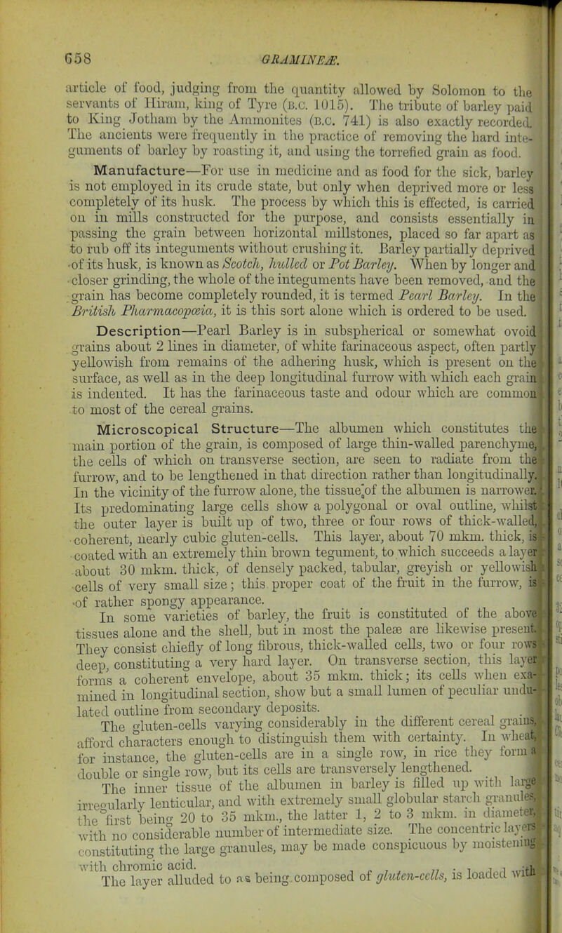 article of food, judging from the quantity allowed by Solomon to the servants of Hiram, king of Tyre (b.c. 1015). The tribute of barley paid to King Jotham by the Ammonites (b.c. 741) is also exactly recorded. The ancients were frequently in the practice of removing the hard inte- guments of barley by roasting it, and using the torrefied grain as food. Manufacture—Tor use in medicine and as food for the sick, barley is not employed in its crude state, but only when deprived more or less completely of its husk. The process by which this is effected, is carried on in mills constructed for the purpose, and consists essentially in passing the grain between horizontal millstones, placed so far apart as to rub off its integuments without crushing it. Barley partially deprived • of its husk, is known as Scotch, hulled or Pot Barley. When by longer and closer grinding, the whole of the integuments have been removed, and the grain has become completely rounded, it is termed Pearl Barley. In the British Pharmacopoeia, it is this sort alone which is ordered to be used, j Description—Pearl Barley is in subspherical or somewhat ovoid grains about 2 lines in diameter, of white farinaceous aspect, often partly : yellowish from remains of the adhering husk, which is present on the surface, as well as in the deep longitudinal furrow with which each grain : is indented. It has the farinaceous taste and odour which are common to most of the cereal grains. Microscopical Structure—The albumen which constitutes the main portion of the grain, is composed of large thin-walled parenchyme, l the cells of which on transverse section, are seen to radiate from the furrow, and to be lengthened in that direction rather than longitudinally. In the vicinity of the furrow alone, the tissue'of the albumen is narrower. Its predominating large cells show a polygonal or oval outline, whilst the outer layer is built up of two, three or four rows of thick-walled, coherent, nearly cubic gluten-cells. This layer, about 70 mkm. thick, is • coated with an extremely thin brown tegument, to which succeeds a layer about 30 mkm. thick, of densely packed, tabular, greyish or yellowish : cells of very small size; this proper coat of the fruit in the furrow, is ■ ■of rather spongy appearance. In some varieties of barley, the fruit is constituted of the above tissues alone and the shell, but in most the pale® are likewise present, j They consist chiefly of long fibrous, thick-walled cells, two or four rows - deep, constituting a very hard layer. _ On transverse section, this layer forms a coherent envelope, about 35 mkm. thick; its cells when exa- mined in longitudinal section, show but a small lumen of peculiar uudu- lated outline from secondary deposits. . 1 The o-luten-cells varying considerably in the different cereal grauM afford characters enough to distinguish them with certainty. In wheal# for instance, the gluten-cells are in a single row, in rice they form a double or single row, but its cells are transversely lengthened. The inner tissue of the albumen in barley is filled up with large irregularly lenticular, and with extremely small globular starch granules, the first being 20 to 35 mkm., the latter 1, 2 to 3 mkm. m diameter, with no considerable number of intermediate size. The concentric layerM constituting the large granules, may be made conspicuous by moistening with chromic acid. „ , , „ . , ,, -u, The layer alluded to as being composed of gluten-cclls, is loaded wiua 1 1 i c e l t n H cl « a $( « •J. °1 sti Pc k: ob k (5 <*: no tii