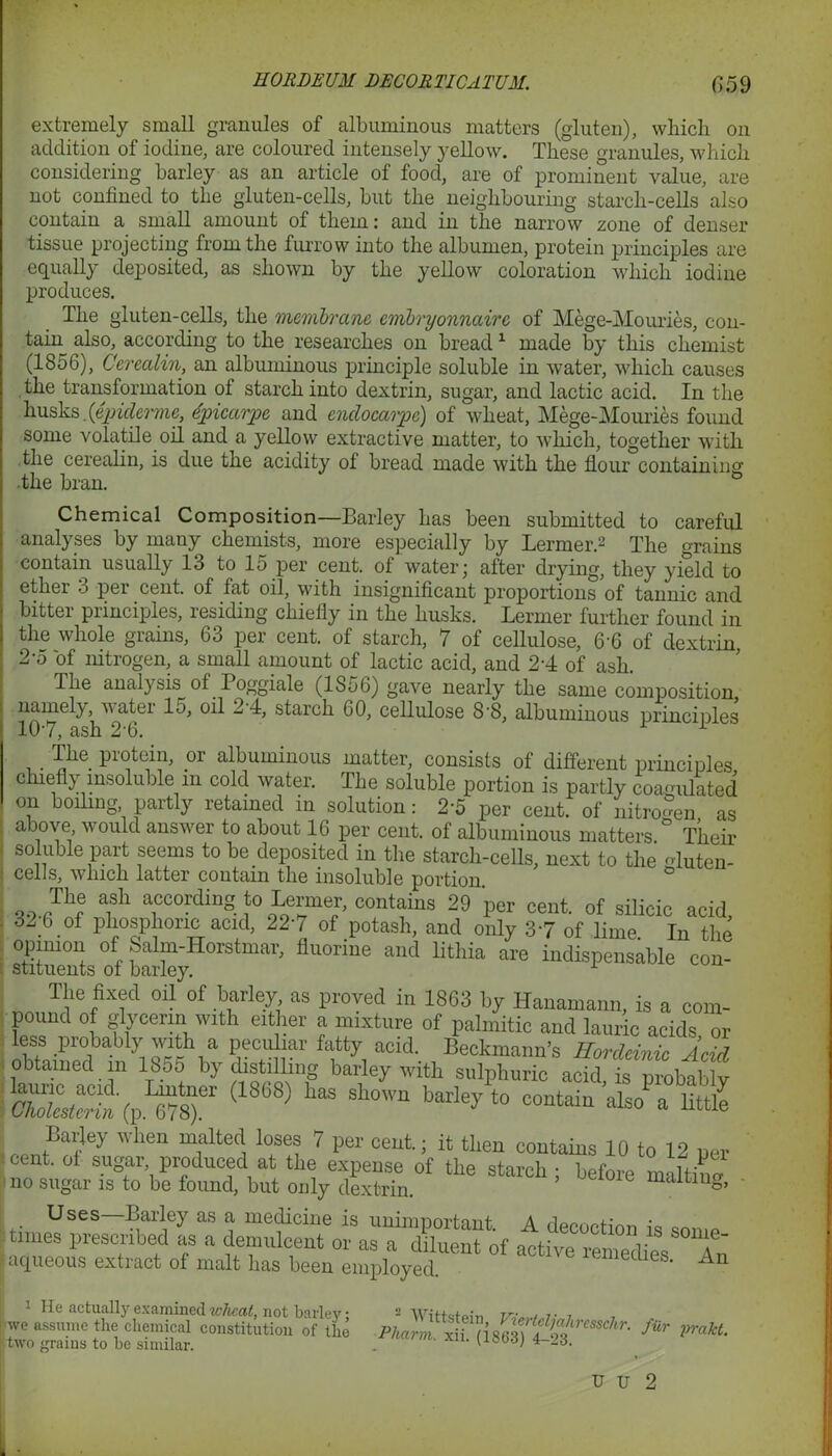 extremely small granules of albuminous matters (gluten), which on addition of iodine, are coloured intensely yellow. These granules, which considering barley as an article of food, are of prominent value, are not confined to the gluten-cells, but the neighbouring starch-cells also contain a small amount of them: and in the narrow zone of denser tissue projecting from the furrow into the albumen, protein principles are equally deposited, as shown by the yellow coloration which iodine produces. The gluten-cells, the membrane embryonnaire of Mege-Mouries, con- tain also, according to the researches on bread1 made by this chemist (1856), Cerealin, an albuminous principle soluble in water, which causes the transformation ol starch into dextrin, sugar, and lactic acid. In the husks.[epiderme, dpicarpe and cndocarpc) of wheat, Mege-Mouries found some volatile oil and a yellow extractive matter, to which, together with the cerealin, is due the acidity of bread made with the flour containing the bran. ° Chemical Composition—Barley has been submitted to careful analyses by many chemists, more especially by Lermer.2 The grains contain usually 13 to 15 per cent, of water; after drying, they yield to ether 3 per cent, of tat oil, with insignificant proportions of tannic and bitter principles, residing chiefly in the husks. Lermer further found in the whole grains, 63 per cent, of starch, 7 of cellulose, 66 of dextrin 2-5 of nitrogen, a small amount of lactic acid, and 24 of ash. The analysis of Poggiale (1S56) gave nearly the same composition namely, water 15, oil 24, starch 60, cellulose 8-8, albuminous principles 107, ash 2'6. 1 The protein, or albuminous matter, consists of different principles chiefly insoluble m cold water. The soluble portion is partly coagulated on boiling, partly retained in solution: 2*5 per cent, of nitrogen as above would answer to about 16 per cent, of albuminous matters ° Their ! soluble part seems to be deposited in the starch-cells, next to the Muten- cells, which latter contain the insoluble portion ° The ash according to Lermer, contains 29 per cent, of silicic acid 32-6 of phosphoric acid, 22-7 of potash, and only 37 of lime In the opinion of Salm-Horstmar, fluorine and lithia are indispensable con- stituents of barley. The fixed oil of barley as proved in 1863 by Hanamann, is a com- pound of glyeerin with either a mixture of palmitic and lauric acids or less probably with a peculiar fatty acid. Beckmann's Hordcinic Acid obtained m 1855 by distilling barley with sulphuric acffS pubabt p1^ (1868) * ^ -tain a,so7ttJt£ center Cy Wh6n mflted, l0“? 7 Per ceut; then contains 10 to 12 per . cent, of sugar, produced at the expense of the starch; before maltine no sugar is to be found, but only dextrin. malting, Uses—Barley as a medicine is unimportant. A decoction is snn.P- tmies prescribed as a demulcent or as a diluent of active remedipq a  aqueous extract of malt has been employed. miedies. An 1 He actually examined wheal, not barley; we assume the chemical constitution of the two grains to be similar. AN ittstein, Vie/rteljahresschr. Phann, xii. (1863) 4-23. fur prakt.
