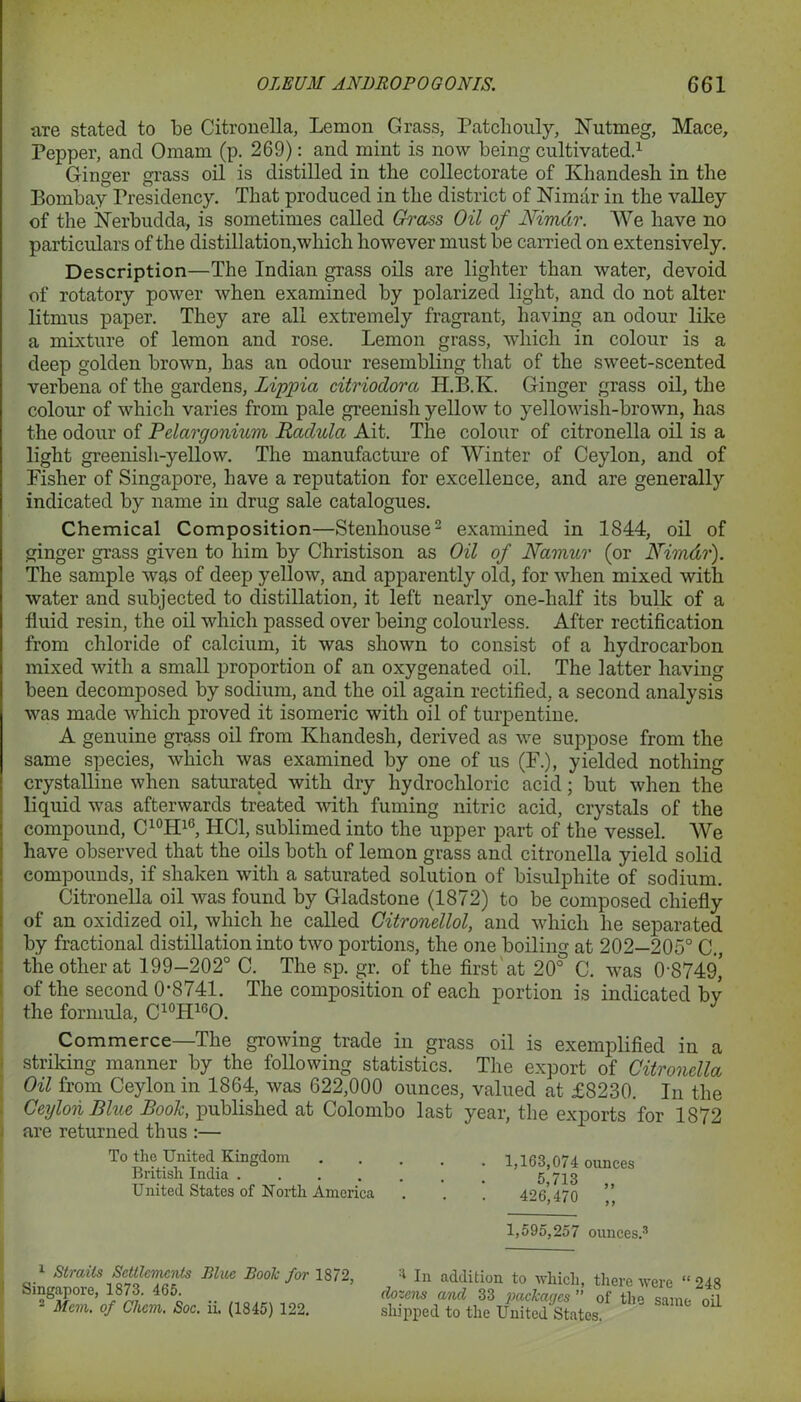 m-e stated to be Citronella, Lemon Grass, Patchouly, Nutmeg, Mace, Pepper, and Omam (p. 269): and mint is now being cultivated.1 Ginger grass oil is distilled in the collectorate of Khandesh in the Bombay Presidency. That produced in the district of Nimdr in the valley of the Nerbudda, is sometimes called Grass Oil of Nimdr. We have no particulars of the distillation,which however must be carried on extensively. Description—The Indian grass oils are lighter than water, devoid of rotatory power when examined by polarized light, and do not alter litmus paper. They are all extremely fragrant, having an odour like a mixture of lemon and rose. Lemon grass, which in colour is a deep golden brown, has an odour resembling that of the sweet-scented verbena of the gardens, Lippia citriodora H.B.K. Ginger grass oil, the colour of which varies from pale greenish yellow to yellowish-brown, has the odour of Pelargonium Radula Ait. The colour of citronella oil is a light greenish-yellow. The manufacture of Winter of Ceylon, and of Fisher of Singapore, have a reputation for excellence, and are generally indicated by name in drug sale catalogues. Chemical Composition—Stenhouse2 examined in 1844, oil of ginger grass given to him by Christison as Oil of Namur (or Nimdr). The sample was of deep yellow, and apparently old, for when mixed with water and subjected to distillation, it left nearly one-half its bulk of a fluid resin, the oil which passed over being colourless. After rectification from chloride of calcium, it was shown to consist of a hydrocarbon mixed with a small proportion of an oxygenated oil. The latter having been decomposed by sodium, and the oil again rectified, a second analysis was made which proved it isomeric with oil of turpentine. A genuine grass oil from Khandesh, derived as we suppose from the same species, which was examined by one of us (F.), yielded nothing crystalline when saturated with dry hydrochloric acid; but when the liquid was afterwards treated with fuming nitric acid, crystals of the compound, C10H16, HC1, sublimed into the upper part of the vessel. We have observed that the oils both of lemon grass and citronella yield solid compounds, if shaken with a saturated solution of bisulphite of sodium. Citronella oil was found by Gladstone (1872) to be composed chiefly of an oxidized oil, which he called Citronellol, and which he separated by fractional distillation into two portions, the one boiling at 202—205° C., the other at 199-202° C. The sp. gr. of the first at 20° C. was 0-8749,' of the second 0-8741. The composition of each portion is indicated by the formula, C10H16O. Commerce—The growing trade in grass oil is exemplified in a striking manner by the following statistics. The export of Citronella Oil from Ceylon in 1864, was 622,000 ounces, valued at £8230. In the Ceylon Bhie Booh, published at Colombo last year, the exports for 1872 are returned thus :— To the United Kingdom British India .... United States of North America 1,163,074 ounces 5,713 „ 426,470 „ 1,595,257 ounces.3 1 Straits Settlements Blue Booh for 1872 Singapore, 1873. 465. 2 Mem, of Chcm. Soc. ii. (1845) 122. 1 In addition to which, there were “ 248 dozens and 33 packages ” of the same oil slnppcd to the United States.