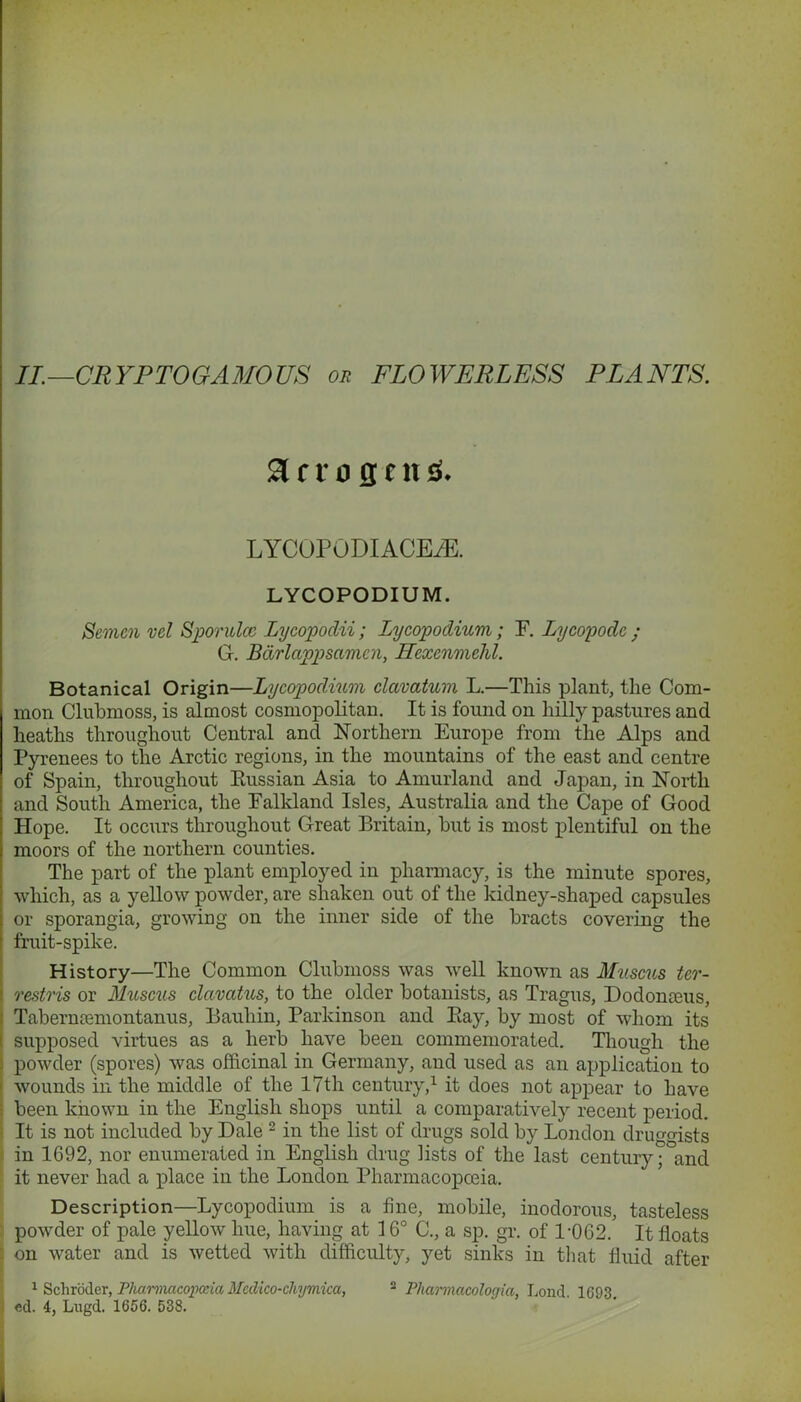 II.—CRYPTOGAMOUS or FLOWERLESS PLANTS. a c ro fl c n «s. LYCOPODIACE/E. LYCOPODIUM. Semen vel Spontlcc Lycopodii ; Lycopodium; F. Lycopodc ; G. Bdrlappsamcn, Hexenmehl. Botanical Origin—Lycopodium clavatum L.—This plant, the Com- mon Clubmoss, is almost cosmopolitan. It is found on hilly pastures and heaths throughout Central and Northern Europe from the Alps and Pyrenees to the Arctic regions, in the mountains of the east and centre of Spain, throughout Bussian Asia to Amurland and Japan, in North and South America, the Falkland Isles, Australia and the Cape of Good Hope. It occurs throughout Great Britain, hut is most plentiful on the moors of the northern counties. The part of the plant employed in pharmacy, is the minute spores, | which, as a yellow powder, are shaken out of the kidney-shaped capsules ; or sporangia, growing on the inner side of the bracts covering the ‘ fruit-spike. History—The Common Clubmoss was well known as Muscus ter- i restris or Muscus clavatus, to the older botanists, as Tragus, Dodonceus, Tabermemontanus, Bauhin, Parkinson and Eay, by most of whom its i supposed virtues as a herb have been commemorated. Though the . powder (spores) was officinal in Germany, and used as an application to > wounds in the middle of the 17th century,1 it does not appear to have been known in the English shops until a comparatively recent period. It is not included by Dale 2 in the list of drugs sold by London druggists in 1692, nor enumerated in English drug lists of the last century; and it never had a place in the London Pharmacopoeia. Description—Lycopodium is a fine, mobile, inodorous, tasteless powder of pale yellow hue, having at 16° C., a sp. gr. of 1-062. It floats on water and is wetted with difficulty, yet sinks in that fluid after 1 Schroder, Pharmacopoeia Medico-chymica, 2 Phannacologia. Lond 1693