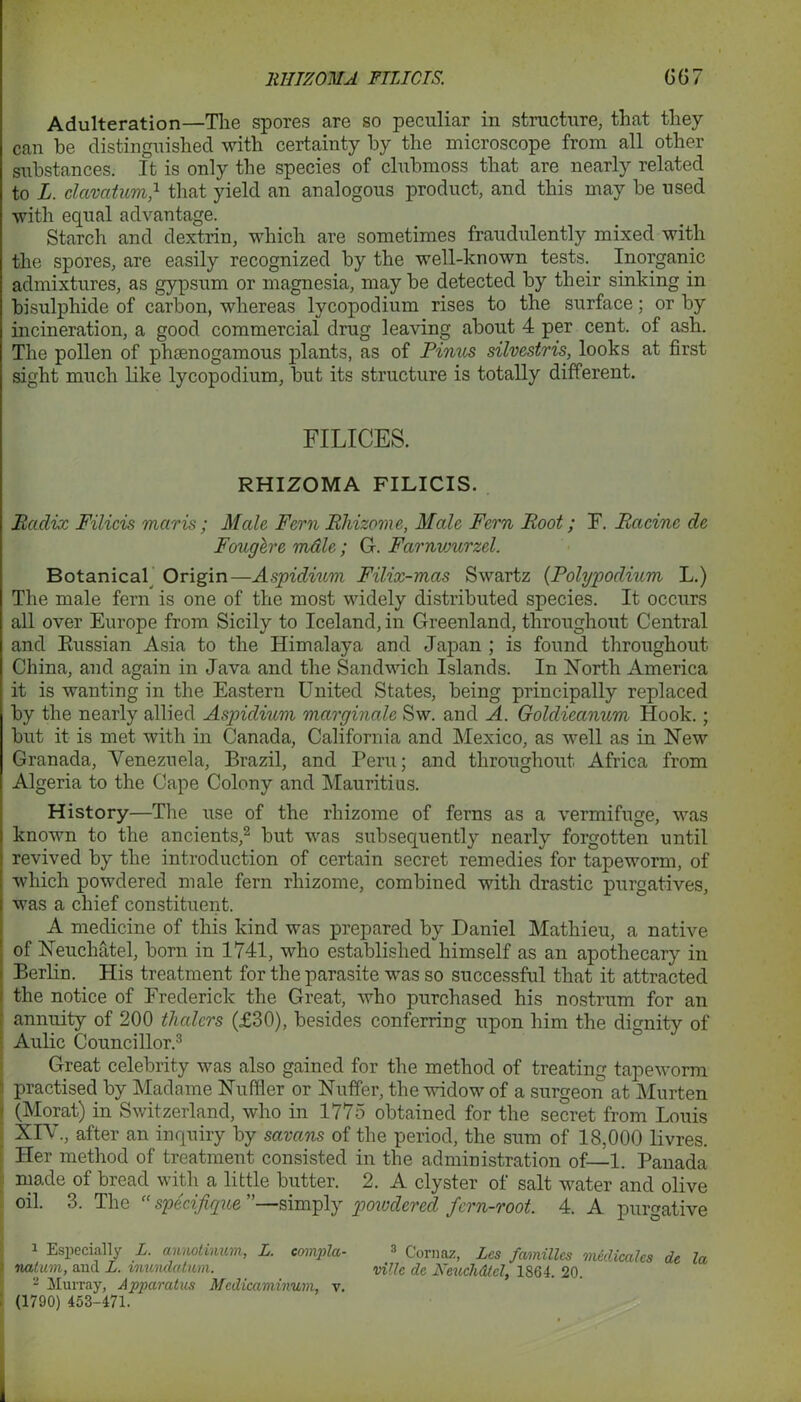 Adulteration—The spores are so peculiar in structure, that they can he distinguished with certainty by the microscope from all other substances. It is only the species of clubmoss that are nearly related to L. clavatum,1 that yield an analogous product, and this may be used with equal advantage. Starch and dextrin, which are sometimes fraudulently mixed with the spores, are easily recognized by the well-known tests. Inorganic admixtures, as gypsum or magnesia, may be detected by their sinking in bisulphide of carbon, whereas lycopodium rises to the surface; or by incineration, a good commercial drug leaving about 4 per cent, of ash. The pollen of phsenogamous plants, as of Finns silvestris, looks at first sight much like lycopodium, but its structure is totally different. FILICES. RHIZOMA FILICIS. Radix Filicis mar is; Male Fern Rhizome, Male Fern Root; F. Racine de Fouglre mdle; G. Farnvmrzel. Botanical Origin—Aspidium Filix-mas Swartz (Polypodium L.) The male fern is one of the most widely distributed species. It occurs all over Europe from Sicily to Iceland, in Greenland, throughout Central and Russian Asia to the Himalaya and Japan ; is found throughout China, and again in Java and the Sandwich Islands. In North America it is wanting in the Eastern United States, being principally replaced by the nearly allied Aspidium marginalc Sw. and A. Goldieanum Hook.; but it is met with in Canada, California and Mexico, as well as in New Granada, Venezuela, Brazil, and Peru; and throughout Africa from Algeria to the Cape Colony and Mauritius. History—The use of the rhizome of ferns as a vermifuge, was known to the ancients,2 but was subsequently nearly forgotten until revived by the introduction of certain secret remedies for tapeworm, of which powdered male fern rhizome, combined with drastic purgatives, was a chief constituent. A medicine of this kind was prepared by Daniel Mathieu, a native of Neuckatel, born in 1741, who established himself as an apothecary in Berlin. His treatment for the parasite was so successful that it attracted the notice of Frederick the Great, who purchased his nostrum for an annuity of 200 thalers (£30), besides conferring upon him the dignity of Aulic Councillor.3 Great celebrity was also gained for the method of treating tapeworm practised by Madame Nu filer or Nuffer, the widow of a surgeon at Murten (Morat) in Switzerland, who in 1775 obtained for the secret from Louis XIV., after an inquiry by savans of the period, the sum of 18,000 livres. Her method of treatment consisted in the administration of—1. Panada made of bread with a little butter. 2. A clyster of salt water and olive oil. 3. The “ specifique ”—simply powdered fern-root. 4. A purgative 1 Especially L. annotinum, L. eompla- 3 Cornaz, Lcs families medicates de la natum, and L. mimdatvm. mile de Keuchdtel, 1864. 20. 2 Murray, Apparatus Mcdicaminum, v. (1790) 453-471.