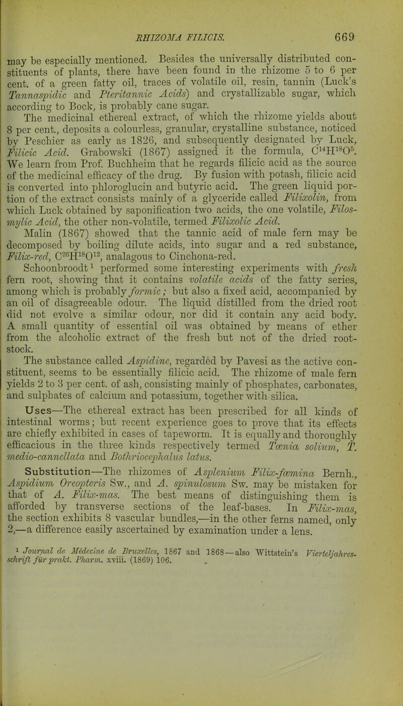 may be especially mentioned. Besides the universally distributed con- stituents of plants, there have been found in the rhizome 5 to 6 per cent, of a green fatty oil, traces of volatile oil, resin, tannin (Luck’s Tannaspidic and Pteritannic Acids) and crystallizable sugar, which according to Bock, is probably cane sugar. The medicinal ethereal extract, of which the rhizome yields about 8 per cent., deposits a colourless, granular, crystalline substance, noticed by Peschier as early as 1826, and subsequently designated by Luck, Filicic Acid. Grabowski (1867) assigned it the formula, C14H1S05. We learn from Prof. Buchheim that he regards filicic acid as the source of the medicinal efficacy of the drug. By fusion with potash, filicic acid is converted into phloroglucin and butyric acid. The green liquid por- tion of the extract consists mainly of a glyceride called Filixolin, from which Luck obtained by saponification two acids, the one volatile, Filos- mylic Acid, the other non-volatile, termed Filixolic Acid. Malin (1867) showed that the tannic acid of male fern may be decomposed by boiling dilute acids, into sugar and a red substance, Filix-red, C26H18012, analagous to Cinchona-red. Schoonbroodt1 performed some interesting experiments with fresh fern root, showing that it contains volatile acids of the fatty series, among which is probably formic; but also a fixed acid, accompanied by an oil of disagreeable odour. The liquid distilled from the dried root did not evolve a similar odour, nor did it contain any acid body. A small quantity of essential oil was obtained by means of ether from the alcoholic extract of the fresh but not of the dried root- stock. The substance called Aspidinc, regarded by Pavesi as the active con- stituent, seems to be essentially filicic acid. The rhizome of male fern yields 2 to 3 per cent, of ash, consisting mainly of phosphates, carbonates, and sulphates of calcium and potassium, together with silica. Uses—The ethereal extract has been prescribed for all kinds of intestinal worms; but recent experience goes to prove that its effects are chiefly exhibited in cases of tapeworm. It is equally and thoroughly efficacious in the three kinds respectively termed Tccnia solium, T. medio-canncllata and Bothrioccphalus latus. Substitution—The rhizomes of Asplcnium Filix-fccmincc Bernli., Aspidium Orcopteris Sw., and A. spinulosum Sw. may be mistaken for that of A. Filix-mccs. The best means of distinguishing them is afforded by transverse sections of the leaf-bases. In °Filix-mas, the section exhibits 8 vascular bundles,—in the other ferns named, only 2,—a difference easily ascertained by examination under a lens. 1 Journal (le Midccine dc Bruxelles, 1867 and 1868 —also Wittstein’s Vicrteljahrcs- schrift fur prakt. Pharm. xviii. (1869) 106.