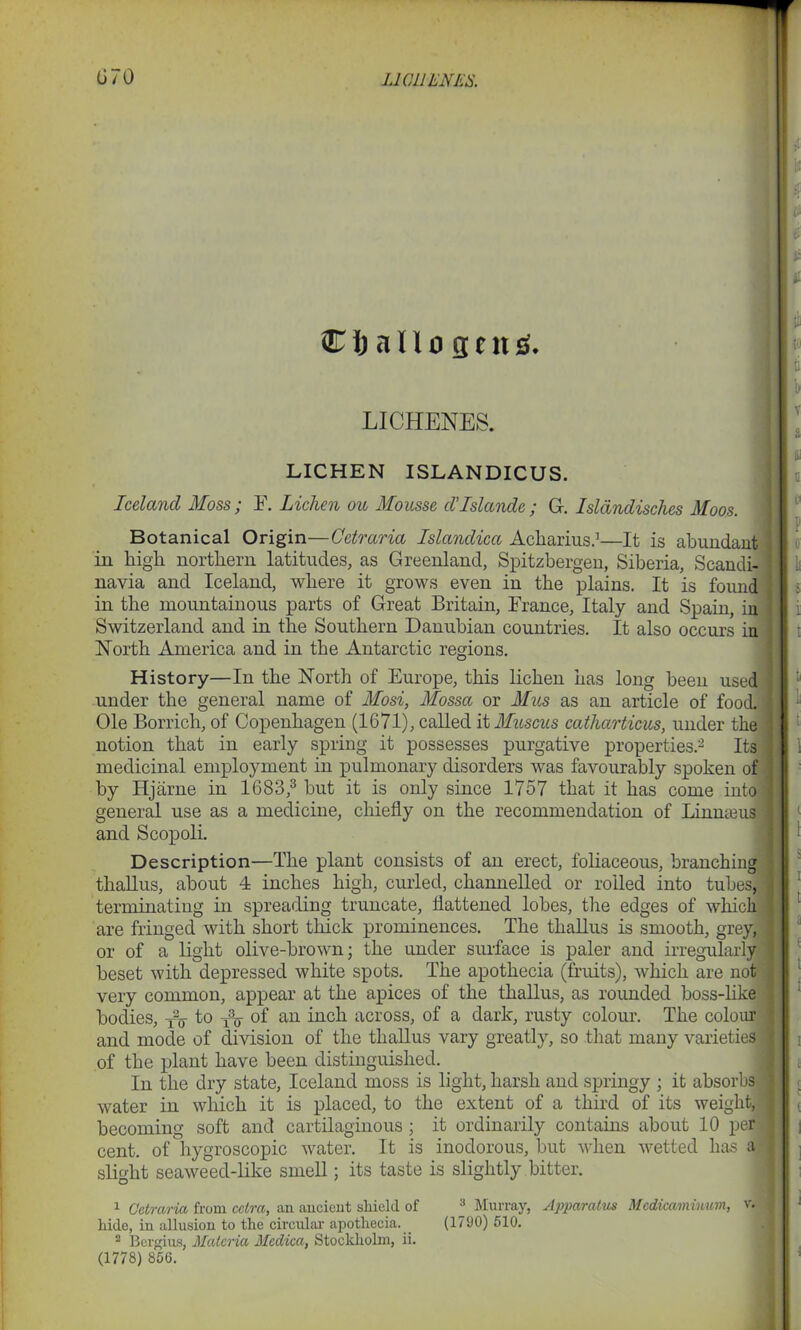 Cfcallogen^. LICHENES. LICHEN ISLANDICUS. Iceland Moss; F. Lichen ou Mousse d’Islande ; G. Islandisches Moos. Botanical Origin—Cetraria Islandica Acharius.1—It is abundant in high northern latitudes, as Greenland, Spitzbergen, Siberia, Scandi- navia and Iceland, where it grows even in the plains. It is found in the mountainous parts of Great Britain, France, Italy and Spain, in Switzerland and in the Southern Danubian countries. It also occurs in North America and in the Antarctic regions. History—In the North of Europe, this lichen has long been used under the general name of Mosi, Mossa or Mus as an article of food. Ole Borrich, of Copenhagen (1G71), called it Muscus catharticus, under the notion that in early spring it possesses purgative properties.2 Its medicinal employment in pulmonary disorders was favourably spoken of by Hjarne in 1683,3 but it is only since 1757 that it has come into! general use as a medicine, chiefly on the recommendation of Lin and Scopoli. thallus, about 4 inches high, curled, channelled or roiled into t , terminating in spreading truncate, flattened lobes, the edges of which are fringed with short thick prominences. The thallus is smooth, grey, 1 or of a light olive-brown; the under surface is paler and irregularly j beset with depressed white spots. The apothecia (fruits), which are not j very common, appear at the apices of the thallus, as rounded boss-like ] bodies, yy to A, of an inch across, of a dark, rusty colour. The colour ‘ and mode of division of the thallus vary greatly, so that many varieties I of the plant have been distinguished. In the dry state, Iceland moss is light, harsh and springy ; it absorbs water in which it is placed, to the extent of a third of its weight, becoming soft and cartilaginous ; it ordinarily contains about 10 per l cent, of hygroscopic water. It is inodorous, but when wetted has a slight seaweed-like smell; its taste is slightly bitter. B 1 Cetraria from cctra, an ancient shield of ® Murray, Apparatus Mcdicaminum, v. j hide, in allusion to the circular apothecia. (1790) 510. 2 Bergius, Materia Medica, Stockholm, ii. (1778) 850. Description—The plant consists of an erect, foliaceous, bran
