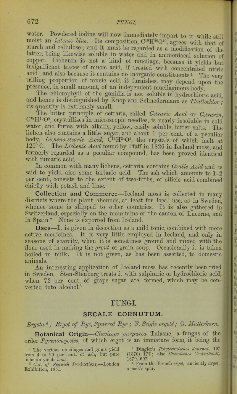 water. Powdered iodine will now immediately impart to it while still moist an intense blue. Its composition, C10H20O10, agrees with that of starch and cellulose; and it must be regarded as a modification of the latter, being likewise soluble in water and in ammoniacal solution of copper. Lichenin is not a kind of mucilage, because it yields but insignificant traces of mucic acid, if treated with concentrated nitric acid; and also because it contains no inorganic constituents.1 The very trifling proportion of mucic acid it furnishes, may depend upon the presence, in small amount, of an independent mucilaginous body. The chlorophyll of the gonidia is not soluble in hydrochloric acid, and hence is distinguished by Knop and Schnedermann as Thallochlor; its quantity is extremely small. The bitter principle of cetraria, called Cctraric Acid or Cetrarin, ClsHl6Os, crystallizes in microscopic needles, is nearly insoluble in cold water, and forms with alkalis, yellow, easily soluble, bitter salts. The lichen also contains a little sugar, and about 1 per cent, of a peculiar body, Zicheno-stearic Acid, C14H3403, the crystals of which melt at 120° C. The Lichcnic Acid found by Pfaff in 1826 in Iceland moss, and formerly regarded as a peculiar compound, has been proved identical with fumaric acid. In common with many lichens, cetraria contains Oxalic Acid and is said to yield also some tartaric acid. The ash which amounts to 1-2 per cent., consists to the extent of two-fifths, of silicic acid combined chiefly with potash and lime. Collection and Commerce—Iceland moss is collected in many districts where the plant abounds, at least for local use, as in Sweden, whence some is shipped to other countries. It is also gathered in Switzerland, especially on the mountains of the canton of Lucerne, and in Spain.2 None is exported from Iceland. Uses—It is given in decoction as a mild tonic, combined with more active medicines. It is very little employed in Iceland, and only in seasons of scarcity, when it is sometimes ground and mixed with the flour used in making the grout or grain soup. Occasionally it is taken boiled in milk. It is not given, as has been asserted, to domestic animals. An interesting application of Iceland moss has recently been tried in Sweden. Sten-Stenberg treats it with sulphuric or hydrochloric acid, when 72 per cent, of grape sugar are formed, which may be con- verted into alcohol.3 FUNGI. SECALE CORNUTUM. Ergota 4 ; Ergot of Rye, Spurred Rye ; P. Scigle crgoM; G. MutterTcom. Botanical Origin—Claviceps purpurea Tulasne, a fungus of the order Pyrenomycetes, of which ergot is an immature form, it being the 1 The various mucilages and gums yield from 4 to 20 per cent, of ash, but pure ichenin yields none. 2 Cat. of Spanish Productions,—London Exhibition, 1851. 3 Dinglers Polytcchnischcs Journal, 197 (1870) 177 ; also Chemischcs Ccntralblatt, ] 1870. 607. 4 From the French ergot, anciently argot, J a cock’s spur.