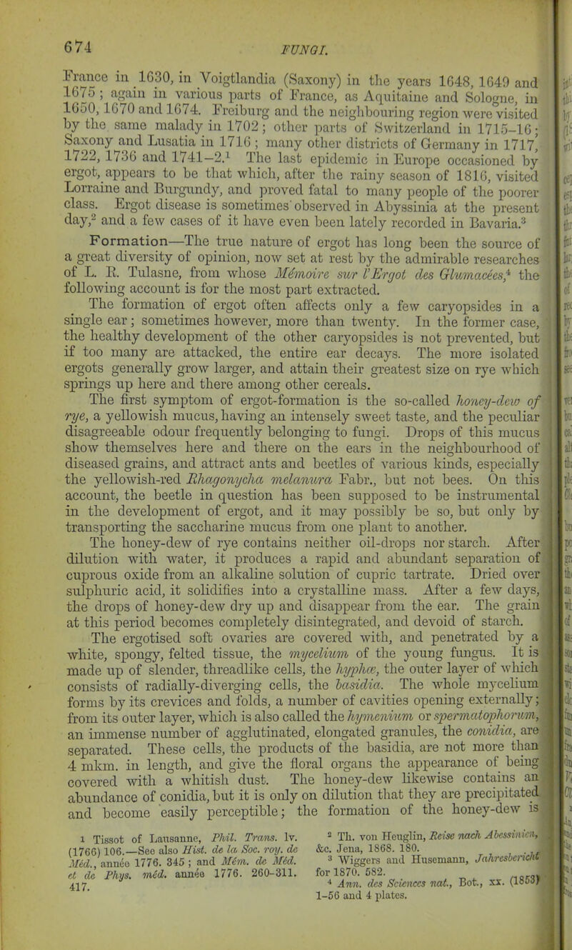 FUN 01. France in 1G30, in Voigtlanclia (Saxony) in the years 1648, 1640 and 1675 ; again in various parts of France, as Aquitaine and Sologne, in lOoO, 1670 and 1674. ireiburg and the neighbouring region were visited by the same malady in 1702; other parts of Switzerland in 1715-16; Saxony and Lusatia in 1 716 ; many other districts of Germany in 1717, 1722, 1736 and 1741—2.1 The last epidemic in Europe occasioned by ergot, appears to be that which, after the rainy season of 1816, visited Lorraine and Burgundy, and proved fatal to many people of the poorer class. Ergot disease is sometimes observed in Abyssinia at the present day,2 and a few cases of it have even been lately recorded in Bavaria.3 Formation—The true nature of ergot has long been the source of a great diversity of opinion, now set at rest by the admirable researches of L. B. Tulasne, from whose Memoirs sur l’Ergot cles Glumaceesf the following account is for the most part extracted. The formation of ergot often affects only a few caryopsides in a single ear; sometimes however, more than twenty. In the former case, the healthy development of the other caryopsides is not prevented, but if too many are attacked, the entire ear decays. The more isolated ergots generally grow larger, and attain their greatest size on rye which springs up here and there among other cereals. The first symptom of ergot-formation is the so-called honey-dew of rye, a yellowish mucus, having an intensely sweet taste, and the peculiar disagreeable odour frequently belonging to fungi. Drops of this mucus show themselves here and there on the ears in the neighbourhood of diseased grains, and attract ants and beetles of various kinds, especially the yellowish-red Rhagonycha melanurci Fabr., but not bees. On this account, the beetle in question has been supposed to be instrumental in the development of ergot, and it may possibly be so, but only by transporting the saccharine mucus from one plant to another. The honey-dew of rye contains neither oil-drops nor starch. After dilution with water, it produces a rapid and abundant separation of cuprous oxide from an alkaline solution of cupric tartrate. Dried over sulphuric acid, it solidifies into a crystalline mass. After a few days, the drops of honey-dew dry up and disappear from the ear. The grain at this period becomes completely disintegrated, and devoid of starch. The ergotised soft ovaries are covered with, and penetrated by a white, spongy, felted tissue, the mycelium of the young fungus. It is made up of slender, threadlike cells, the hyphce, the outer layer of which consists of radially-diverging cells, the basidia. The whole mycelium forms by its crevices and folds, a number of cavities opening externally; from its outer layer, which is also called the hymenium or spermatopho rum, an immense number of agglutinated, elongated granules, the conidici, are separated. These cells, the products of the basidia, are not more than 4 mkm. in length, and give the floral organs the appearance of being covered with a whitish dust. The honey-dew likewise contains an abundance of conidia, but it is only on dilution that they are precipitated and become easily perceptible; the formation of the honey-dew is i Tissot of Lausanne, Phil. Trans, lv. (1766) 106.—See also Hist, de la Soc. roy. do Mid., annee 1776. 345 ; and Mem. de Mid. et de Phys. mid. annee 1776. 260-311. 417. 2 Th. von Heuglin, Reise nach Abcssimen, 1 &c. Jena, 1868. 180. . J 3 Wiggers and Husemann, Jahrcsbencht for 1870. 582. 4 Ann. dcs Sciences nat., Bot., xx. (18587 , 1-56 and 4 plates.