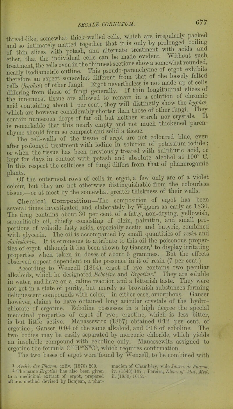 threacl-like, somewhat thick-walled cells, which are irregularly packed and so intimately matted together that it is only by prolonged boiling of thin slices with potash, and alternate treatment with acids and ether that the individual cells can be made evident. Without such, treatment the cells even in the thinnest sections show a somewhat rounded, nearly isodiametric outline. This pseudo-parenchyme of ergot exhibits therefore an aspect somewhat different from that of the loosely felted cells (hi/phcc) of other fungi. Ergot nevertheless is not made up of cells differing from those of fungi generally. If thin longitudinal slices of the innermost tissue are allowed to remain in a solution of chromic acid .containing about 1 per cent., they will distinctly show the hyphce, which are however considerably shorter than those of other fungi, lliey contain numerous drops of fat oil, but neither starch nor crystals. It is remarkable that this nearly empty and not much thickened paren- chyme should form so compact and solid a tissue. * The cell-walls of the tissue of ergot are not coloured blue, even after prolonged treatment with iodine in solution of potassium iodide; or when the tissue has been previously treated with sulphuric acid, or kept for days in contact with potash and absolute alcohol at 100 G. In this respect the cellulose of fungi differs from, that of phanerogamic plants. Of the outermost rows of cells in ergot, a few only are of a violet colour, but they are not otherwise distinguishable from the colourless tiSSue,—or at most by the somewhat greater thickness of their walls. Chemical Composition—The composition of ergot has been several times investigated, and elaborately by Wiggers as early as 18h0. The drug contains about 30 per cent, of a fatty, non-drying, yellowish, saponifiable oil, chiefly consisting of olein, palmitin, and small pro- portions of volatile fatty acids, especially acetic and butyric, combined with glycerin. The oil is accompanied by small quantities of resin and cholesterin. It is erroneous to attribute to this oil the poisonous proper- ties of ergot, although it has been shown by Ganser,1 to display irritating properties when taken in doses of about G grammes. But the effects observed appear dependent on the presence in it of resin (7 per cent.) According to Wenzell (1864), ergot of rye contains two peculiar alkaloids, which he designated Ecboline and Ergotine.2 They are soluble in water, and have an alkaline reaction and a bitterish taste. They were not got in a state of purity, but merely as brownish substances forming deliquescent compounds with acids,—in either case, amorphous. Ganser however, claims to have obtained long acicular crystals of the hydro- clilorate of ergotine. Ecboline possesses in a high degree the special medicinal properties of ergot of rye; ergotine, which is less bitter, is but little active. Manassewitz (1867) obtained 0T2 per cent, of ergotine; Ganser, 0 04 of the same alkaloid, and 0T6 of ecboline. The two bodies may be easily separated by mercuric chloride, which yields an insoluble compound with ecboline only. Manassewitz assigned to ergotine the formula C50IP2N2O3, which requires confirmation. The two bases of ergot were found by Wenzell, to be combined with 1 Archiv dcr Pharm. cxliv. (1870) 200. macien of Ghambery, Tide Jou/m. dc Pharm. 2 The name Ergotine has also been given iv. (1843) 107 ; Pereira, Elcm. of Mat. Med. to a medicinal extract of ergot, prepared ii. (1850) 1012. after a method devised by Bonjean, a pliar-