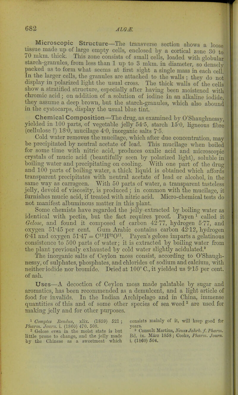G82 ALQK Microscopic Structure—The transverse section shows a loose tissue made up of large empty cells, enclosed by a cortical zone 30 to 70 mkm. thick. This zone consists of small cells, loaded with globular starch-granules, from less than 1 up to 3 mkm. in diameter, so densely packed as to form what seems at first sight a single mass in each cell. In the larger cells, the granules are attached to the walls ; they do not display in polarized light the usual cross. The thick walls of the cells show a stratified structure, especially after having been moistened with chromic acid; on addition of a solution of iodine in an alkaline iodide, they assume a deep brown, but the starch-granules, which also abound in the cystocarps, display the usual blue tint. Chemical Composition—The drug, as examined by O’Shaughnessy, yielded in 100 parts, of vegetable jelly 54-5, starch 15'0, ligneous fibre (cellulose ?) 18-0, mucilage 4-0, inorganic salts 7‘5. Cold water removes the mucilage, which after due concentration, may be precipitated by neutral acetate of lead. This mucilage when boiled for some time with nitric acid, produces oxalic acid and microscopic crystals of mucic acid (beautifully seen by polarized light), soluble in boiling water and precipitating on cooling. With one part of the drug and 100 parts of boiling water, a thick liquid is obtained which affords transparent precipitates with neutral acetate of lead or alcohol, in the same way as carrageen. With 50 parts of water, a transparent tasteless jelly, devoid of viscosity, is produced ; in common with the mucilage, it furnishes mucic acid, if treated with nitric acid. Micro-chemical tests do not manifest albuminous matter in this plant. Some chemists have regarded the jelly-extracted by boiling water as identical with pectin, but the fact requires proof. Payen1 called it G-close, and found it composed of carbon 42’77, hydrogen 5'77, and oxygen 5145 per cent. Gum Arabic contains carbon 4242, hydrogen 641 and oxygen 5147 = C12H22On. Payen’s gelose imparts a gelatinous consistence to 500 parts of water; it is extracted by boiling water from the plant previously exhausted by cold water slightly acidulated.2 The inorganic salts of Ceylon moss consist, according to O’Shaugh- nessy, of sulphates, phosphates, and chlorides of sodium and calcium, with neither iodide nor bromide. Dried at 100° C., it yielded us 945 per cent, of ash. Uses—A decoction of Ceylon moss made palatable by sugar and aromatics, has been recommended as a demulcent, and a light article of food for invalids. In the Indian Archipelago and in China, immense quantities of this and of some other species of sea weed3 are used for making jelly and for other purposes. 1 Comptcs Rendus, xlix. (1859) 521 ; Pharm. Journ. i. (1S60) 470. 508. 2 Gelose even in the moist state is hut little prone to change, and the jelly made by the Chinese as a sweetmeat which consists mainly of it, will keep good for years. 3 Consult Martius, Ncues Jahrb. f. Pharm. Bd. ix. Miirz 1858; Cooke, Pharm. Journ. i. (1S60) 504.