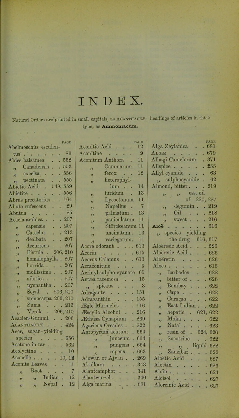 Natural Orders are'printed in small capitals, as AcanthacE/E : headings of articles in thick type, as Ammoniacum. PAGE AbelmoSchtis esculen- tus .... . 86 Abies balsamea . 552 „ Canadensis . 553 „ excelsa . . 556 „ pectinata . 555 Abietic Acid . 48, 559 Abietite . . . . 556 Abrus precatorius . 164 Abuta rufescens . 29 Abutua . . . . 25 Acacia arabica . . 207 „ capensis . 207 „ Catechu . 213 „ dealbata . 207 „ decurrens . 207 ,, Fistula . 206,210 „ homalophylla . 207 „ horrida . . . 207 „ mollissima . . 207 „ nilotica . . . 207 ,, pycnantha . . 207 „ Seyal . 206, 210 „ stenocarpa 206, 210 „ Suma . . . 213 „ Yerek . 206,210 Acacien-Gummi . . 206 Acanthace^: . . . 424 Acer, sugar - yielding species . . . . 656 Acetone in tar . . . 562 Acolyctine . . . . 10 Aconella .... 10, 12 Aconite Leaves . 11 „ Root . . . 7 „ „ Indian . 12 „ „ Nepal . 12 PAGE Aconitic Acid ... 12 Aconitine .... 9 Aconitum Anthora 11 Cammarum 11 ferox . . 12 heterophyl- lum . . 14 luridum 13 Lycoctonum 11 Napellus . 7 palmatum . 13 paniculatum 11 Storckeanum 11 >> uncinatum. 13 variegatum. 11 Acore odorant . . .. 613 Acorin • • t • * 615 Acorus Calamus . . 613 Acraconitine ... 9 Acrinyl sulpho-cyanate 65 Actsea racemosa . . 15 „ spicata ... 3 Adragante . . . .151 Adraganthin . . .155 yEgle Marmelos . .116 ZBscylic Alcohol . .216 ZEthusa Cynapium . 269 Agaricus Oreades . . 222 Agropyr’um acutum . 664 „ junceum . 664 ,, pungens . 664 „ repens . 663 Ajow'an or Ajvan . . 269 Akulkara .... 343 Alantcamphor . . . 341 Alantwurzel.... 340 Alga marina . . .681 TAGF. Alga Zeylanica 681 Alg^ ... 679 Alhagi Camelorum 371 Allspice . . . 255 Allyl cyanide . • 63 „ sulphocyanide . 62 Almond, bitter. • 219 ,, „ ess oil of 220, 227 „ -legumin • 219 „ Oil . . 218 „ sweet . . . 216 Aloe .... 616 „ species yielding the drug 616, 617 Aloeresic Acid . , . 626 Aloeretic Acid . 626 Aloeretin . . , , 626 Aloes .... , , 616 „ Barbados a a 622 „ bitter of . . . 626 ,, Bombay . • • 622 „ Cape . . » . 622 „ Curasao . • • 622 „ East Indian • • 622 „ hepatic . 621, 622 ,, Moka . . 622 „ Natal . . # . 623 „ resin of . 624 626 „ Socotrine . , 622 „ ,, liquid 622 „ Zanzibar . • . 622 Aloetic Acid # # 627 Aloetin . . . • . 626 Alo'in .... . a 624 Aloisol . . . • . 627 Alorcinic Acid . • 627