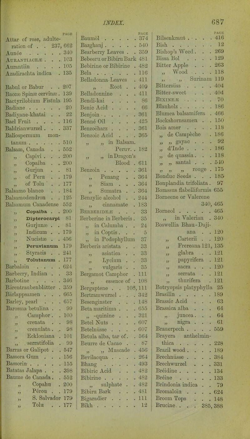 PAGE Attar of rose, adulte- ration of . . 237, G62 Aunee 340 Aurantiaceje . . . 1C3 Aurantiin . . . .105 Azadiraclita indica . 135 Babul or Babur . . 207 Baccfe Spin® cervintc. 139 Bactyrilobium Fistula 195 Badiane 20 Badiyane-khatai . . 22 Bael Fruit .... 116 Baldrianwurzel . . . 337 Baliospermum mon- tanum 510 Balsam, Canada . . 552 „ Capivi . . . 200 „ Copaiba . . 200 „ Gurjun . . 81 „ of Peru . . 179 „ of Tolu ' . . 177 Balsamo bianco . . 184 Balsamodendron . . 125 Balsamum Canadense 552 „ Copaiba . 200 ,, Dipterocarpi 81 „ Gurjun* . . 81 „ Indicum . . 179 „ Nucistse . . 456 ,, Peruvianum 179 „ Styracis . . 241 ,, Tolutanum . 177 Barbaloin .... 624 Barberry, Indian . . 33 Barbotine . . . . 346 Barentraubenbliitter . 359 Biirlappsamen . . . 665 Barley, pearl . . . 657 Barosma betulina . . 99 „ Camphor. . 100 „ crenata . . 98 „ crenulata. . 98 „ Eckloniana . 101 „ . serratifolia . 99 Barras or Galipot . , 547 Bassora Gum . . . 156 Bassorin 155 Batatas Jalapa . . . 398 Baume de Canada. . 552 „ Copahu 200 „ P4rou . . 179 „ S. Salvador 179 „ Tolu . . 177 PAGE Baumol 374 Bazghanj 540 Bearberry Leaves . . 359 Bebeeru or Bibiru Bark 481 Bebirine or Bibirine . 482 Bela 116 Belladonna Leaves . 411 „ Boot . . 409 Belladonnine . . .411 Bendi-kai .... 86 Benic Acid .... 66 Benjoin 361 Benn4 Oil .... 425 Benzoeharz . . . .361 Benzoic Acid . . . 365 „ „ in Balsam. Peruv. . 182 „ „ in Dragon’s Blood . 611 Benzoin 361 „ Penang . . 364 „ Siam . . . 364 „ Sumatra . . 364 Benzylic alcohol . . 244 „ cinnamate . 183 BERBERIDEiE ... 33 Berberine in Berberis . 35 „ in Calumba . . 24 „ in Coptis ... 5 „ in Podophyllum 37 Berberis aristata . . 33 „ asiatica . . 33 „ Lycium . . 33 „ vulgaris . . 35 Bergamot Camphor . Ill ,, essence of . 108 Bergaptene . . 108,111 Bertramwurzel . . .342 Besenginster . . .148 Beta maritima . . . 655 „ -quinine . . . 321 Betel Nuts .... 607 Betehiiisse .... 607 Betula alba, tar of. . 564 Beurre de Cacao . . 87 „ „ Muscade . 456 Bevilacqua .... 264 Bhang 493 Bibiric Acid . . .482 Bibirine 482 „ sulphate . . 482 Bibiru Bark . . . 481 Bigaradier . . . .111 Bikh 12 Bilsenkraut .... PAGE 416 Bish 12 Bishop’s Weed. . . 269 Bissa Bol .... 129 Bitter Apple . . . 263 „ Wood . . . 118 „ „ Surinam 119 Bittersiiss .... 404 Bitter-sweet . . . 404 BlXINE.E . . . . 70 Blauholz 186 Blumea balsamifera . 466 Bockshornsamen . . 150 Bois amer .... 118 „ de Campeche 186 „ „ gayac . . . 92 „ d’lnde .... 186 „ de quassia. . . 118 „ „ santal . . . 540 „ rouge . 175 Bonduc Seeds . . . 185 Bonplandia trifoliata. 97 Borassus flabelliformis 655 Borneene or Yalerene 340, 465 Bomeol 465 „ in Valerian . 340 Boswellia Bhau - Daj i- ana . . 120 „ Carterii . .120 „ Frereana 121, 135 „ glabra . .121 „ papyrifera . 121 „ sacra . . .120 „ serrata . .121 „ thurifera . 121 Botryopsis platyphylla 25 Brasilin 189 Brassic Acid . . 63 Brassica alba . . . 64 „ juncea. . . 64 „ nigra . . . 61 Brauerpech . . . . 559 Brayera anthelmin- thica . . . . . 228 Brazil wood . . . . 189 Brechniisse . . . . 384 Brechwurzel . . 331 Br4idiue . . . . . 134 Br4ine . . . . . 133 Brindonia indica . . 79 Bromaloin . . . . 624 Broom Tops . . 148 Brucine . . . 385, 388