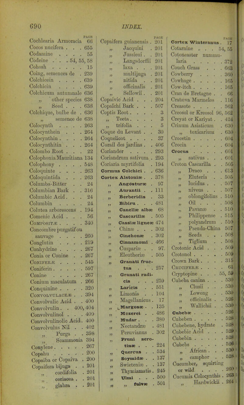 PAGE | Cochlearia Armoracia 66 Cocos uucifera . . . 655 Codamine .... 55 Codeine . . .54, 55,58 Cohosh 15 Coing, sentences de . 239 Colchice'in .... 639 Colchicin .... 639 Colchicum autumnale 636 „ other species 638 „ Seed . . . 638 Cclchique, bulbe de . 636 „ semence de 638 Colocynth .... 263 Colocynthein . . . 264 Colocynthin .... 264 Colocynthitin . . . 264 Colombo Root . . . 22 Colophonia Mauritiana 134 Colophony .... 548 Colocpiinte .... 263 Coloquintida . . . 263 Columba-Bitter . . 24 Columbian Bark . . 316 Columbic Acid. . . 24 Columbin .... 24 Colutea arborescens . 194 Comenic Acid . . . 56 Composite .... 340 Concombre purgatif ou sauvage .... 260 Conglutin . . . . 219 Conhydrine .... 267 Conia or Conine . . 267 Conifers . . . . 545 Coniferin..... 597 Conine 267 Conium maculatum . 266 Conquinine . . . . 320 CoNVOLVULACEiE . . 394 Convolvulic Acid . . 400 Convolvulin. . 400, ,404 Convolvulinol . . . 400 Convolvulinolic Acid. 400 Convolvulus Nil . . 402 „ Purga . . . 398 Scammonia 394 Conylene 267 Copahu ....■• 200 Copaiba or Copaiva . 200 Copaifera bijuga . . 201 cordifolia . , 201 „ coriacea . . , 201 „ glabra . . , 201 Copaifera guianensis . PAGE 201 Jacquini 201 Jussieui. . 201 Langsdorffii 201 JJ laxa . . . 201 multijuga . 201 >3 nitida . . 201 33 officinalis . 201 33 Sellowii. . 201 Copaivic Acid . . . 204 Copalchi Bark . . . 507 Coptis Root.... 3 33 Teeta.... 3 33 trifolia . . . 5 Coque du Levant . . 30 Coquelicot . . . . 37 Corail des jar dins . . 406 Coriander .... 293 Coriandrum sativum . 293 Coriaria myrtifolia 194 Cormus Colchici . 636 Cortex Alstonise . 378 33 Angosturse . 97 33 Aurantii . 111 33 Berberidis 33 33 Bibiru . 481 33 Canellee albse 68 33 Cascarillee 505 33 Cassise lignese 474 33 Chinas . . . 302 33 Cinehonse 302 33 Cinnamomi . 466 33 Caspar ias . . 97. 33 Eleutherise 505 33 Granati fruc- tus 257 33 Granati radi- cis . . o 259 33 Baricis . . 551 33 Limonis . . 104 33 Magellanicus. 17 33 ^Margosse . . 135 33 Mezerei . 486 33 Mudar . 380 33 Nectandras 481 33 Peruvianus . 302 33 Pruni sero- tinse . . . 224 33 Quercus . 534 33 Soyraidse . , 137 33 Swieteniae . . , 137 33 Thymiamatis. 245 33 Ulmi , 500 33 „ fulvse , 501 PAGE Cortex Winteranus . 17 Cotarnine ... 54, 55 Cotoneaster minium- laria 372 Couch Grass . . . 663 Cowberry .... 360 Cowhage 165 Cow-itch 165 Cran de Bretagne . . 66 Crataeva Martnelos 116 Creasote Creosol or Kreosol 96, 562 Creyat or Kariyat. . 424 Crinum Asiaticum 630 „ toxicarium 630 Crocetin 604 Crocin 604 Crocus 601 „ sativus . . . 601 Croton Cascarilla . . 505 „ Draco . . . 613 „ Eluteria . . 505 „ lucidus . . . 507 „ niveus . . . 507 „ oblongifolius . 510 „ Oil ... . 508 „ Pavanas . . 510 „ Philippense . 515 „ polyandrum . 510 „ Pseudo-China 507 „ Seeds . . . 508 „ Tiglium . . 508 Crotonic Acid . . . 509 Crotonol 509 Crown Bark.... 315 Cruciferas .... 61 Cryptopine ... 55, 59 Cubeba canina . . . 530 „ Clusii . . . 530 „ Lowong . . 530 „ officinalis . . 526 „ Wallichii . . 530 Cubebse 526 Cubeben 528 Cubebene, hydrate . 528 Cubebic Acid . . . 529 Cubebin 528 Cubebs 526 „ African . . . 530 „ camphor . . 528 • Cucumber, squirting or wild . . . . 260 Cucumis Colocynthis . 263 „ Hardwickii . 264