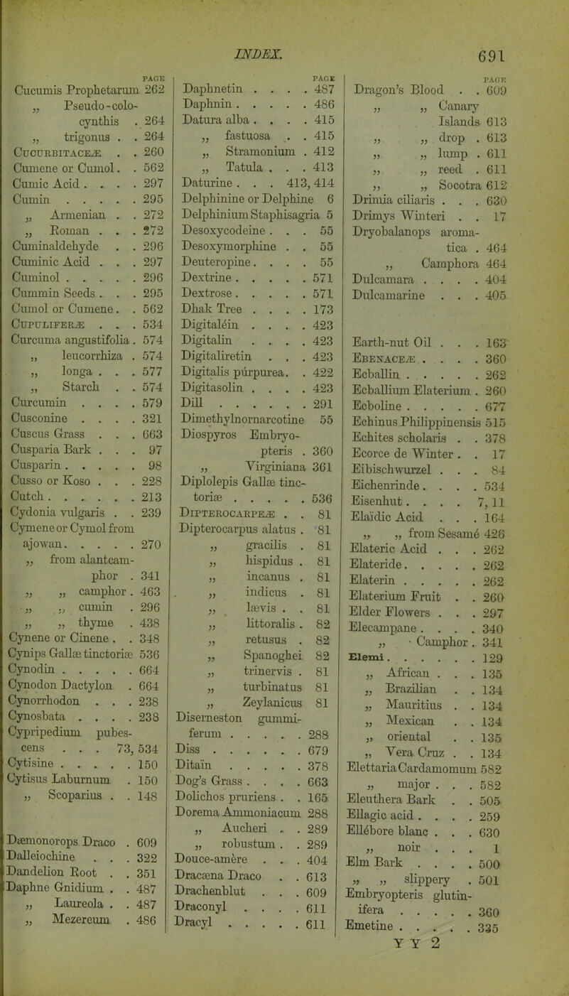 PAGE Cucumis Prophetarum 262 „ Pseudo-colo- cynthis 264 „ trigonus . 264 ClJCURBITACEiE 260 Cumene or Cumol. 562 Cumic Acid . . . 297 Cumin .... 295 „ Armenian . 272 „ Roman . . 272 Cuminaldekyde . 296 Cuminic Acid . . 297 Cuminol . ... . 296 Cummin Seeds . . 295 Cumol or Cnmene. 562 CtJPULIFERiE . . 534 Curcuma angustifolia 574 „ leucorrhiza . 574 „ longa . . . 577 ,, Starch . 574 Curcumin . . . . 579 Cusconine . . . . 321 Cuscus Grass . . . 663 Cusparia Bark . . 97 Cusparin 98 Cusso or Koso . . . 228 Cutch 213 Cydonia vulgaris . . 239 Cymene or Cymol from ajowan 270 „ from alantcam- phor . 341 „ „ camphor. 463 „ ., cumin 296 „ „ thyme . 438 Cynene or Cinene . . 348 Cynips Gall;e tinctorke 536 Cynodin 664 Cynodon Dactylon . 664 Cynorrhodon . . . 238 Cynosbata .... 238 Cypripedium pubes- cens ... 73, 534 Cytisine .... 150 Cytisus Laburnum 150 „ Scoparius . . 148 Dicmonorops Draco . 609 Dalleiochine 322 Dandelion Root . 351 Daphne Gnidium. . . 487 „ Laureola . . 487 „ Mezereum . 486 PACE Daphnetin .... 487 Daphnin 486 Datura alba. . . .415 „ fastuosa . .415 „ Stramonium . 412 „ Tatula . . . 413 Daturine . . . 413,414 Delphinine or Delphine 6 Delphinium Staphisagria 5 Desoxycodeine ... 55 Desoxymorphine . . 55 Deuteropine.... 55 Dextrine 571 Dextrose 571 Dhak Tree . . . .173 Digitaldin .... 423 Digitalin .... 423 Digitaliretin . , . 423 Digitalis purpurea. . 422 Digitasolin .... 423 Dill 291 Dimethylnornarcotine 55 Diospyros Embryo- pteris . 360 33 Yirginiana 361 Diplolepis Gallas tine- torias . 536 DlPTEROCARPEvE . . 81 Dipterocarpus alatus . 81 33 gracilis . 81 33 hispidus . 81 33 incanus . 81 33 inclicus . 81 V Ia3vis . . 81 33 littoralis . 82 33 retusus . 82 33 Spanoghei 82 33 trinervis . 81 33 turbinatus 81 33 Zeylanicus 81 Diserneston gum mi- ferum 288 Diss 679 Ditain 378 Dog’s Grass .... 663 Dolichos pruriens . .165 Dorema Ammoniacum 288 „ Aucheri . . 289 „ robustum . . 289 Douce-amere . . . 404 Dracama Draco . .613 Drackenblut . . . 609 Draconyl . . . .611 Dracyl 611 PAGE Dragon’s Blood . . 609 „ „ Canary Islands 613 „ „ drop . 613 » „ lump . 611 „ „ reed 611 „ „ Socotra 612 Drimia ciliaris . . 630 Drimys Winteri . 17 Dryobalanops aroma tica 464 „ Camphora 464 Dulcamara . . . 404 Dulcamarine . . 405 Earth-nut Oil . . 163 EBENACEiE . . . 360 Ecballin .... 262 Ecballium Elaterium 260 Ecboline .... 677 Echinus Philippinensis 515 Echites scholaris . 378 Ecorce de Winter . 17 Eibischwurzel . . 84 Eichenrinde. . . 534 Eisenhut.... 7,11 Elaidic Acid . . 164 „ „ from Sesame 426 Elateric Acid . . . 262 Elateride 262 Elaterin 262 Elaterium Fruit . . 260 Elder Flowers . . . 297 Elecampane. . . . 340 „ • Camphor. 341 Elemi 129 „ African . . . 135 ,, Brazilian . . 134 „ Mauritius . . 134 „ Mexican . . 134 „ oriental . . 135 „ Yera Cruz . . 134 Elettaria Cardamomum 582 „ major . . . 582 Eleuthera Bark . . 505 Ellagic acid.... 259 Elldbore blanc . . 630 „ noir . . . 1 Elm Bark .... 500 „ „ slippery . 501 Embryopteris glutin- ifera 360 Emetine 335 Y Y 2