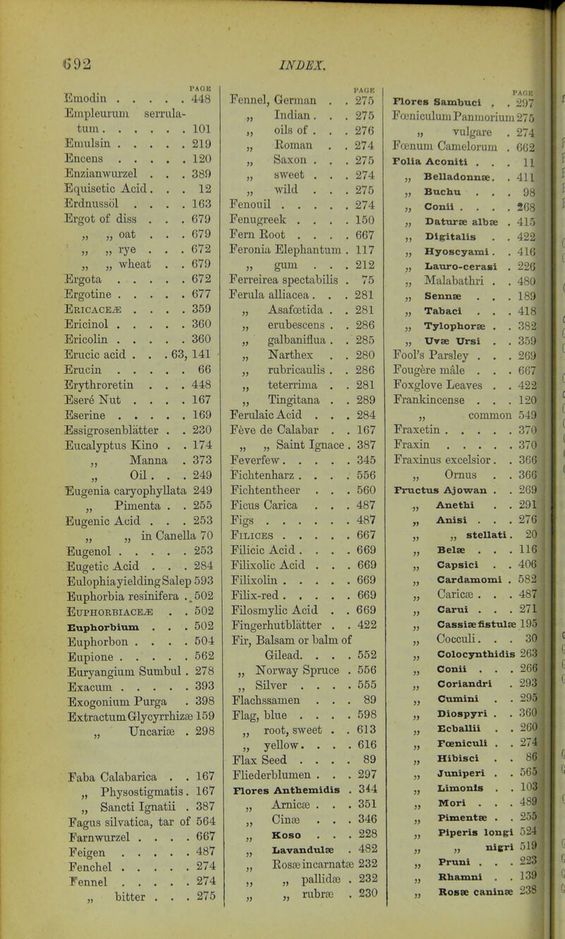 Emodin Empleuruni serrula turn. . . Emulsin . . Encens . . Enzianwurzel Equisetic Acid Erdnussol . Ergot of diss n .. oat l'AOB 448 » » Ereota rye wheal Ov Ereotine . 101 . 219 . 120 . 389 . 12 . 163 . 679 . 679 . 672 . 679 . 672 . 677 . 359 . 360 . 360 63, 141 . 66 . 448 . 167 . 169 . 230 . 174 . 373 . 249 Ericacejs Ericinol . Ericolin . Erucic acid Erucin Erytliroretin Eser6 Nut Eserine . Essigrosenblatter . Eucalyptus Kino . ,, Manna „ Oil. . Eugenia caryophyllata 249 „ Pimenta . . 255 Eugenic Acid . . . 253 „ „ in Canella 70 Eugenol 253 Eugetic Acid . . . 284 Eulophia yielding Salep 593 Euphorbia resinifera . „ 502 Euphorbiaceje . . 502 Eupborbium . . • 502 Euphorbon .... 504 Eupione 562 Euryangium Suuibul . 278 Exacurn 393 Exogonium Purga . 398 Extractum Glycyrrliizae 159 ,, Uncar ice . 298 Faba Calabarica . .167 „ Physostigmatis. 167 „ Sancti Ignatii . 387 Fagus silvatica, tar of 564 Farnwurzel .... 667 Feigen Fenchel Fennel bitter 487 274 274 275 Fennel, German „ Indian. „ oils of . „ Roman „ Saxon . „ sweet . wild Fenouil Fenugreek Fern Root Feronia Elephantum . 117 „ gum . F erreirea spectabilis Ferula alliacea. Asafoetida erubescens galbaniflua Narthex rubricaulis teterrima Tingitana Ferulaic Acid . Feve de Calabar v Feverfew. Ficlitenharz . Fichtentheer Ficus Carica Saint Ignace. 387 Figs Filices . . Filicic Acid . Filixolic Acid Filixolin . . Filix-red . . Filosmylic Acid Fingerhutbliitter Fir, Balsam or balm of Gilead. „ Norway Spruce „ Silver . Flachssamen Flag, blue „ root, sweet „ yellow. . Flax Seed . . Fliederblumen . Flores Antbemid „ Arnicse . „ Cinse „ Koso ,, Lavandulae „ Rosse incarnatse 232 pallidal . 232 rubroe . 230 PAGE 275 275 276 274 275 274 275 274 150 667 212 75 281 281 286 285 280 286 281 289 284 167 345 556 560 487 487 667 669 669 669 669 669 422 552 556 555 89 598 613 616 89 297 344 351 346 228 482 >> 33 » PACK Flores Sambuci , . 297 Fceniculum Panmorium 275 „ vulgare . 274 Fcenum Camelorum . 662 Folia Aconiti ... 11 Belladonnae. . 411 j) }> Buchu Conii . 98 268 » 33 33 33 33 Belae Daturae albae . 415 j Digitalis . . 422 j Hyoscyami . . 416 j Lauro-cerasi . 226 i Malabathri . . 480 J Sennae . . . 189 1 Tabaci . . . 418 j „ Tylophorae . . 382 j „ Uvae Ursi . . 359 j Fool’s Parsley . . . 269 1 Fougfere male . . . 667 ) Foxglove Leaves . . 422 j Frankincense . . . 120 j „ common 549 Fraxetin 370 Fraxin 370 Fraxinus excelsior. . 366 „ Ornus . . 366 Fructus Ajowan . . 269 ,, Anethi . . 291 „ Anisi . . .276 stellati. 20 . . 116 Capsici . . 406 Cardamomi . 582 Caricae . . . 487 Carui . . .271 Cassiaefistulae 195 Cocculi... 30 Colocynthidis 263 Conii . . . 266 Coriandri . 293 Cumini . . 295 ,, Diospyri . . 360 Ecballii . . 260 Fceniculi . .274 Hibisci . . 86 Juniperi . . 565 Limonls . .103 Mori . . .48! Pimentae . . 255 Piperis longi 524 „ nigri 519 Pruni . . .223 Rhamni . .139 33 33 33 33 33 33 33 33 33 33 33 33 33 33 33 33 33 33 33 33 33 Rosae caninae 238