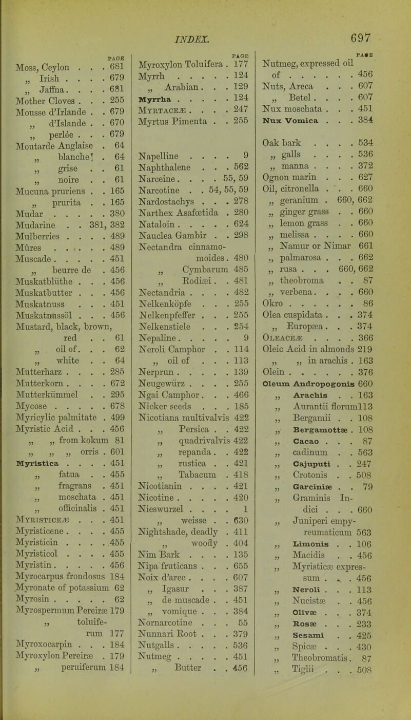 Moss, Ceylon . . PAGE . 681 „ Irish . . • . 679 „ Jaffna. . . . 681 Mother Cloves . . . 255 Mousse d’lrlande . . 679 „ d’Islande . . 670 „ perffie . . . 679 Moutarde Anglaise . 64 „ blanche] . 64 „ grise . . 61 „ noire . 61 Mucuna pruriens . . 165 „ prurita . . 165 Mudar .... . 380 Mudarine . . 381, 382 Mulberries . . . . 489 Mftres . 489 Muscade.... . 451 „ beurre de . 456 Muskatbliithe . . . 456 Muskatb utter . . . 456 Muskatnuss . . . 451 Muskatnassol . . . 456 Mustard, black, brown, red . 61 „ oil of. . . 62 „ white . 64 Mutterharz . . . . 285 Mutterkorn . . . . 672 Mutterkiimmel . 295 Mycose .... . 678 Myricylic palmitate . 499 Myristic Acid . . . 456 „ „ fromlcokum 81 „ „ „ orris . 601 Myristica . . 451 „ fatua . 455 „ fragrans . 451 „ moschata . 451 „ officinalis . 451 MYRISTICEiE . . . 451 Myristicene. . . . 455 Myristicin . . . . 455 Myristicol . . . . 455 Myristin.... . 456 Myrocarpus frondosus 1S4 Myronate of potassium 62 Myrosin 62 Myrospermum Pereira 179 „ toluife- rum 177 Myi'oxocarpin . . .184 Myroxylon Pereirae . 179 „ peruiferum 184 Myroxylon Toluifera . PAGE 177 Myrrh 124 „ Arabian. . . 129 Myrrha 124 MyRTACE/E .... 247 Myrtus Pimenta . . 255 Napelline . . . . 9 Naphthalene . . . 562 Narceine.... 55, 59 Narcotine . . 54,55,59 Nardostachys . . . 278 Narthex Asafcetida . 280 Natalo'in 624 Nauclea Gambir . . Nectandra cinnamo- 298 moides. 480 „ Cymbarum 485 „ Eoduei. . 481 Nectandria . . . . 482 Nelkenkopfe . . . 255 Nelkenpfeffer . . . 255 Nelkenstiele . . . 254 Nepaline 9 Neroli Camphor . . 114 „ oil of ... 113 Nerprun 139 Neugewiirz . . . . 255 Ngai Camphor. . . 466 Nicker seeds . . . 185 Nicotiana multivalvis 422 „ Persica . . 422 „ quadrivalvis 422 „ repanda. . 422 „ rustica . . 421 „ Tabacum . 418 Nicotianin . . . . 421 Nicotine 420 Nieswurzel .... 1 „ weisse . . 630 Nightshade, deadly . 411 „ woody . 404 Nim Bark .... 135 Nipa fruticans . . . 655 Noix d’arec .... 607 „ Igasur . . . 387 „ de muscade . . 451 „ vomique . . . 384 Nornarcotine . . . 55 Nunnari Eoot . . . 379 Nutgalls 536 Nutmeg 451 „ Butter . . 456 PACK Nutmeg, expressed oil of ... . . . 456 Nuts, Areca . . 607 „ Betel. . . . 607 Nux moschata . . . 451 Nux Vomica . . . 384 Oak bark . . . . 534 „ galls . . . . 536 „ manna . . . . 372 Ognon marin . . . 627 Oil, citronella . . . 660 „ geranium . 660, 662 „ ginger grass . . 660 „ lemon grass . . 660 „ melissa . . . . 660 „ Namur or Nimar 661 ,, palmarosa . . . 662 „ rusa . . . 660, 662 „ theobroma . . 87 „ verbena. . . . 660 Okro .... . . 86 Olea cuspidata . . . 374 „ Europoea. . . 374 Ole ace/E . . . . 366 Oleic Acid in almonds 219 „ „ in arachis . 163 Olein .... . . 376 Oleum Andropogonis 660 ,, Arachis . . 163 „ Aurantii florumll3 „ Bergamii . . 108 „ Bergamottse . 108 „ Cacao . . . 87 „ cadinum . . 563 ,, Cajuputi . . 247 „ Crotonis . . 508 ,, Garcinise . . 79 „ Graminis In- dici . . . 660 „ Juniperi ernpy- reumaticum 563 yy Limonis . 106 yy Macidis . . 456 yy Myristics; expres- sum . «. . 456 yy Neroli . 113 yy Nucistse . . 456 yy Olivse . 374 yy Rosse . . . 233 yy Sesami . . 425 yy Spicse . . . 430 yy Theobromatis. 87 yy Tiglii . . . 508