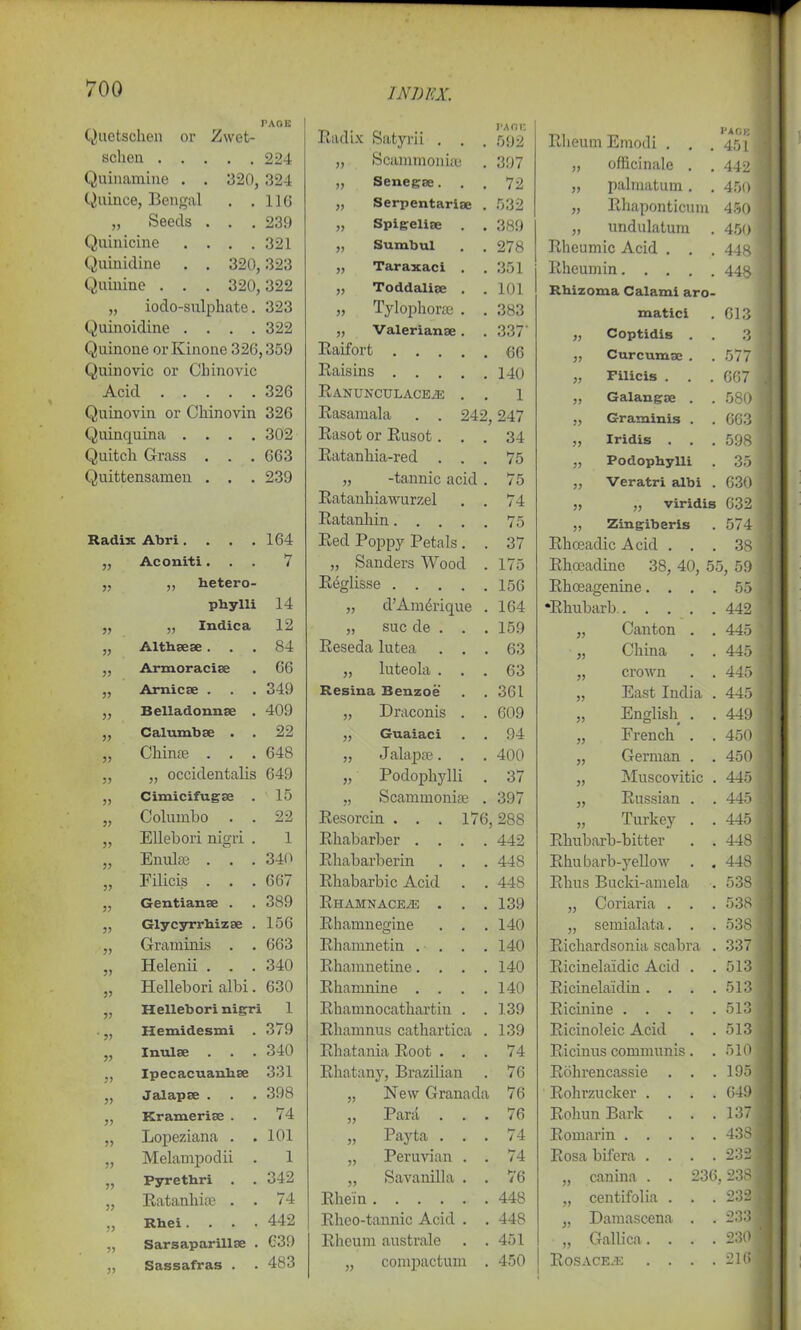 PAGE Quetschen or Zwet- scheu 224 Quinamine . . 320, 324 Quince, Bengal . .110 „ Seeds . . . 239 Quinicine .... 321 Quinidine . . 320,323 Quinine . . . 320,322 „ iodo-sulphate. 323 Quinoidine .... 322 Quinone or Kinone 326,359 Quinovic or Cliinovic Acid 326 Quinovin or Chinovin 326 Quinquina .... 302 Quitch Grass . . . 663 Quittensamen . . . 239 Radix Abri. . . .164 „ Aconiti. . . 7 „ „ hetero- pbylli 14 „ „ Indica 12 „ Althsese... 84 ,, Armoracise . 66 „ Arnicse . . . 349 „ Belladonn.se . 409 ,, Calumbse . . 22 „ Chinee . . . 648 ,, ,, occidentalis 649 Cimicifugse . 15 3? Coluinbo . . 22 3? Ellebori nigri . 1 33 Enulse . . . 340 33 Filicis . . . 667 33 Gentianse . 389 33 Glycyrrhizse . 156 33 Graminis . . 663 33 Helenii . . . 340 33 Hellebori albi. 630 33 Hellebori nigri 1 33 Hemidesmi . 379 33 Inulse . 340 33 Ipecacuanlise 331 33 Jalapse . 398 33 Kramerise . 74 33 Lopeziana . . 101 33 Melampodii . 1 33 Pyrethri . 342 33 Ratanliise . . 74 33 Rbei .... 442 33 Sarsaparillse . 639 33 Sassafras . . 483 Radix Satyrii . . . pa nr. 592 „ ScammonisB 397 „ Senegae. . . 72 „ Serpentarise . 532 „ Spigelise . . 389 „ Sumbul . . 278 „ Taraxaci . 351 „ Toddalise . 101 „ Tylophoraj . . 383 „ Valerianae. 337' Raifort . . . 66 Raisins .... 140 Ranunculaceze . 1 Rasamala . . 242, 247 Rasot or Rusot. . 34 Ratanhia-red . . . 75 „ -tannic acid . 75 Ratanhiawurzel 74 Ratanhin.... 75 Red Poppy Petals . . 37 „ Sanders Wood . 175 Reglisse 156 „ d’Amdrique . 164 „ sue de . . . 159 Reseda lutea . . . 63 „ luteola . . . 63 Resina Benzoe 361 „ Draconis . . 609 ,, Guaiaci 94 „ Jalapse. . . 400 „ Podophylli . 37 „ Scanimonise . 397 Resorcin . . . 176, 288 Rhabarber .... 442 Rhabarberin . . . 448 Rhabarbic Acid . . 448 Rhamnaceze . . . 139 Rhamnegine . . . 140 Rhamnetin . . . . 140 Rhamnetine.... 140 Rhamnine .... 140 Rhaninocathartin . . 139 Rhamnus cathartica . 139 Rhatania Root . . . 74 Rhatany, Brazilian . 76 „ New Granada 76 „ Para . . . 76 „ Payta . . . 74 „ Peruvian . . 74 „ SavaniUa . . 76 Rhein 448 Rheo-tannic Acid . . 448 Rheum australe . . 451 „ compactum . 450 Rheum Emodi . . page 451 „ officinale . . 442 „ palmatum. . 450 „ Rhaponticum 450 „ undulatum . 450 Rheumic Acid . . . 448 Rheumin 448 Rhizoma Calami aro- matici 613 „ Coptidis . 3 „ Curcuma . 577 „ Filicis . 667 „ Galangse . . 580 „ Graminis . 663 ,, Iridis . 598 „ Podophylli 35 ,, Veratri albi . 630 „ „ viridis 632 „ Zingiberis 574 Rhoeadic Acid . . . 38 Rhoeadine 38, 40, 55, 59 Rhoeagenine. . . . 55 •Rhubarb 442 „ Canton . . 445 „ China . . 445 „ crown . . 445 „ East India . 445 „ English . . 449 „ French . . 450 „ German . . 450 „ Muscovitic . 445 „ Russian . . 445 „ Turkey . . 445 Rhubarb-bitter . . 448 Rhubarb-yellow . . 448 Rhus Bucki-amela . 538 „ Coriaria . . . 538 „ semialata. . . 538 Richardsonia scabra . 337 Ricinela'idic Acid . . 513 Ricinelaidin.... 513 Ricinine 513 Ricinoleic Acid . . 513 Ricinus communis. . 510 Rohrencassie . . . 195 Rohrzuclcer . . . . 649 Rohun Bark . . . 137 Romarin 438 Rosa bifera .... 232 „ canina . . 236 238 „ centifolia . . . 232 „ Damascena . . 233 „ Gallica.... 230 ROSACE/E . . . . 216