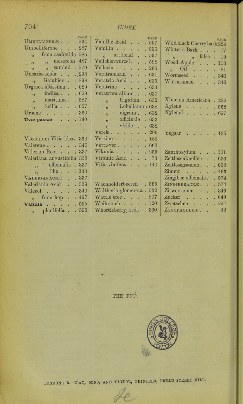 PAGE Umbelliferas . . . 264 Umbelliferono . . . 287 „ from asafcetida 285 „ „ mezereon 487 „ „ sumbul . 27!) Uncaria acida . . .,298 „ Gambier . . 298 Urginea altissima . . 629 „ indica . . . 629 „ maritima. .627 „ Scilla . . . 627 Ursone 360 Uvse pass* . . . 140 Vaccinium Vitis-idma 360 Yalerene 340 Valerian Eoot . . . 337 Valeriana angustifolia 338 „ officinalis . 337 „ Phu. . . 340 Valerianaceas . . 337 Valerianic Acid . . 339 Valerol 340 „ from hop . .497 V anilla 595 „ planifolia . . 595 Vanillic Acid . . PAGE . 597 Vanillin .... . 596 „ artificial . . 597 Veilchenwurzel. . . 598 Vellarin .... . 265 Veratramarin . . . 631 Veratric Acid . . . 635 Veratrine . . . . 634 Veratrum album . . 630 „ frigidum . 632 „ Lobelianum 632 „ nigrum. . 632 „ officinale . 633 „ viride . . 632 Verek . 206 Verzino .... . 189 Vetti-ver. . . . . 663 Vikunia .... . 255 Vii’ginic Acid . . . 73 Vitis vinifera . . . 140 Wachholderbeeren 565 Waltheria glomerata . 532 Wattle tree .... 207 Weihraucli . . . . 120 Whortleberry, red. . 360 pAQjJ Wild black Cherry bark 224 Winter’s Bark . . . 17 ,, ,, false . 19 Wood Apple . . . 118 „ Oil . . . . 81 Wormseed . . . . 346 Wurmsamen . . . 346 Ximenia Americana . 222 Xylene .... . 562 Xylenol .... . 627 Yegaar .... . 135 Zanthoxylum . . . 101 Zeitlosenknollen . . 636 Zeitlosensamen. . . 638 Zimnit .... . 466 Zingiber officinale. . 574 ZlNGIBERACEAS . . . 574 Zitwersamen . . . 346 Zucker .... . 649 Zwetschen . . . . 224 Zygopiiylle.e . . 92 THE END. LONDON : K. CLAT, SONS, AND TAYLOR, PRINTERS, BREAD STREET UILL.