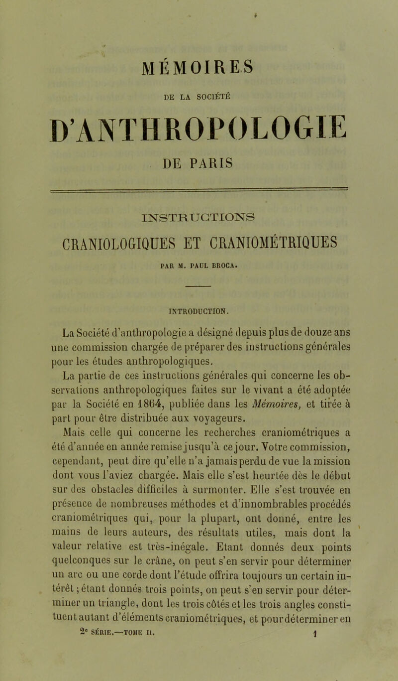 DE LA SOCIÉTÉ D’ANTHROPOLOGIE DE PARIS INSTHUGTION S CRANIOLOGIQUES ET CRANIOMÉTRIQUES PAR M. PAUL BROCA. INTRODUCTION. La Société d’anthropologie a désigné depuis plus de douze ans une commission chargée de préparer des instructions générales pour les études anthropologiques. La partie de ces instructions générales qui concerne les ob- servations anthropologiques faites sur le vivant a été adoptée par la Société en 18(14, publiée dans les Mémoires, et tirée à part pour être distribuée aux voyageurs. Mais celle qui concerne les recherches craniométriques a été d’année en année remise jusqu’à ce jour. Votre commission, cependant, peut dire qu’elle n’a jamais perdu de vue la mission dont vous l’aviez chargée. Mais elle s’est heurtée dès le début sur des obstacles difficiles à surmonter. Elle s’est trouvée en présence de nombreuses méthodes et d’innombrables procédés craniométriques qui, pour la plupart, ont donné, entre les mains de leurs auteurs, des résultats utiles, mais dont la valeur relative est très-inégale. Etant donnés deux points quelconques sur le crâne, on peut s’en servir pour déterminer un arc ou une corde dont l’élude offrira toujours un certain in- térêt ; étant donnés trois points, on peut s’en servir pour déter- miner un triangle, dont les trois côtés et les trois angles consti- tuent autant d’éléments craniométriques, et pourdélermineren 2' SÉRIE.—TOME II. \