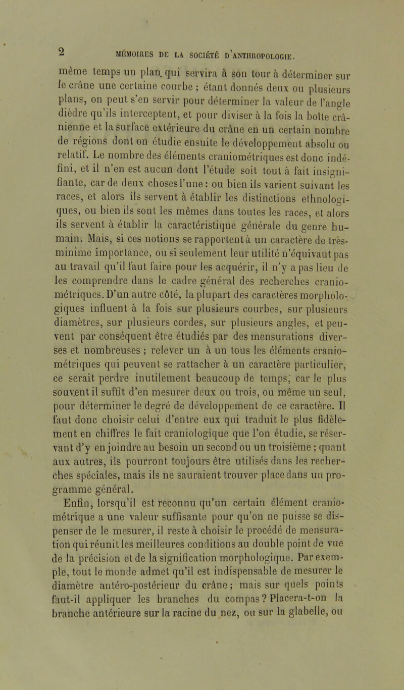 même temps un plan, qui servira à son tour à déterminer sur le crâne une certaine courbe ; étant donnés deux ou plusieurs plans, on peut s en servir pour déterminer la valeur de l’angle dièdre qu’ils interceptent, et pour diviser à la Ibis la boîte crâ- nienne et la surface extérieure du crâne en un certain nombre de régions dont on étudie ensuite le développement absolu ou relatil. Le nombre des éléments craniométriques est donc indé- fini, et il n’en est aucun dont l’étude soit tout à fait insigni- fiante, carde deux choses l’une: ou bien ils varient suivant les races, et alors ils servent à établir les distinctions ethnologi- ques, ou bien ils sont les mêmes dans toutes les races, et alors ils servent à établir la caractéristique générale du genre hu- main. Mais, si ces notions se rapportentà un caractère de très- minime importance, ou si seulement leur utilité n’équivaut pas au travail qu’il faut faire pour les acquérir, il n’y a pas lieu de les comprendre dans le cadre général des recherches cranio- métriques. D’un autre côté, la plupart des caractères morpholo- giques influent à la fois sur plusieurs courbes, sur plusieurs diamètres, sur plusieurs cordes, sur plusieurs angles, et peu- vent par conséquent être étudiés par des mensurations diver- ses et nombreuses ; relever un à un tous les éléments cranio- métriques qui peuvent se rattacher à un caractère particulier, ce serait perdre inutilement beaucoup de temps; car le plus souv.entil suffit d’en mesurer deux ou trois, ou même un seul, pour déterminer le degré de développement de ce caractère. Il huit donc choisir celui d’entre eux qui traduit le plus fidèle- ment en chiffres le fait craniologique que l’on étudie, se réser- vant d’y en joindre au besoin un second ou un troisième ; quant aux autres, ils pourront toujours être utilisés dans les recher- ches spéciales, mais ils ne sauraient trouver place dans un pro- gramme général. Enfin, lorsqu’il est reconnu qu’un certain élément cranio- métrique a une valeur suffisante pour qu’on ne puisse se dis- penser de le mesurer, il reste à choisir le procédé de mensura- tion qui réunit les meilleures conditions au double point de vue de la précision et de la signification morphologique. Par exem- ple, tout le monde admet qu’il est indispensable de mesurer le diamètre antéro-postérieur du crâne; mais sur quels points faut-il appliquer les branches du compas? Placera-t-on la branche antérieure sur la racine du.nez, ou sur la glabelle, ou