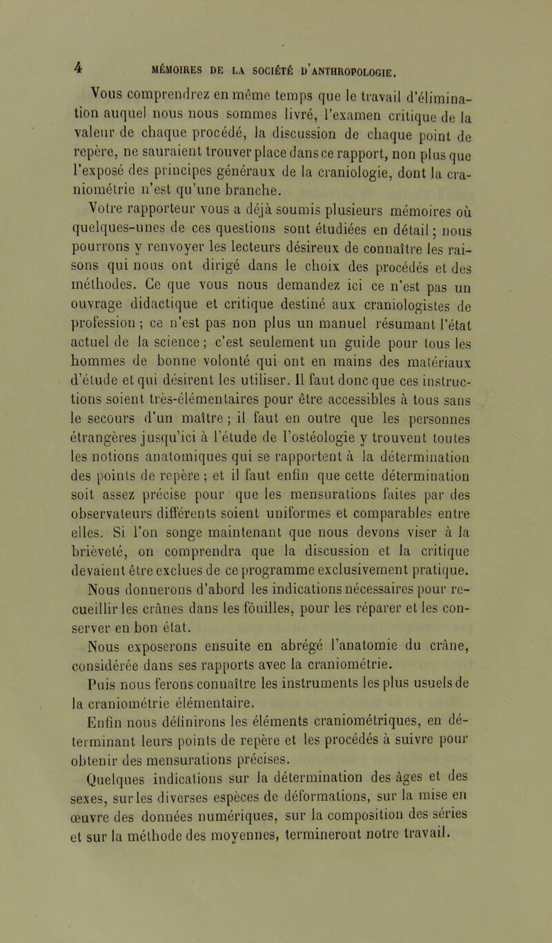 Vous comprendrez en même temps que le travail d’élimina- tion auquel nous nous sommes livré, l’examen critique de la valeur de chaque procédé, la discussion de chaque point de repère, ne sauraient trouver place dans ce rapport, non plus que l’exposé des principes généraux de la craniologie, dont la cra- niométrie n’est qu’une branche. Votre rapporteur vous a déjà soumis plusieurs mémoires où quelques-unes de ces questions sont étudiées en détail ; nous pourrons y renvoyer les lecteurs désireux de connaître les rai- sons qui nous ont dirigé dans le choix des procédés et des méthodes. Ce que vous nous demandez ici ce n’est pas un ouvrage didactique et critique destiné aux craniologistes de profession ; ce n’est pas non plus un manuel résumant l’état actuel de la science ; c’est seulement un guide pour tous les hommes de bonne volonté qui ont en mains des matériaux d’étude et qui désirent les utiliser. Il faut donc que ces instruc- tions soient très-élémentaires pour être accessibles à tous sans le secours d’un maître ; il faut en outre que les personnes étrangères jusqu’ici à l’étude de l’ostéologie y trouvent toutes les notions anatomiques qui se rapportent à la détermination des points de repère ; et il faut enfin que cette détermination soit assez précise pour que les mensurations faites par des observateurs différents soient uniformes et comparables entre elles. Si l’on songe maintenant que nous devons viser à la brièveté, on comprendra que la discussion et la critique devaient être exclues de ce programme exclusivement pratique. Nous donnerons d’abord les indications nécessaires pour re- cueillir les crânes dans les fouilles, pour les réparer et les con- server en bon état. Nous exposerons ensuite en abrégé l’anatomie du crâne, considérée dans ses rapports avec la craniométrie. Puis nous ferons connaître les instruments les plus usuels de la craniométrie élémentaire. Enfin nous définirons les éléments craniométriques, en dé- terminant leurs points de repère et les procédés à suivre pour obtenir des mensurations précises. Quelques indications sur la détermination des âges et des sexes, sur les diverses espèces de déformations, sur la mise en œuvre des données numériques, sur la composition des séries et sur la méthode des moyennes, termineront notre travail.